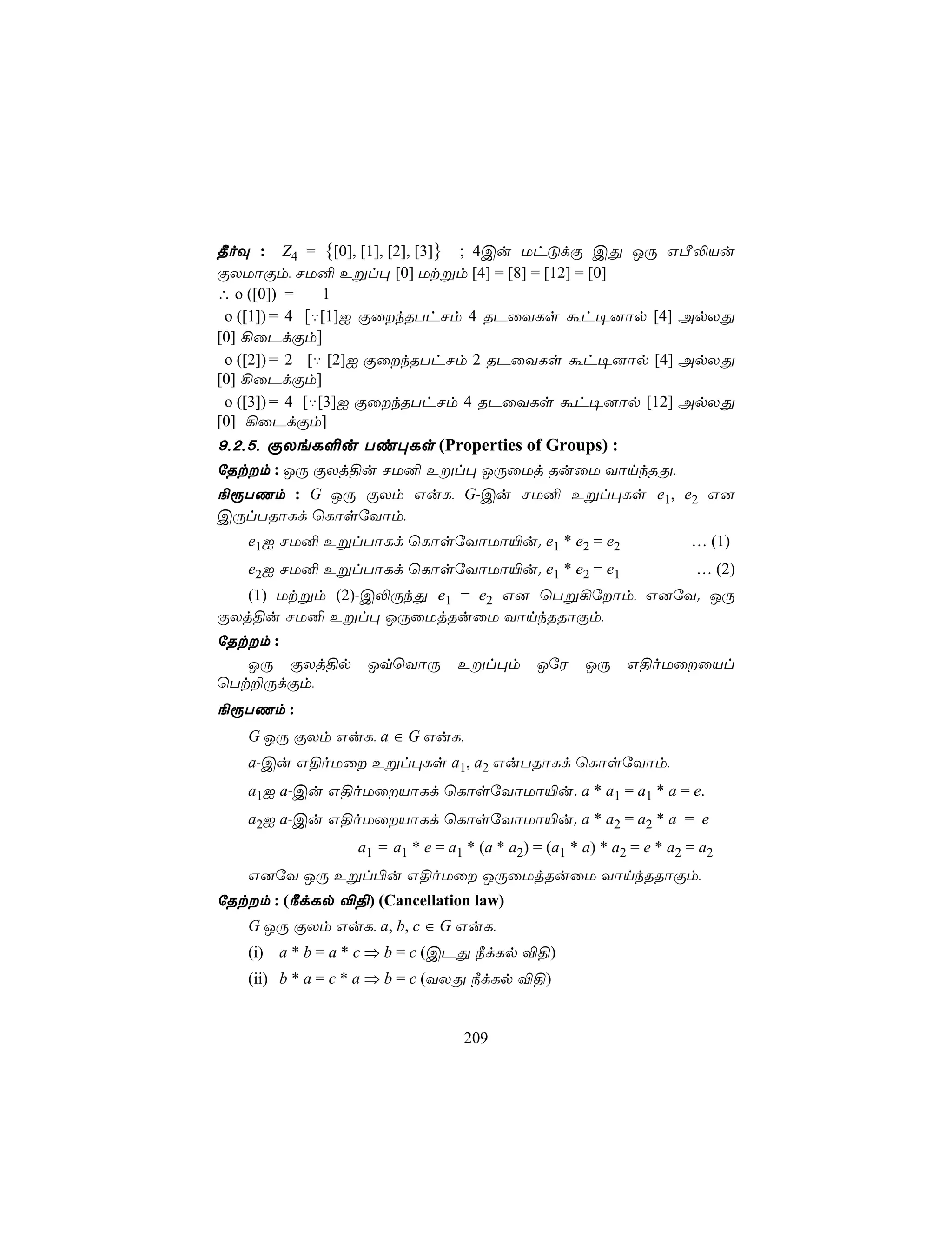 ¾oÜ : Z4 = {[0], [1], [2], [3]} ; 4Cu UhÓdÏ CÕ JÚ GÀ−Vu
ÏXUôÏm, NU² Eßl× [0] Utßm [4] = [8] = [12] = [0]
∴ o ([0]) =     1
 o ([1]) = 4 [‡[1]I ÏûkRThNm 4 RPûYLs áh¥]ôp [4] ApXÕ
[0] ¡ûPdÏm]
 o ([2]) = 2 [‡ [2]I ÏûkRThNm 2 RPûYLs áh¥]ôp [4] ApXÕ
[0] ¡ûPdÏm]
 o ([3]) = 4 [‡[3]I ÏûkRThNm 4 RPûYLs áh¥]ôp [12] ApXÕ
[0] ¡ûPdÏm]
9,2,5, ÏXeL°u Ti×Ls (Properties of Groups) :
úRtm : JÚ ÏXj§u NU² Eßl× JÚûUj RuûU YônkRÕ,
¨ìTQm : G JÚ ÏXm GuL, G-Cu NU² Eßl×Ls e1, e2 G]
CÚlTRôLd ùLôsúYôm,
   e1I NU² EßlTôLd ùLôsúYôUô«u. e1 * e2 = e2                      … (1)
   e2I NU² EßlTôLd ùLôsúYôUô«u. e1 * e2 = e1                       … (2)
   (1) Utßm (2)-C−ÚkÕ e1 = e2 G] ùTß¡úôm, G]úY. JÚ
ÏXj§u NU² Eßl× JÚûUjRuûU YônkRRôÏm,
úRtm :
   JÚ ÏXj§p         JqùYôÚ       Eßl×m      JúW    JÚ    G§oUûûVl
ùTt±ÚdÏm,
¨ìTQm :
   G JÚ ÏXm GuL, a ∈ G GuL,
   a-Cu G§oUû Eßl×Ls a1, a2 GuTRôLd ùLôsúYôm,
   a1I a-Cu G§oUûVôLd ùLôsúYôUô«u. a * a1 = a1 * a = e.
   a2I a-Cu G§oUûVôLd ùLôsúYôUô«u. a * a2 = a2 * a = e
             a1 = a1 * e = a1 * (a * a2) = (a1 * a) * a2 = e * a2 = a2
   G]úY JÚ Eßl©u G§oUû JÚûUjRuûU YônkRRôÏm,
úRtm : (¿dLp ®§) (Cancellation law)
   G JÚ ÏXm GuL, a, b, c ∈ G GuL,
   (i) a * b = a * c ⇒ b = c (CPÕ ¿dLp ®§)
   (ii) b * a = c * a ⇒ b = c (YXÕ ¿dLp ®§)


                                  209
 