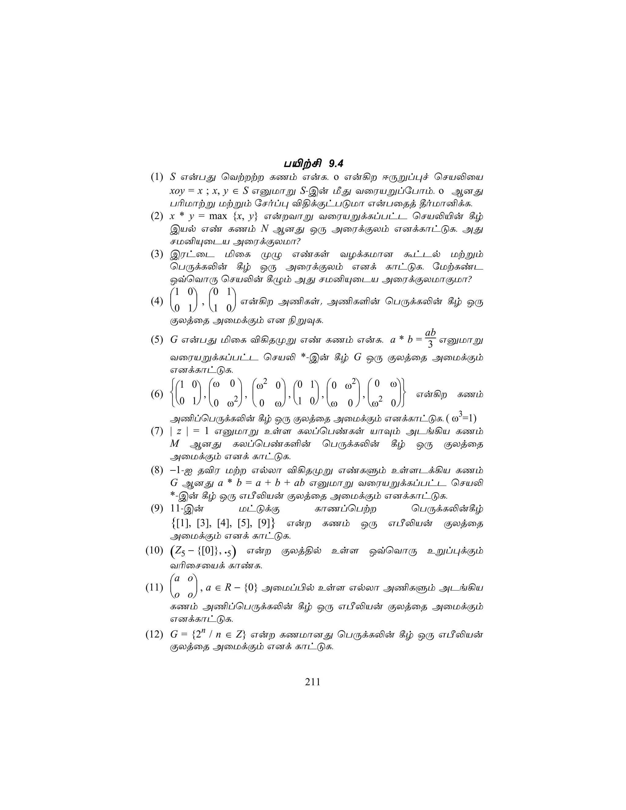 T«t£ 9.4
 (1) S GuTÕ ùYtt LQm GuL, o Gu¡ DÚßl×f ùNV−ûV
     xoy = x ; x, y ∈ S GàUôß S-Cu ÁÕ YûWVßlúTôm, o B]Õ
     T¬Uôtß Utßm úNol× ®§dÏhTÓUô GuTûRj ¾oUô²dL,
 (2) x * y = max {x, y} GuYôß YûWVßdLlThP ùNV−«u ¸r
     CVp Gi LQm N B]Õ JÚ AûWdÏXm G]dLôhÓL, AÕ
     NU²ÙûPV AûWdÏXUô?
 (3) CWhûP ªûL ØÝ GiLs YZdLUô] áhPp Utßm
     ùTÚdL−u ¸r JÚ AûWdÏXm G]d LôhÓL, úUtLiP
     JqùYôÚ ùNV−u ¸Ým AÕ NU²ÙûPV AûWdÏXUôÏUô?
     1 0 0 1
 (4)      ,       Gu¡ A¦Ls. A¦L°u ùTÚdL−u ¸r JÚ
     0 1 1 0
     ÏXjûR AûUdÏm G] ¨ßÜL,
                                                   ab
 (5) G GuTÕ ªûL ®¡RØß Gi LQm GuL, a * b = 3 GàUôß
     YûWVßdLlThP ùNV− *-Cu ¸r G JÚ ÏXjûR AûUdÏm
     G]dLôhÓL,
     1 0 ω 0  ω2 0  0 1  0 ω2  0 ω
 (6)      ,       ,      , ,  ,    Gu¡ LQm
     0 1  0 ω2  0 ω 1 0 ω 0  ω2 0 
     A¦lùTÚdL−u ¸r JÚ ÏXjûR AûUdÏm G]dLôhÓL, ( ω3=1)
 (7) | z | = 1 GàUôß Es[ LXlùTiLs VôÜm APe¡V LQm
     M B]Õ LXlùTiL°u ùTÚdL−u ¸r JÚ ÏXjûR
     AûUdÏm G]d LôhÓL,
 (8) −1-I R®W Ut GpXô ®¡RØß GiLÞm Es[Pd¡V LQm
     G B]Õ a * b = a + b + ab GàUôß YûWVßdLlThP ùNV−
     *-Cu ¸r JÚ GÀ−Vu ÏXjûR AûUdÏm G]dLôhÓL,
 (9) 11-Cu            UhÓdÏ        LôQlùTt      ùTÚdL−u¸r
     {[1], [3], [4], [5], [9]} Gu LQm JÚ GÀ−Vu ÏXjûR
     AûUdÏm G]d LôhÓL,
(10) (Z5 − {[0]}, .5) Gu ÏXj§p Es[ JqùYôÚ Eßl×dÏm
     Y¬ûNûVd LôiL,
     a o
(11)       , a ∈ R − {0} AûUl©p Es[ GpXô A¦LÞm APe¡V
     o o
     LQm A¦lùTÚdL−u ¸r JÚ GÀ−Vu ÏXjûR AûUdÏm
     G]dLôhÓL,
(12) G = {2n / n ∈ Z} Gu LQUô]Õ ùTÚdL−u ¸r JÚ GÀ−Vu
     ÏXjûR AûUdÏm G]d LôhÓL,


                           211
 