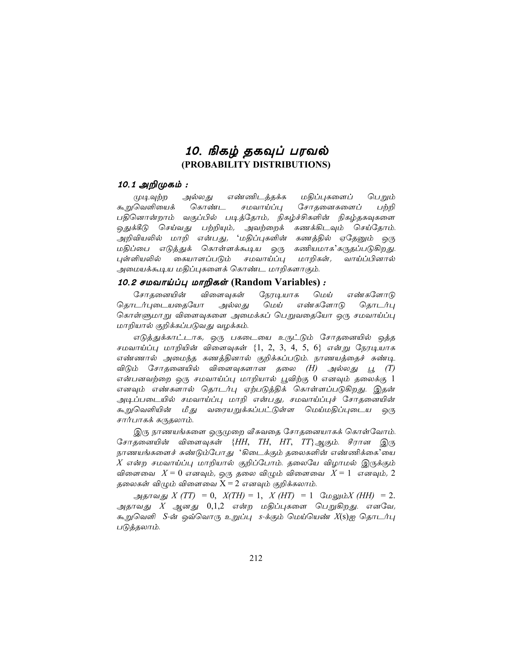 10, ¨Lr RLÜl TWYp
             (PROBABILITY DISTRIBUTIONS)

10,1 A±ØLm :
   Ø¥Üt  ApXÕ   Gi¦PjRdL     U§l×Lû[l  ùTßm
áßùY°ûVd   ùLôiP    NUYônl×  úNôRû]Lû[l  Tt±
T§ù]ôuôm YÏl©p T¥júRôm. ¨Lrf£L°u ¨LrRLÜLû[
JÕd¸Ó ùNnYÕ Tt±Ùm. AYtûd LQd¡PÜm ùNnúRôm,
A±®V−p Uô± GuTÕ. ‘U§l×L°u LQj§p HúRàm JÚ
U§lûT GÓjÕd ùLôs[dá¥V JÚ L¦VUôL’LÚRlTÓ¡Õ,
×s°V−p ûLVô[lTÓm NUYônl× Uô±Ls. Yônl©]ôp
AûUVdá¥V U§l×Lû[d ùLôiP Uô±L[ôÏm,
10,2 NUYônl× Uô±Ls (Random Variables) :
   úNôRû]«u     ®û[ÜLs        úSW¥VôL     ùUn  GiLú[ôÓ
ùRôPo×ûPVûRúVô      ApXÕ       ùUn    GiLú[ôÓ     ùRôPo×
ùLôsÞUôß ®û[ÜLû[ AûUdLl ùTßYûRúVô JÚ NUYônl×
Uô±Vôp Ï±dLlTÓYÕ YZdLm,
   GÓjÕdLôhPôL. JÚ TLûPûV EÚhÓm úNôRû]«p JjR
NUYônl× Uô±«u ®û[ÜLs {1, 2, 3, 4, 5, 6} Guß úSW¥VôL
GiQôp AûUkR LQj§]ôp Ï±dLlTÓm, SôQVjûRf Ñi¥
®Óm úNôRû]«p ®û[ÜL[ô] RûX (H) ApXÕ é (T)
GuT]Ytû JÚ NUYônl× Uô±Vôp é®tÏ 0 G]Üm RûXdÏ 1
G]Üm GiL[ôp ùRôPo× HtTÓj§d ùLôs[lTÓ¡Õ, CRu
A¥lTûP«p NUYônl× Uô± GuTÕ. NUYônl×f úNôRû]«u
áßùY°«u ÁÕ YûWVßdLlThÓs[ ùUnU§l×ûPV JÚ
NôoTôLd LÚRXôm,
   CÚ SôQVeLû[ JÚØû ÅÑYûR úNôRû]VôLd ùLôsúYôm,
úNôRû]«u ®û[ÜLs {HH, TH, HT, TT}BÏm, ºWô] CÚ
SôQVeLû[f ÑiÓmúTôÕ ‘¡ûPdÏm RûXL°u Gi¦dûL’ûV
X Gu NUYônl× Uô±Vôp Ï±lúTôm, RûXúV ®ZôUp CÚdÏm
®û[ûY X = 0 G]Üm. JÚ RûX ®Ým ®û[ûY X = 1 G]Üm. 2
RûXLs ®Ým ®û[ûY X = 2 G]Üm Ï±dLXôm,
   ARôYÕ X (TT) = 0, X(TH) = 1, X (HT) = 1 úUÛmX (HH) = 2.
ARôYÕ X B]Õ 0,1,2 Gu U§l×Lû[ ùTß¡Õ, G]úY.
áßùY° S-u JqùYôÚ Eßl× s-dÏm ùUnùVi X(s)I ùRôPo×
TÓjRXôm,


                           212
 