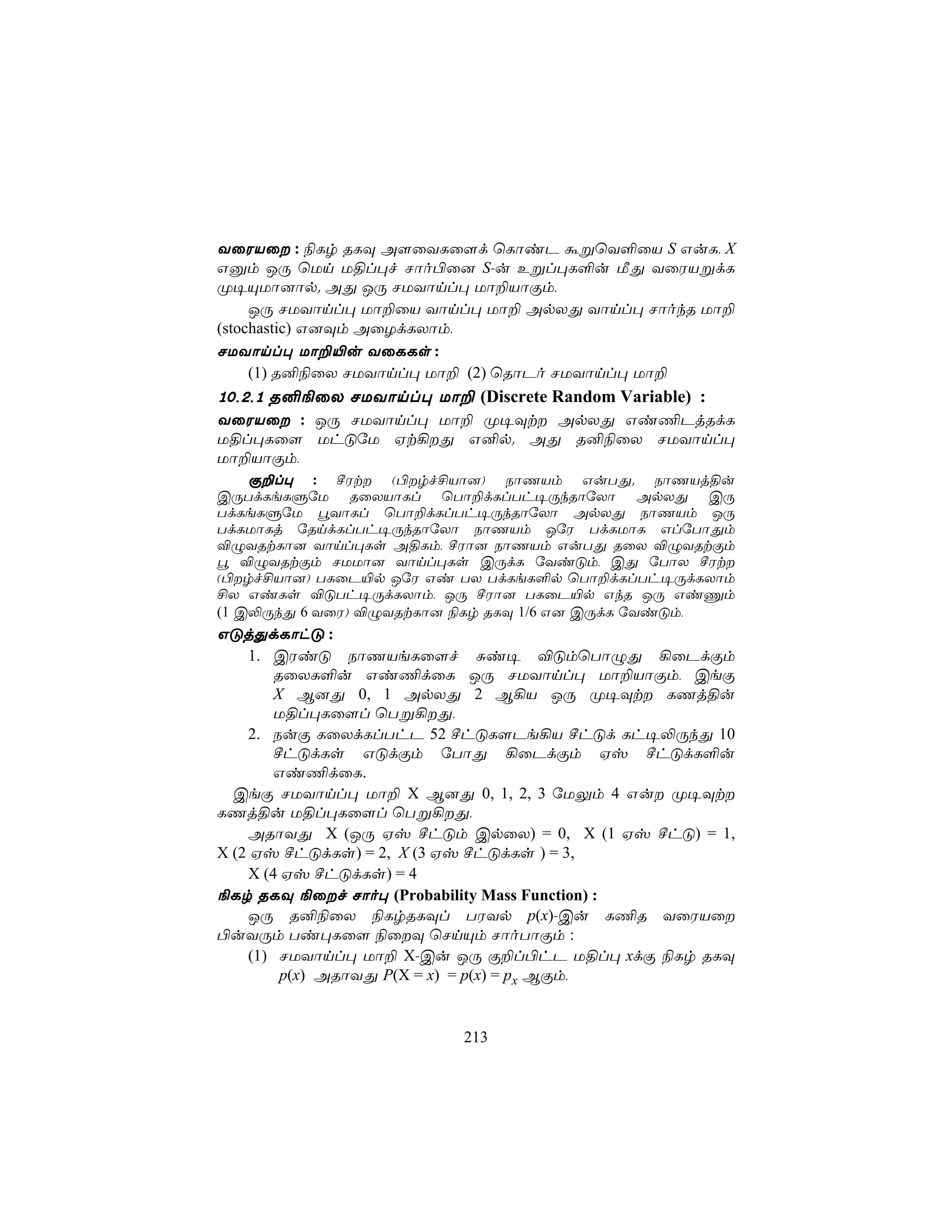 YûWVû : ¨Lr RLÜ A[ûYLû[d ùLôiP áßùY°ûV S GuL, X
Gàm JÚ ùUn U§l×f Nôo©û] S-u Eßl×L°u ÁÕ YûWVßdL
Ø¥ÙUô]ôp. AÕ JÚ NUYônl× Uô±VôÏm,
     JÚ NUYônl× Uô±ûV Yônl× Uô± ApXÕ Yônl× NôokR Uô±
(stochastic) G]Üm AûZdLXôm,
NUYônl× Uô±«u YûLLs :
     (1) R²¨ûX NUYônl× Uô± (2) ùRôPo NUYônl× Uô±
10,2,1 R²¨ûX NUYônl× Uô± (Discrete Random Variable) :
YûWVû : JÚ NUYônl× Uô± Ø¥Üt ApXÕ Gi¦PjRdL
U§l×Lû[ UhÓúU Ht¡Õ G²p. AÕ R²¨ûX NUYônl×
Uô±VôÏm,
    Ï±l× : ºWt (©rf£Vô]) SôQVm GuTÕ. SôQVj§u
CÚTdLeLÞúU RûXVôLl ùTô±dLlTh¥ÚkRôúXô ApXÕ CÚ
TdLeLÞúU éYôLl ùTô±dLlTh¥ÚkRôúXô ApXÕ SôQVm JÚ
TdLUôLj úRndLlTh¥ÚkRôúXô SôQVm JúW TdLUôL GlúTôÕm
®ÝYRtLô] Yônl×Ls A§Lm, ºWô] SôQVm GuTÕ RûX ®ÝYRtÏm
é ®ÝYRtÏm NUUô] Yônl×Ls CÚdL úYiÓm, CÕ úTôX ºWt
(©rf£Vô]) TLûP«p JúW Gi TX TdLeL°p ùTô±dLlTh¥ÚdLXôm
£X GiLs ®ÓTh¥ÚdLXôm, JÚ ºWô] TLûP«p GkR JÚ GiÔm
(1 C−ÚkÕ 6 YûW) ®ÝYRtLô] ¨Lr RLÜ 1/6 G] CÚdL úYiÓm,
GÓjÕdLôhÓ :
    1. CWiÓ SôQVeLû[f Ñi¥ ®ÓmùTôÝÕ ¡ûPdÏm
        RûXL°u Gi¦dûL JÚ NUYônl× Uô±VôÏm, CeÏ
        X B]Õ 0, 1 ApXÕ 2 B¡V JÚ Ø¥Üt LQj§u
        U§l×Lû[l ùTß¡Õ,
    2. SuÏ LûXdLlThP 52 ºhÓL[Pe¡V ºhÓd Lh¥−ÚkÕ 10
        ºhÓdLs GÓdÏm úTôÕ ¡ûPdÏm Hv ºhÓdL°u
        Gi¦dûL.
  CeÏ NUYônl× Uô± X B]Õ 0, 1, 2, 3 úUÛm 4 Gu Ø¥Üt
LQj§u U§l×Lû[l ùTß¡Õ,
    ARôYÕ X (JÚ Hv ºhÓm CpûX) = 0, X (1 Hv ºhÓ) = 1,
X (2 Hv ºhÓdLs) = 2, X (3 Hv ºhÓdLs ) = 3,
    X (4 Hv ºhÓdLs) = 4
¨Lr RLÜ ¨ûf Nôo× (Probability Mass Function) :
    JÚ R²¨ûX ¨LrRLÜl TWYp p(x)-Cu L¦R YûWVû
©uYÚm Ti×Lû[ ¨ûÜ ùNnÙm NôoTôÏm :
    (1) NUYônl× Uô± X-Cu JÚ Ï±l©hP U§l× xdÏ ¨Lr RLÜ
         p(x) ARôYÕ P(X = x) = p(x) = px BÏm,


                          213
 