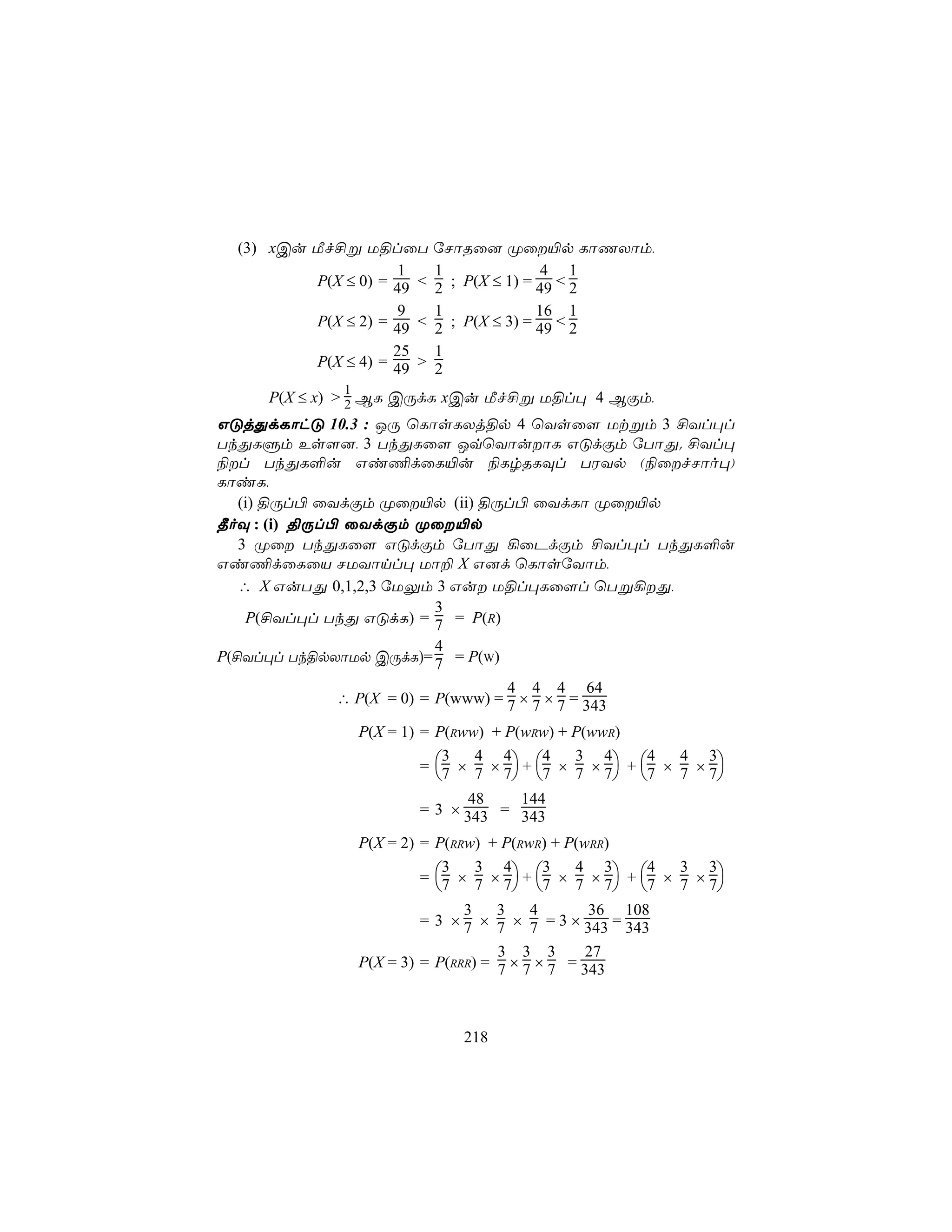 (3) xCu Áf£ß U§lûT        úNôRû] Øû«p LôQXôm,
                      1     1               4 1
          P(X ≤ 0) = 49 <   2 ; P(X ≤ 1) = 49 < 2
                      9     1              16 1
          P(X ≤ 2) = 49 <   2 ; P(X ≤ 3) = 49 < 2
                     25     1
          P(X ≤ 4) = 49 >   2
              1
        P(X ≤ x) > 2 BL CÚdL xCu Áf£ß U§l× 4 BÏm,
GÓjÕdLôhÓ 10.3 : JÚ ùLôsLXj§p 4 ùYsû[ Utßm 3 £Yl×l
TkÕLÞm Es[], 3 TkÕLû[ JqùYôuôL GÓdÏm úTôÕ. £Yl×
¨l TkÕL°u Gi¦dûL«u ¨LrRLÜl TWYp (¨ûfNôo×)
LôiL,
   (i) §Úl© ûYdÏm Øû«p (ii) §Úl© ûYdLô Øû«p
¾oÜ : (i) §Úl© ûYdÏm Øû«p
   3 Øû TkÕLû[ GÓdÏm úTôÕ ¡ûPdÏm £Yl×l TkÕL°u
Gi¦dûLûV NUYônl× Uô± X G]d ùLôsúYôm,
   ∴ X GuTÕ 0,1,2,3 úUÛm 3 Gu U§l×Lû[l ùTß¡Õ,
                               3
    P(£Yl×l TkÕ GÓdL) = 7 = P(R)
                               4
P(£Yl×l Tk§pXôUp CÚdL)= 7 = P(W)
                                        4 4 4 64
                  ∴ P(X = 0) = P(www) = 7 × 7 × 7 = 343

                  P(X = 1) = P(Rww) + P(wRw) + P(wwR)

                           = 7 × 7 × 7 + 7 × 7 × 7 + 7 × 7 × 7
                               3  4 4       4   3 4       4   4 3
                                                              
                                 48      144
                           = 3 × 343 = 343

                  P(X = 2) = P(RRw) + P(RwR) + P(wRR)

                           = 7 × 7 × 7 + 7 × 7 × 7 + 7 × 7 × 7
                               3   3 4       3   4 3      4   3 3
                                                              
                                 3    3    4       36 108
                           = 3 × 7 × 7 × 7 = 3 × 343 = 343
                                      3 3 3       27
                  P(X = 3) = P(RRR) = 7 × 7 × 7 = 343



                                218
 