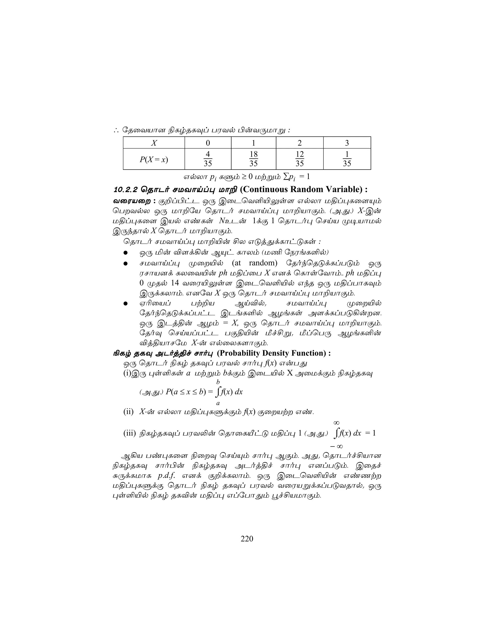 ∴ úRûYVô] ¨LrRLÜl TWYp ©uYÚUôß :
        X              0               1   2     3
                       4              18   12    1
     P(X = x)          35             35   35    35
                 GpXô pi LÞm ≥ 0 Utßm ∑pi = 1
10,2,2 ùRôPo NUYônl× Uô± (Continuous Random Variable) :
YûWVû : Ï±l©hP JÚ CûPùY°«Ûs[ GpXô U§l×Lû[Ùm
ùTYpX JÚ Uô±úV ùRôPo NUYônl× Uô±VôÏm, (A,Õ,) X-Cu
U§l×Lû[ CVp GiLs NEPu 1dÏ 1 ùRôPo× ùNnV Ø¥VôUp
CÚkRôp X ùRôPo Uô±VôÏm,
  ùRôPo NUYônl× Uô±«u £X GÓjÕdLôhÓLs :
      JÚ ªu ®[d¡u BÙh LôXm (U¦ úSWeL°p)
      NUYônl× Øû«p (at random) úRokùRÓdLlTÓm JÚ
      WNôV]d LXûY«u ph U§lûT X G]d ùLôsúYôm,, ph U§l×
      0 ØRp 14 YûW«Ûs[ CûPùY°«p GkR JÚ U§lTôLÜm
      CÚdLXôm, G]úY X JÚ ùRôPo NUYônl× Uô±VôÏm,
      H¬ûVl     Tt±V    Bn®p.          NUYônl×       Øû«p
      úRokùRÓdLlThP CPeL°p BZeLs A[dLlTÓ¡u],
      JÚ CPj§u BZm = X, JÚ ùRôPo NUYônl× Uô±VôÏm,
      úRoÜ ùNnVlThP TÏ§«u Áf£ß. ÁlùTÚ BZeL°u
      ®j§VôNúU X-u GpûXL[ôÏm,
¨Lr RLÜ APoj§f Nôo× (Probability Density Function) :
  JÚ ùRôPo ¨Lr RLÜl TWYp Nôo× f(x) GuTÕ
  (i)CÚ ×s°Ls a Utßm bdÏm CûP«p X AûUdÏm ¨LrRLÜ
                            b
                           ⌠
     (A,Õ,) P(a ≤ x ≤ b) = ⌡f(x) dx
                            a
  (ii) X-u GpXô U§l×LÞdÏm f(x) ÏûVt Gi,
                                             ∞
  (iii) ¨LrRLÜl TWY−u ùRôûLÂhÓ U§l× 1 (A,Õ,) ⌠f(x) dx = 1
                                             ⌡
                                      −∞
 B¡V Ti×Lû[ ¨ûÜ ùNnÙm Nôo× BÏm, AÕ. ùRôPof£Vô]
¨LrRLÜ Nôo©u ¨LrRLÜ APoj§f Nôo× G]lTÓm, CûRf
ÑÚdLUôL p.d.f. G]d Ï±dLXôm, JÚ CûPùY°«u GiQt
U§l×LÞdÏ ùRôPo ¨Lr RLÜl TWYp YûWVßdLlTÓYRôp. JÚ
×s°«p ¨Lr RL®u U§l× GlúTôÕm éf£VUôÏm,




                                  220
 