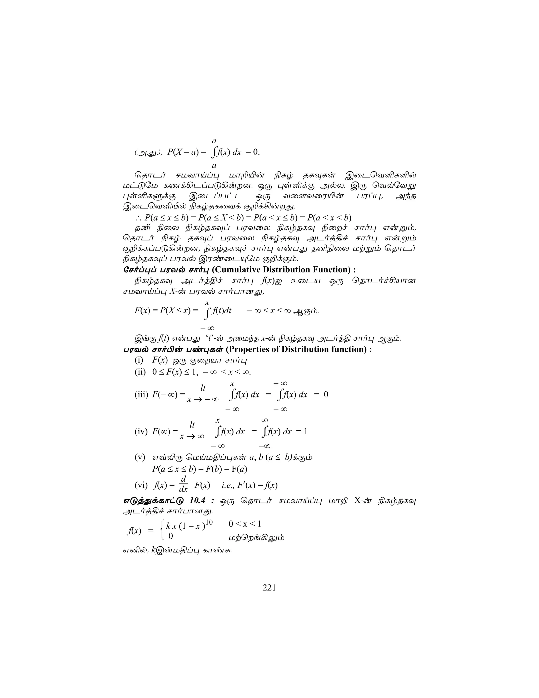a
                      ⌠
  (A,Õ,). P(X = a) = ⌡f(x) dx = 0.
                      a
  ùRôPo NUYônl× Uô±«u ¨Lr RLÜLs CûPùY°L°p
UhÓúU LQd¡PlTÓ¡u], JÚ ×s°dÏ ApX, CÚ ùYqúYß
×s°LÞdÏ CûPlThP JÚ Yû[YûW«u TWl×. AkR
CûPùY°«p ¨LrRLûYd Ï±d¡uÕ,
  ∴ P(a ≤ x ≤ b) = P(a ≤ X < b) = P(a < x ≤ b) = P(a < x < b)
  R² ¨ûX ¨LrRLÜl TWYûX ¨LrRLÜ ¨ûf Nôo× Gußm.
ùRôPo ¨Lr RLÜl TWYûX ¨LrRLÜ APoj§f Nôo× Gußm
Ï±dLlTÓ¡u]. ¨LrRLÜf Nôo× GuTÕ R²¨ûX Utßm ùRôPo
¨LrRLÜl TWYp CWiûPÙúU Ï±dÏm,
úNol×l TWYp Nôo× (Cumulative Distribution Function) :
  ¨LrRLÜ APoj§f Nôo× f(x)I EûPV JÚ ùRôPof£Vô]
NUYônl× X-u TWYp NôoTô]Õ.
                    x
  F(x) = P(X ≤ x) = ⌠ f(t)dt    − ∞ < x < ∞ BÏm,
                  ⌡
                    −∞
  CeÏ f(t) GuTÕ ‘t’-p AûUkR x-u ¨LrRLÜ APoj§ Nôo× BÏm,
TWYp Nôo©u Ti×Ls (Properties of Distribution function) :
  (i) F(x) JÚ ÏûVô Nôo×
  (ii) 0 ≤ F(x) ≤ 1, − ∞ < x < ∞.
                           x       −∞
                    lt
  (iii) F(− ∞) = x → − ∞ ⌠f(x) dx = ⌠f(x) dx = 0
                           ⌡        ⌡
                          −∞         −∞
                      x          ∞
                lt
  (iv) F(∞) = x → ∞   ⌠f(x) dx = ⌠f(x) dx = 1
                      ⌡          ⌡
                          −∞       −∞
   (v) Gq®Ú ùUnU§l×Ls a, b (a ≤ b)dÏm
        P(a ≤ x ≤ b) = F(b) − F(a)
                 d
   (vi) f(x) = dx F(x) i.e., F′(x) = f(x)
GÓjÕdLôhÓ 10.4 : JÚ ùRôPo NUYônl× Uô± X-u ¨LrRLÜ
APoj§f NôoTô]Õ,
           k x (1 − x )10   0<x<1
 f(x) = 
           0                Utùe¡Ûm
G²p. kCuU§l× LôiL,



                                 221
 