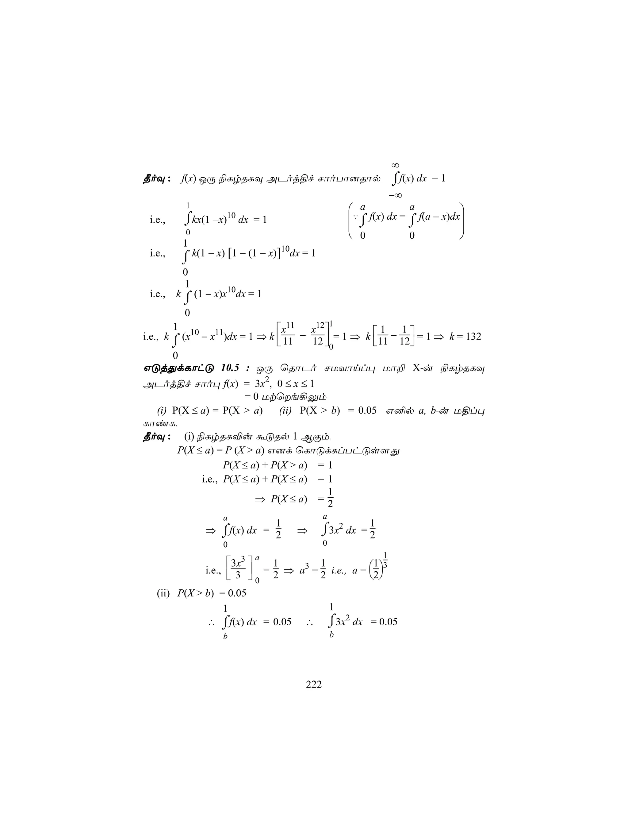∞
¾oÜ :        f(x) JÚ ¨LrRLÜ APoj§f NôoTô]Rôp                        ⌠f(x) dx = 1
                                                                    ⌡
                                                                    −∞
              1
                                                        a           a           
             ⌠        10
             ⌡kx(1 −x) dx = 1                          ‡⌠ f(x) dx = ⌠ f(a − x)dx
                                                        ⌡           ⌡
 i.e.,
                                                                                 
              0                                         0           0           
             1                       10
 i.e.,       ⌠ k(1 − x) [1 − (1 − x)] dx = 1
             ⌡
             0
             1
 i.e.,   k ⌠ (1 − x)x10dx = 1
             ⌡
             0
                                                   1
         1                      x11 x12
i.e., k ⌠ (x10 − x11)dx = 1 ⇒ k  11 − 12  = 1 ⇒ k 11 − 12 = 1 ⇒ k = 132
                                                      1    1
        ⌡                                0                
        0
GÓjÕdLôhÓ 10.5 : JÚ ùRôPo NUYônl× Uô± X-u ¨LrRLÜ
APoj§f Nôo× f(x) = 3x2, 0 ≤ x ≤ 1
                      = 0 Utùe¡Ûm
  (i) P(X ≤ a) = P(X > a)      (ii) P(X > b) = 0.05 G²p a, b-u U§l×
LôiL,
¾oÜ : (i) ¨LrRL®u áÓRp 1 BÏm,
       P(X ≤ a) = P (X > a) G]d ùLôÓdLlThÓs[Õ
                  P(X ≤ a) + P(X > a) = 1
            i.e., P(X ≤ a) + P(X ≤ a) = 1
                                         1
                         ⇒ P(X ≤ a) = 2
                      a                        a
                               1                            1
                    ⌠
                  ⇒ ⌡f(x) dx = 2       ⇒       ⌠3x2 dx = 2
                                               ⌡
                      0                        0
                             a                                  1
                        3x3 
                  i.e.,  3  = 2 ⇒ a3 = 2 i.e., a = 2
                                1        1            1 3
                         0                          
   (ii) P(X > b) = 0.05
                  1                                1
              ∴ ⌠f(x) dx = 0.05
                 ⌡                       ∴         ⌠ 2
                                                   ⌡3x dx = 0.05
                      b                            b




                                         222
 