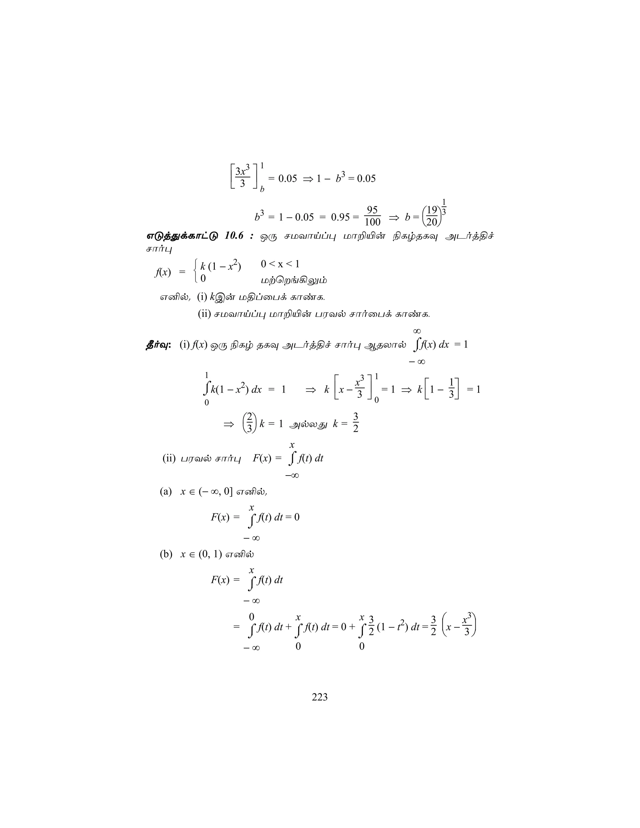 1
                 3x3 
                  3  = 0.05 ⇒ 1 − b3 = 0.05
                  b
                                                                   1
                      b = 1 − 0.05 = 0.95 = 100 ⇒ b = 20
                         3                  95         19 3
                                                       
GÓjÕdLôhÓ 10.6 : JÚ NUYônl× Uô±«u ¨LrRLÜ APoj§f
Nôo×
          k (1 − x2)  0<x<1
  f(x) = 
         0            Utùe¡Ûm
  G²p. (i) kCu U§lûTd LôiL,
          (ii) NUYônl× Uô±«u TWYp NôoûTd LôiL,
                                                            ∞
                                           ⌠
¾oÜ: (i) f(x) JÚ ¨Lr RLÜ APoj§f Nôo× BRXôp ⌡f(x) dx = 1
                                                           −∞
           1                                       1
                                          x3 
                                     ⇒ k x − 3  = 1 ⇒ k 1 − 3 = 1
                                                               1
           ⌠k(1 − x2) dx = 1
           ⌡                                   0              
           0

             ⇒ 3 k = 1 ApXÕ k = 2
                 2                3
                 
                         x
  (ii) TWYp Nôo× F(x) = ⌠ f(t) dt
                         ⌡
                                −∞
  (a) x ∈ (− ∞, 0] G²p.
                    x
             F(x) = ⌠ f(t) dt = 0
                     ⌡
                   −∞
  (b) x ∈ (0, 1) G²p
                    x
             F(x) = ⌠ f(t) dt
                     ⌡
                    −∞
                    0           x               x 3               3  x3
                  = ⌠ f(t) dt + ⌠ f(t) dt = 0 + ⌠ 2 (1 − t2) dt = 2 x − 3 
                    ⌡           ⌡               ⌡                         
                   −∞           0               0



                                      223
 