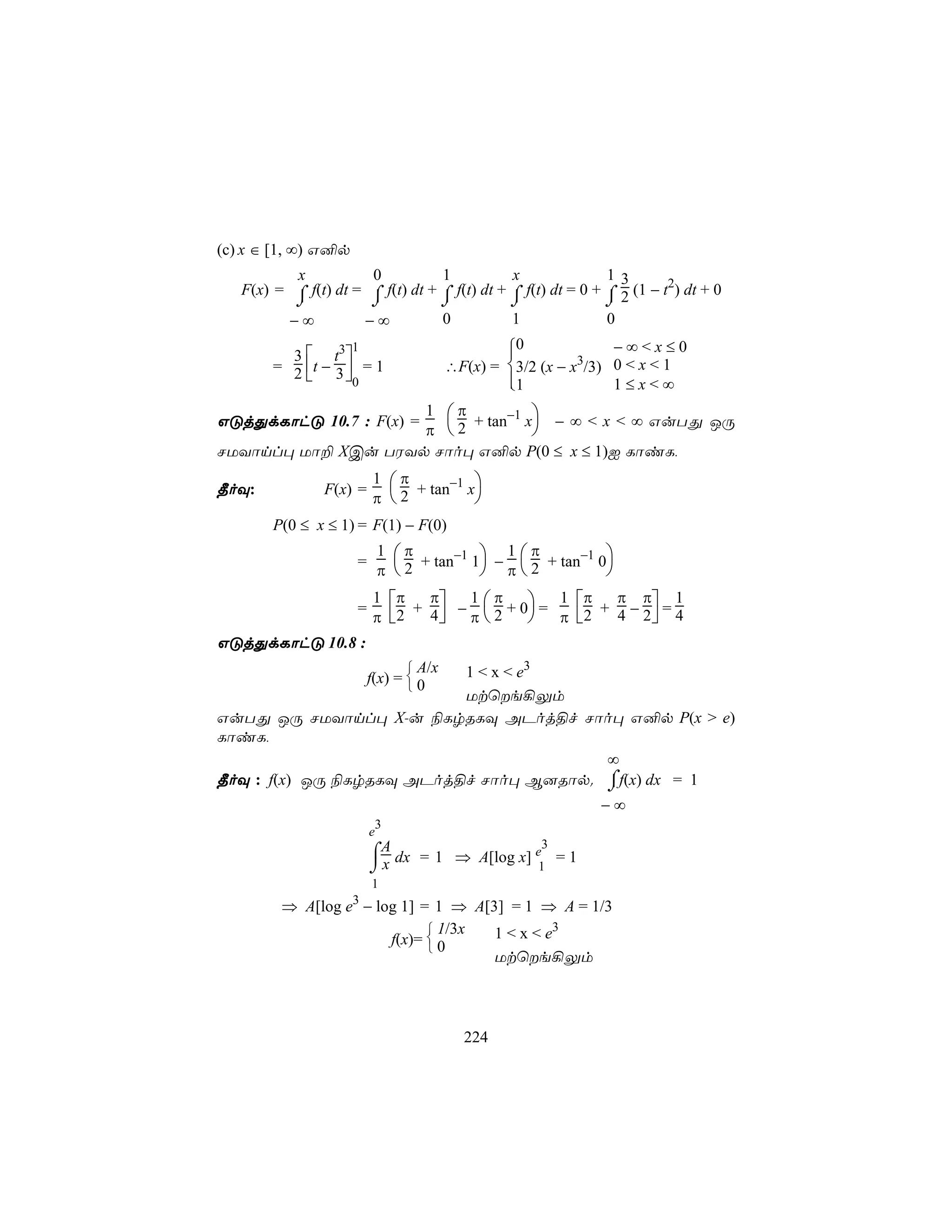 (c) x ∈ [1, ∞) G²p
          x           0           1           x               13
   F(x) = ⌠ f(t) dt = ⌠ f(t) dt + ⌠ f(t) dt + ⌠ f(t) dt = 0 + ⌠ 2 (1 − t2) dt + 0
          ⌡           ⌡           ⌡           ⌡               ⌡
         −∞          −∞           0           1               0
                     1                          0
                                                               −∞<x≤0
          3  t3 
        = 2 t − 3  = 1                ∴F(x) = 3/2 (x − x3/3) 0 < x < 1
                  0                           
                                                1              1≤x<∞
                    1 π
GÓjÕdLôhÓ 10.7 : F(x) =  + tan−1 x − ∞ < x < ∞ GuTÕ JÚ
                    π 2          
NUYônl× Uô± XCu TWYp Nôo× G²p P(0 ≤ x ≤ 1)I LôiL,
                         1 π
¾oÜ:            F(x) =        + tan−1 x
                         π 2          
        P(0 ≤ x ≤ 1) = F(1) − F(0)
                             1 π             1 π
                     =            + tan−1 1 −  2 + tan−1 0
                             π 2           π             
                         1 π    π    1π       1 π π π 1
                     =
                         π  2 + 4  − π  2 + 0 = π  2 + 4 − 2  = 4
GÓjÕdLôhÓ 10.8 :
                                 A/x
                          1 < x < e3
                         f(x) =  0
                                
                          Utùe¡Ûm
GuTÕ JÚ NUYônl× X-u ¨LrRLÜ APoj§f Nôo× G²p P(x > e)
LôiL,
                                        ∞
                                        ⌠
¾oÜ : f(x) JÚ ¨LrRLÜ APoj§f Nôo× B]Rôp. ⌡f(x) dx = 1
                                                             −∞
                             3
                         e
                                                     3
                         ⌠A dx = 1 ⇒ A[log x] e = 1
                         ⌡x                   1
                         1
                     3
         ⇒ A[log e − log 1] = 1 ⇒ A[3] = 1 ⇒ A = 1/3
                              1/3x  1 < x < e3
                       f(x)=  0
                             
                                     Utùe¡Ûm




                                          224
 