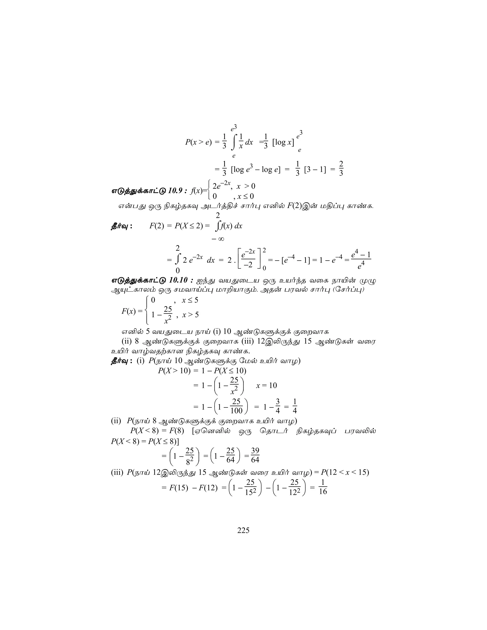 e3
                                                        3
                       P(x > e) = 3 ⌠ x dx =3 [log x]
                                  1   1     1         e
                                    ⌡                  e
                                      e
                                   1                    1           2
                                 = 3 [log e3 − log e] = 3 [3 − 1] = 3

                        2e−2x, x > 0
                             
                             
GÓjÕdLôhÓ 10.9 : f(x)=
                      
                      0      ,x≤0
 GuTÕ JÚ ¨LrRLÜ APoj§f Nôo× G²p F(2)Cu U§l× LôiL,
                         2
¾oÜ : F(2) = P(X ≤ 2) = ⌠f(x) dx
                         ⌡
                                 −∞
                   2
                                      e−2x     2
                                                                        e4 − 1
                  = ⌡ 2 e−2x dx = 2 . 
                    ⌠                         = − [e−4 − 1] = 1 − e−4 = 4
                                       −2  0                            e
                     0
GÓjÕdLôhÓ 10.10 : IkÕ YVÕûPV JÚ EVokR YûL Sô«u ØÝ
BÙhLôXm JÚ NUYônl× Uô±VôÏm, ARu TWYp Nôo× (úNol×)
           0
                   , x≤5
    F(x) =  1 − 25 , x > 5
           
                x2
    G²p 5 YVÕûPV Sôn (i) 10 BiÓLÞdÏd ÏûYôL
    (ii) 8 BiÓLÞdÏd ÏûYôL (iii) 12C−ÚkÕ 15 BiÓLs YûW
E«o YôrYRtLô] ¨LrRLÜ LôiL.
¾oÜ : (i) P(Sôn 10 BiÓLÞdÏ úUp E«o YôZ)
               P(X > 10) = 1 − P(X ≤ 10)
                         = 1 − 1 − 2 
                                    25
                                x  x = 10
                                       
                         = 1−  1 − 25  = 1 − 3 = 1
                                100            4     4
(ii) P(Sôn 8 BiÓLÞdÏd ÏûYôL E«o YôZ)
       P(X < 8) = F(8) [Hù]²p JÚ ùRôPo ¨LrRLÜl TWY−p
P(X < 8) = P(X ≤ 8)]
                = 1 − 2  = 1 − 64  = 64
                       25          25      39
                   8               
                         
(iii) P(Sôn 12C−ÚkÕ 15 BiÓLs YûW E«o YôZ) = P(12 < x < 15)
                = F(15) − F(12) = 1 − 2  − 1 − 2  = 16
                                          25          25       1
                                    15   12 



                                           225
 