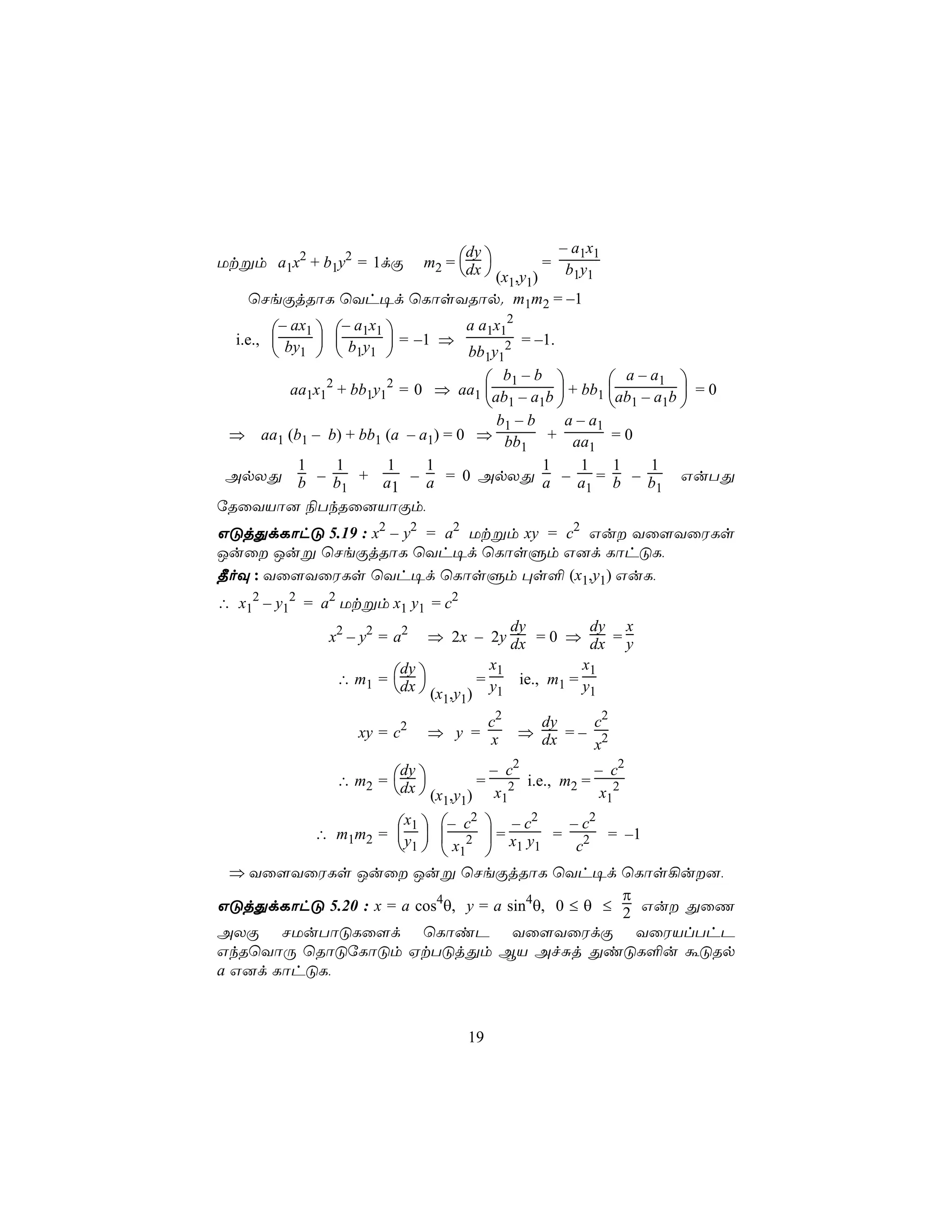 – a1x1
                             m2 = dx 
                                   dy
Utßm a1x2 + b1y2 = 1dÏ             = b y
                         (x ,y )     1 1
                             1 1
    ùNeÏjRôL ùYh¥d ùLôsYRôp. m1m2 = –1
                                          2
        – ax1  – a1x1     a a1x1
  i.e.,  by   b y  = –1 ⇒        = –1.
         1   1 1          bb1y12
                                     b1 – b          a – a1 
       aa1x12 + bb1y12 = 0 ⇒ aa1 ab – a b  + bb1 ab – a b  = 0
                                     1 1             1 1 
                                     b1 – b    a – a1
 ⇒ aa1 (b1 – b) + bb1 (a – a1) = 0 ⇒ bb      + aa = 0
                                         1         1
         1    1       1     1               1    1 1        1
 ApXÕ b – b + a – a = 0 ApXÕ a – a = b – b                     GuTÕ
               1       1                          1          1
úRûYVô] ¨TkRû]VôÏm,
GÓjÕdLôhÓ 5.19 : x2 – y2 = a2 Utßm xy = c2 Gu Yû[YûWLs
Juû Juß ùNeÏjRôL ùYh¥d ùLôsÞm G]d LôhÓL,
¾oÜ : Yû[YûWLs ùYh¥d ùLôsÞm ×s° (x1,y1) GuL,
∴ x12 – y12 = a2 Utßm x1 y1 = c2
                                      dy         dy x
              x2 – y2 = a2  ⇒ 2x – 2y dx = 0 ⇒ dx = y
                                   x1          x1
               ∴ m1 = dx 
                       dy
                                 = y ie., m1 = y
                        (x ,y ) 1             1
                               1 1
                                   c2           dy       c2
                  xy = c2    ⇒ y = x          ⇒ dx = –
                                                         x2
                                  – c2         – c2
               ∴ m2 = dx 
                       dy
                                 = 2 i.e., m2 = 2
                        (x ,y ) x1            x1
                            1 1
                     x1  – c2  – c2 – c2
            ∴ m1m2 = y   2  = x y = 2 = –1
                      1   x1  1 1    c
  ⇒ Yû[YûWLs Juû Juß ùNeÏjRôL ùYh¥d ùLôs¡u],
                                                   π
GÓjÕdLôhÓ 5.20 : x = a cos4θ, y = a sin4θ, 0 ≤ θ ≤ 2 Gu ÕûQ
AXÏ NUuTôÓLû[d ùLôiP Yû[YûWdÏ YûWVlThP
GkRùYôÚ ùRôÓúLôÓm HtTÓjÕm BV AfÑj ÕiÓL°u áÓRp
a G]d LôhÓL,



                                     19
 