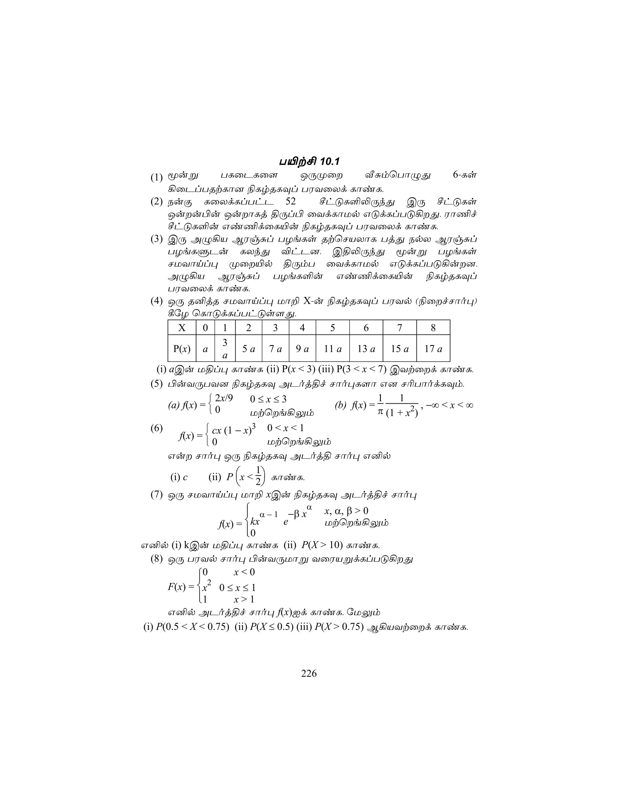T«t£ 10.1
  (1)  êuß             TLûPLû[          JÚØû         ÅÑmùTôÝÕ              6-Ls
       ¡ûPlTRtLô] ¨LrRLÜl TWYûXd LôiL,
  (2) SuÏ LûXdLlThP 52                     ºhÓL°−ÚkÕ CÚ ºhÓLs
       Juu©u JuôLj §Úl© ûYdLôUp GÓdLlTÓ¡Õ, Wô¦f
       ºhÓL°u Gi¦dûL«u ¨LrRLÜl TWYûXd LôiL,
  (3) CÚ AÝ¡V BWgÑl TZeLs RtùNVXôL TjÕ SpX BWgÑl
       TZeLÞPu LXkÕ ®hP], C§−ÚkÕ êuß TZeLs
       NUYônl× Øû«p §ÚmT ûYdLôUp GÓdLlTÓ¡u],
       AÝ¡V BWgÑl TZeL°u Gi¦dûL«u ¨LrRLÜl
       TWYûXd LôiL,
  (4) JÚ R²jR NUYônl× Uô± X-u ¨LrRLÜl TWYp (¨ûfNôo×)
       ¸úZ ùLôÓdLlThÓs[Õ,
          X      0 1         2      3   4    5       6        7        8
                       3
         P(x) a             5 a 7 a 9 a 11 a 13 a 15 a 17 a
                       a
   (i) aCu U§l× LôiL (ii) P(x < 3) (iii) P(3 < x < 7) CYtûd LôiL,
  (5) ©uYÚTY] ¨LrRLÜ APoj§f Nôo×L[ô G] N¬TôodLÜm,
                    2x/9     0≤x≤3                      1    1
       (a) f(x) =  0                         (b) f(x) =            , −∞ < x < ∞
                             Utùe¡Ûm                   π (1 + x2)
  (6)              cx (1 − x)3 0 < x < 1
           f(x) = 
                  0               Utùe¡Ûm
       Gu Nôo× JÚ ¨LrRLÜ APoj§ Nôo× G²p

                   (ii) P x < 2 LôiL,
                               1
        (i) c
                                
  (7) JÚ NUYônl× Uô± xCu ¨LrRLÜ APoj§f Nôo×
                          α − 1 −β xα
                                          x, α, β > 0
                  f(x) = kx     e         Utùe¡Ûm
                         
                         0
G²p (i) kCu U§l× LôiL (ii) P(X > 10) LôiL,
  (8) JÚ TWYp Nôo× ©uYÚUôß YûWVßdLlTÓ¡Õ
             0
              2
                      x<0
      F(x) = x 0 ≤ x ≤ 1
             1
                     x>1
      G²p APoj§f Nôo× f(x)Id LôiL, úUÛm
(i) P(0.5 < X < 0.75) (ii) P(X ≤ 0.5) (iii) P(X > 0.75) B¡VYtûd LôiL,



                                     226
 
