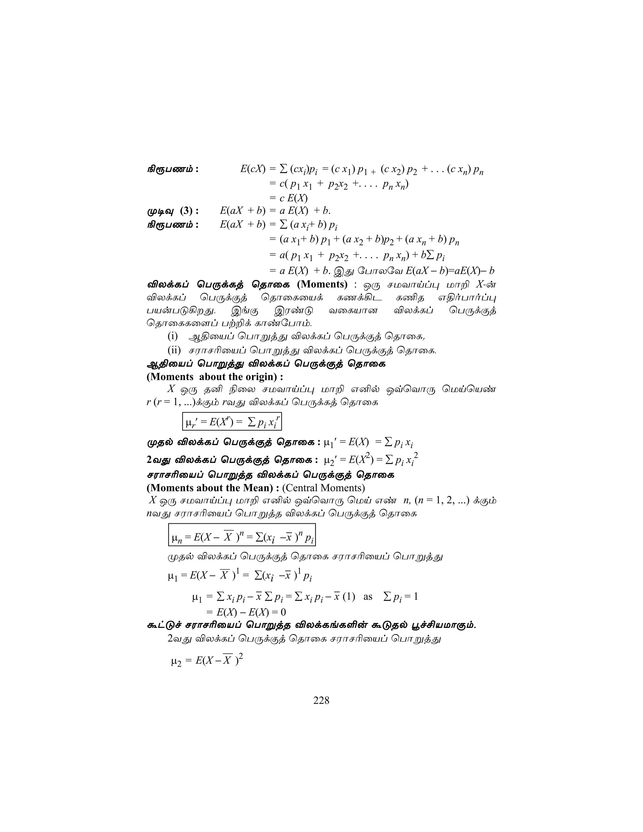 ¨ìTQm :              E(cX) = ∑ (cxi)pi = (c x1) p1 + (c x2) p2 + . . . (c xn) pn
                           = c( p1 x1 + p2x2 +. . . . pn xn)
                           = c E(X)
Ø¥Ü (3) :        E(aX + b) = a E(X) + b.
¨ìTQm :          E(aX + b) = ∑ (a xi+ b) pi
                           = (a x1+ b) p1 + (a x2 + b)p2 + (a xn + b) pn
                           = a( p1 x1 + p2x2 +. . . . pn xn) + b∑ pi
                           = a E(X) + b. CÕ úTôXúY E(aX − b)=aE(X)− b
®XdLl ùTÚdLj ùRôûL (Moments) : JÚ NUYônl× Uô± X-u
®XdLl ùTÚdÏj ùRôûLûVd LQd¡P L¦R G§oTôol×
TVuTÓ¡Õ, CeÏ CWiÓ YûLVô] ®XdLl ùTÚdÏj
ùRôûLLû[l Tt±d LôiúTôm,
      (i) B§ûVl ùTôßjÕ ®XdLl ùTÚdÏj ùRôûL.
      (ii) NWôN¬ûVl ùTôßjÕ ®XdLl ùTÚdÏj ùRôûL,
B§ûVl ùTôßjÕ ®XdLl ùTÚdÏj ùRôûL
(Moments about the origin) :
      X JÚ R² ¨ûX NUYônl× Uô± G²p JqùYôÚ ùUnùVi
r (r = 1, ...)dÏm rYÕ ®XdLl ùTÚdLj ùRôûL
        µr′ = E(Xr) = ∑ pi xir
ØRp ®XdLl ùTÚdÏj ùRôûL : µ1′ = E(X) = ∑ pi xi
2YÕ ®XdLl ùTÚdÏj ùRôûL : µ2′ = E(X2) = ∑ pi xi2
NWôN¬ûVl ùTôßjR ®XdLl ùTÚdÏj ùRôûL
(Moments about the Mean) : (Central Moments)
 X JÚ NUYônl× Uô± G²p JqùYôÚ ùUn Gi n, (n = 1, 2, ...) dÏm
nYÕ NWôN¬ûVl ùTôßjR ®XdLl ùTÚdÏj ùRôûL
                            −
     µn = E(X − X )n = ∑(xi −x )n pi
    ØRp ®XdLl ùTÚdÏj ùRôûL NWôN¬ûVl ùTôßjÕ
                           −
    µ1 = E(X − X )1 = ∑(xi −x )1 pi
         µ = ∑ x p − − ∑ p = ∑ x p − − (1) as ∑ p = 1
           1       i ix          i   x
                                     i i                 i
         = E(X) − E(X) = 0
áhÓf NWôN¬ûVl ùTôßjR ®XdLeL°u áÓRp éf£VUôÏm,
  2YÕ ®XdLl ùTÚdÏj ùRôûL NWôN¬ûVl ùTôßjÕ
                
     µ2 = E(X − X )2


                                      228
 