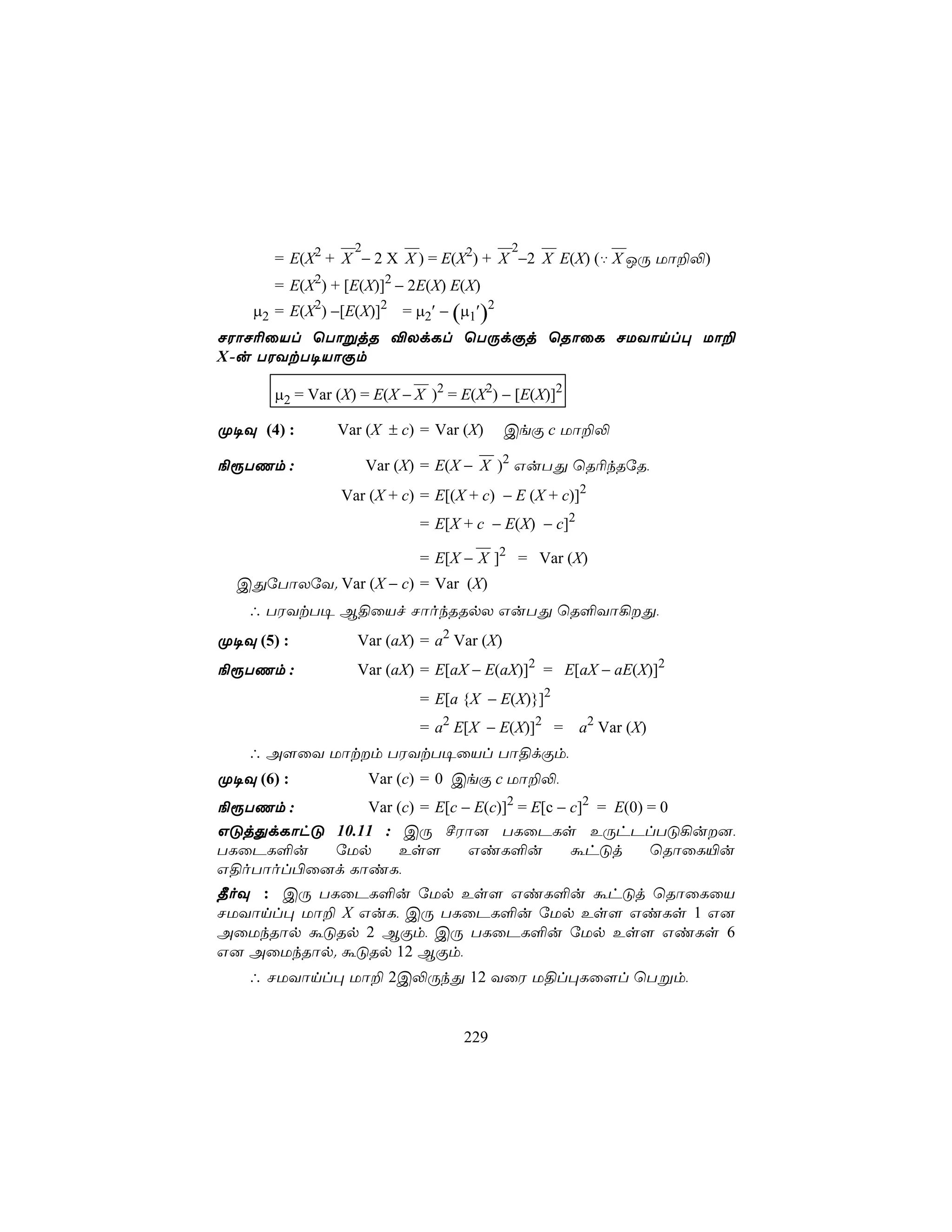 2                      2              
       = E(X2 + X − 2 X X ) = E(X2) + X −2 X E(X) (‡ X JÚ Uô±−)
       = E(X2) + [E(X)]2 − 2E(X) E(X)
    µ2 = E(X2) −[E(X)]2 = µ2′ − (µ1′)2
NWôN¬ûVl ùTôßjR ®XdLl ùTÚdÏj ùRôûL NUYônl× Uô±
X-u TWYtT¥VôÏm
                            
       µ2 = Var (X) = E(X − X )2 = E(X2) − [E(X)]2

Ø¥Ü (4) :       Var (X ± c) = Var (X)      CeÏ c Uô±−
                                      
¨ìTQm :               Var (X) = E(X − X )2 GuTÕ ùR¬kRúR,
                Var (X + c) = E[(X + c) − E (X + c)]2
                              = E[X + c − E(X) − c]2
                                      
                              = E[X − X ]2 = Var (X)
  CÕúTôXúY. Var (X − c) = Var (X)
   ∴ TWYtT¥ B§ûVf NôokRRpX GuTÕ ùR°Yô¡Õ,
Ø¥Ü (5) :          Var (aX) = a2 Var (X)
¨ìTQm :            Var (aX) = E[aX − E(aX)]2 = E[aX − aE(X)]2
                              = E[a {X − E(X)}]2
                              = a2 E[X − E(X)]2 =      a2 Var (X)
   ∴ A[ûY Uôtm TWYtT¥ûVl Tô§dÏm,
Ø¥Ü (6) :             Var (c) = 0 CeÏ c Uô±−,
¨ìTQm :       Var (c) = E[c − E(c)]2 = E[c − c]2 = E(0) = 0
GÓjÕdLôhÓ 10.11 : CÚ ºWô] TLûPLs EÚhPlTÓ¡u],
TLûPL°u   úUp     Es[        GiL°u           áhÓj       ùRôûL«u
G§oTôol©û]d LôiL,
¾oÜ : CÚ TLûPL°u úUp Es[ GiL°u áhÓj ùRôûLûV
NUYônl× Uô± X GuL, CÚ TLûPL°u úUp Es[ GiLs 1 G]
AûUkRôp áÓRp 2 BÏm, CÚ TLûPL°u úUp Es[ GiLs 6
G] AûUkRôp. áÓRp 12 BÏm,
   ∴ NUYônl× Uô± 2C−ÚkÕ 12 YûW U§l×Lû[l ùTßm,


                                    229
 
