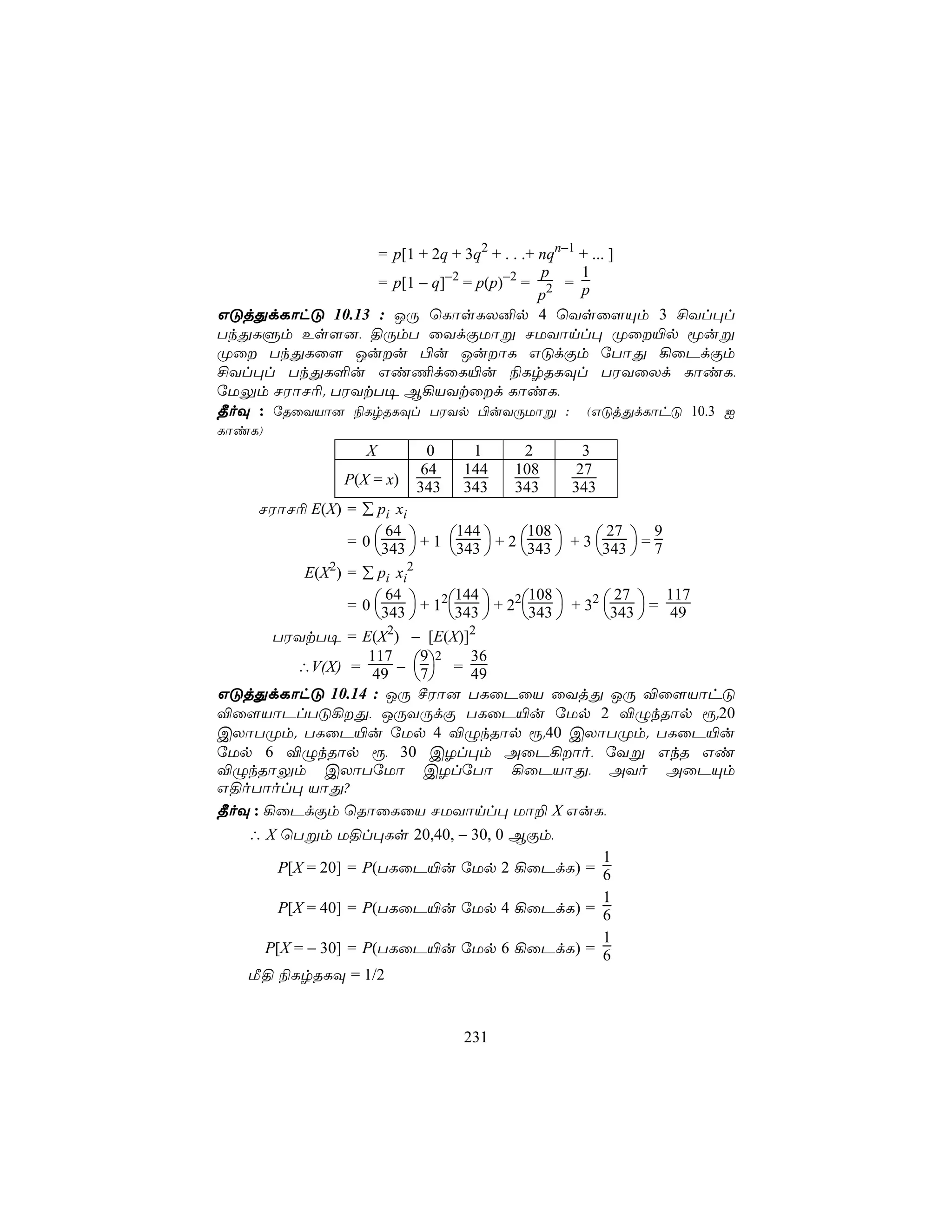 = p[1 + 2q + 3q2 + . . .+ nqn−1 + ... ]
                                           p     1
                 = p[1 − q]−2 = p(p)−2 = 2 = p
                                           p
GÓjÕdLôhÓ 10.13 : JÚ ùLôsLX²p 4 ùYsû[Ùm 3 £Yl×l
TkÕLÞm Es[], §ÚmT ûYdÏUôß NUYônl× Øû«p êuß
Øû TkÕLû[ Juu ©u JuôL GÓdÏm úTôÕ ¡ûPdÏm
£Yl×l TkÕL°u Gi¦dûL«u ¨LrRLÜl TWYûXd LôiL,
úUÛm NWôN¬. TWYtT¥ B¡VYtûd LôiL,
¾oÜ : úRûYVô] ¨LrRLÜl TWYp ©uYÚUôß : (GÓjÕdLôhÓ 10.3 I
LôiL)
                    X        0     1     2       3
                            64    144   108     27
                 P(X = x)   343   343   343     343
     NWôN¬ E(X) = ∑ pi xi

                  = 0 343  + 1 343  + 2 343  + 3 343  = 7
                        64         144       108         27       9
                                                       
           E(X2) = ∑ pi xi2

                  = 0 343  + 12343  + 22343  + 32 343  = 49
                        64        144         108          27       117
                                                         
       TWYtT¥ = E(X2) − [E(X)]2
          ∴V(X) = 49 − 7 = 49
                     117     9 2     36
                             
GÓjÕdLôhÓ 10.14 : JÚ ºWô] TLûPûV ûYjÕ JÚ ®û[VôhÓ
®û[VôPlTÓ¡Õ, JÚYÚdÏ TLûP«u úUp 2 ®ÝkRôp ì.20
CXôTØm. TLûP«u úUp 4 ®ÝkRôp ì.40 CXôTØm. TLûP«u
úUp 6 ®ÝkRôp ì, 30 CZl×m AûP¡ôo, úYß GkR Gi
®ÝkRôÛm CXôTúUô CZlúTô ¡ûPVôÕ, AYo AûPÙm
G§oTôol× VôÕ?
¾oÜ : ¡ûPdÏm ùRôûLûV NUYônl× Uô± X GuL,
   ∴ X ùTßm U§l×Ls 20,40, − 30, 0 BÏm,
                                                         1
        P[X = 20] = P(TLûP«u úUp 2 ¡ûPdL) = 6
                                                         1
        P[X = 40] = P(TLûP«u úUp 4 ¡ûPdL) = 6
                                                         1
      P[X = − 30] = P(TLûP«u úUp 6 ¡ûPdL) = 6
   Á§ ¨LrRLÜ = 1/2


                                  231
 