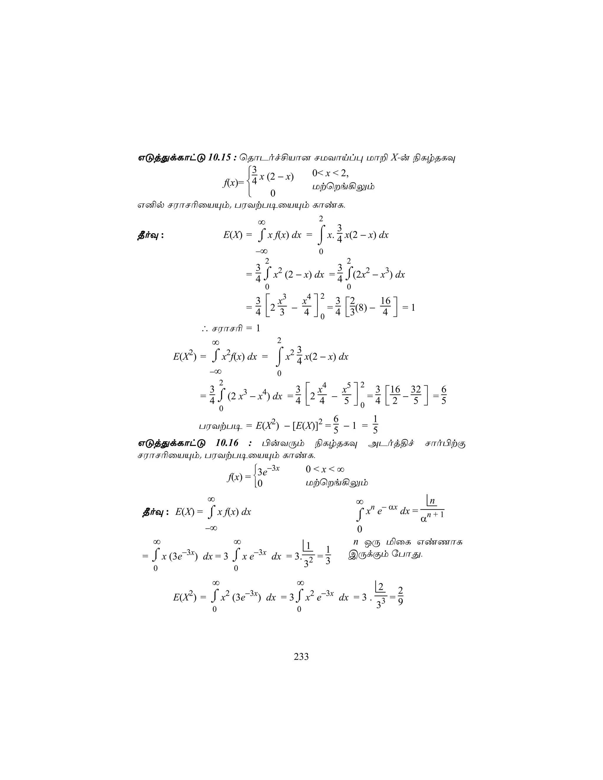 GÓjÕdLôhÓ 10.15 : ùRôPof£Vô] NUYônl× Uô± X-u ¨LrRLÜ
                    3 x (2 − x) 0< x < 2,
              f(x)= 4           Utùe¡Ûm
                         0
G²p NWôN¬ûVÙm. TWYtT¥ûVÙm LôiL,
                                       ∞                2
                         E(X) = ⌠ x f(x) dx = ⌠ x. 4 x(2 − x) dx
                                                   3
¾oÜ :                           ⌡             ⌡
                                   −∞                   0
                                     2                       2
                                   3                   3
                                     ⌠                   ⌠
                                 = 4 ⌡ x2 (2 − x) dx = 4 ⌡(2x2 − x3) dx
                                        0                    0
                           3  x     x     3       4   2
                         = 4 2 3 − 4  = 4 3(8) − 4  = 1
                                              3 2   16
                                       0            
              ∴ NWôN¬ = 1
                 ∞             2
           2    ⌠  2
        E(X ) = ⌡ x f(x) dx =  ⌠ x2 3 x(2 − x) dx
                               ⌡ 4
                −∞             0
                     2
                                      3  x4   x5 
                                                    2
               = 4 ⌡ (2 x3 − x4) dx = 4 2 4 − 5  = 4  2 − 5  = 5
                 3                                    3 16 32      6
                   ⌠
                                                 0          
                     0
                                    6       1
         TWYtT¥ = E(X2) − [E(X)]2 = 5 − 1 = 5
GÓjÕdLôhÓ 10.16 : ©uYÚm ¨LrRLÜ APoj§f                                      Nôo©tÏ
NWôN¬ûVÙm. TWYtT¥ûVÙm LôiL,
                      −3x
                            0<x<∞
              f(x) = 3e
                     
                     0      Utùe¡Ûm
             ∞                                                 ∞ n − αx       n
¾oÜ : E(X) = ⌠ x f(x) dx
             ⌡                                                 ⌠ x e    dx = n + 1
                                                               ⌡            α
                −∞                                             0
  ∞                          ∞                      1         n JÚ ªûL GiQôL
                                                         1
= ⌠ x (3e−3x) dx = 3 ⌠ x e−3x dx = 3.
  ⌡                  ⌡                                  =3   CÚdÏm úTôÕ,
   0                         0                   32
                 ∞                              ∞                  2 2
                                 −3x
           2    ⌠
        E(X ) = ⌡ x (3e  2
                                       ) dx = 3 ⌡ x2 e−3x dx = 3 . 3 = 9
                                                ⌠
                 0                              0                 3




                                                233
 