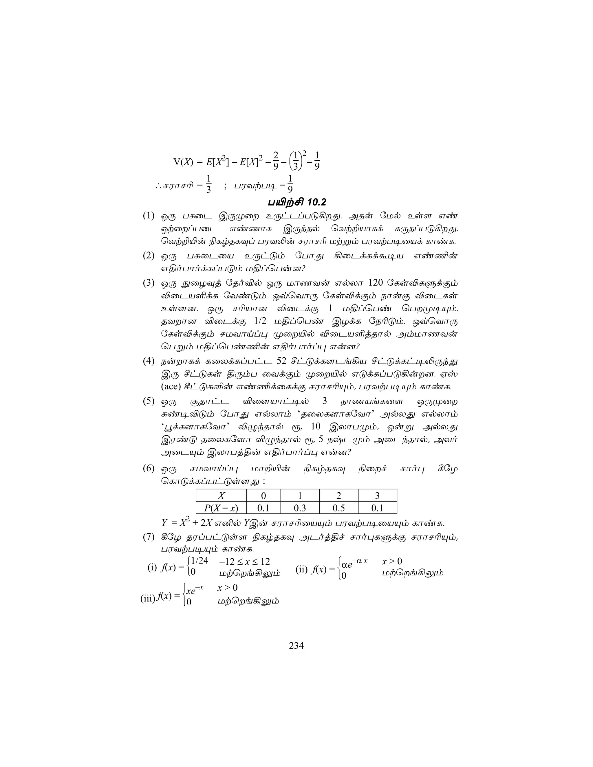2 1 2 1
      V(X) = E[X2] − E[X]2 = 9 − 3 = 9
                                 
           1                1
  ∴NWôN¬ = 3     ; TWYtT¥ = 9
                    T«t£ 10.2
(1) JÚ TLûP CÚØû EÚhPlTÓ¡Õ, ARu úUp Es[ Gi
    JtûlTûP GiQôL CÚjRp ùYt±VôLd LÚRlTÓ¡Õ,
    ùYt±«u ¨LrRLÜl TWY−u NWôN¬ Utßm TWYtT¥ûVd LôiL,
(2) JÚ TLûPûV EÚhÓm úTôÕ ¡ûPdLdá¥V Gi¦u
    G§oTôodLlTÓm U§lùTu]?
(3) JÚ ÖûZÜj úRo®p JÚ UôQYu GpXô 120 úLs®LÞdÏm
    ®ûPV°dL úYiÓm, JqùYôÚ úLs®dÏm SôuÏ ®ûPLs
    Es[], JÚ N¬Vô] ®ûPdÏ 1 U§lùTi ùTØ¥Ùm,
    RYô] ®ûPdÏ 1/2 U§lùTi CZdL úS¬Óm, JqùYôÚ
    úLs®dÏm NUYônl× Øû«p ®ûPV°jRôp AmUôQYu
    ùTßm U§lùTi¦u G§oTôol× Gu]?
(4) SuôLd LûXdLlThP 52 ºhÓdL[Pe¡V ºhÓdLh¥−ÚkÕ
    CÚ ºhÓLs §ÚmT ûYdÏm Øû«p GÓdLlTÓ¡u], Hv
    (ace) ºhÓL°u Gi¦dûLdÏ NWôN¬Ùm. TWYtT¥Ùm LôiL,
(5) JÚ ãRôhP ®û[Vôh¥p 3 SôQVeLû[ JÚØû
    Ñi¥®Óm úTôÕ GpXôm ‘RûXL[ôLúYô’ ApXÕ GpXôm
    ‘édL[ôLúYô’ ®ÝkRôp ì. 10 CXôTØm. Juß ApXÕ
    CWiÓ RûXLú[ô ®ÝkRôp ì. 5 SxPØm AûPkRôp. AYo
    AûPÙm CXôTj§u G§oTôol× Gu]?
(6) JÚ NUYônl× Uô±«u                  ¨LrRLÜ   ¨ûf   Nôo×   ¸úZ
    ùLôÓdLlThÓs[Õ :
                      X        0   1       2        3
                   P(X = x)   0.1 0.3     0.5      0.1
       Y = X2 + 2X G²p YCu NWôN¬ûVÙm TWYtT¥ûVÙm LôiL,
 (7) ¸úZ RWlThÓs[ ¨LrRLÜ APoj§f Nôo×LÞdÏ NWôN¬Ùm.
       TWYtT¥Ùm LôiL,
               1/24 −12 ≤ x ≤ 12          αe−α x
                                                     x>0
  (i) f(x) = 0      Utùe¡Ûm (ii) f(x) = 0
                                           
                                                     Utùe¡Ûm
             xe−x
                     x>0
(iii) f(x) = 0
             
                     Utùe¡Ûm



                                234
 