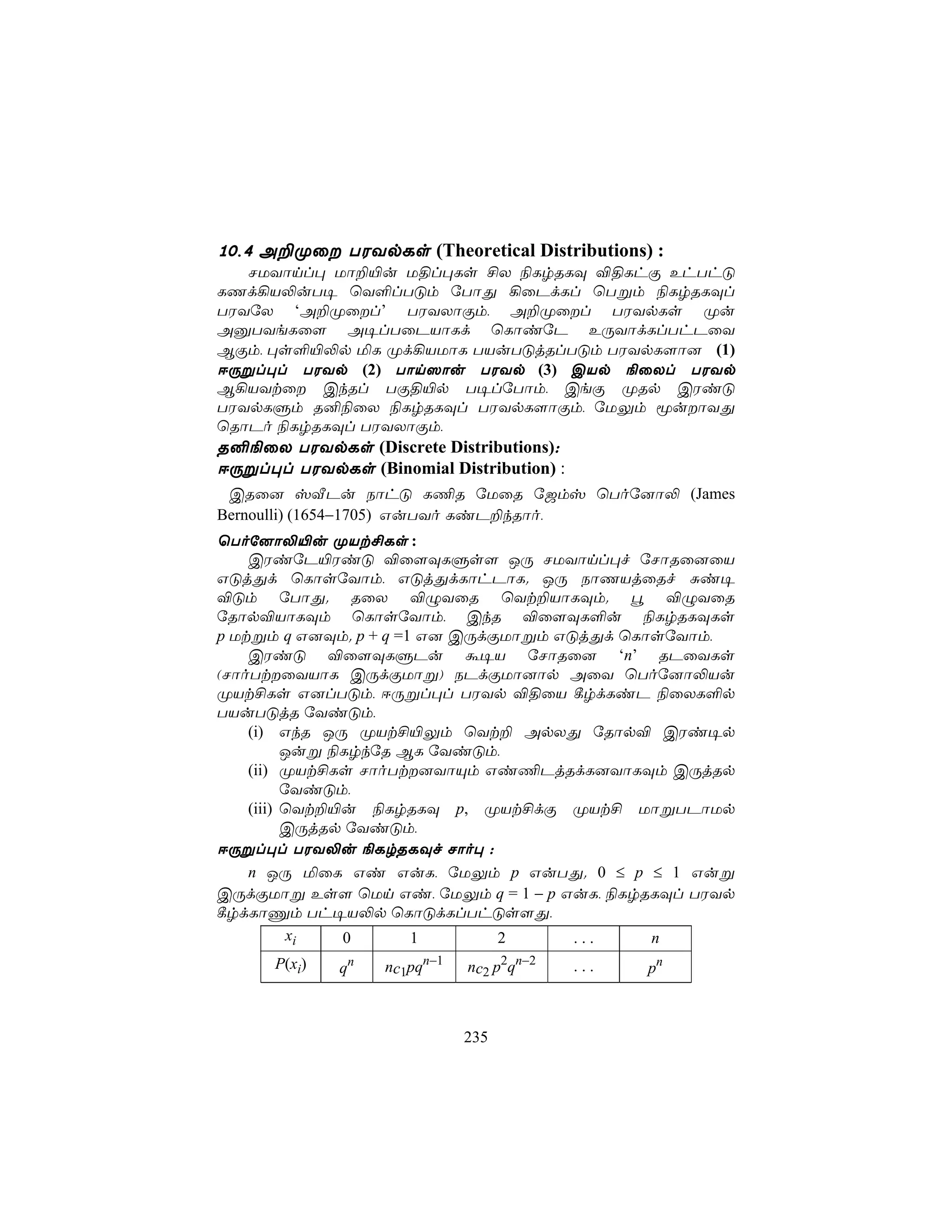 10,4 A±Øû TWYpLs (Theoretical Distributions) :
   NUYônl× Uô±«u U§l×Ls £X ¨LrRLÜ ®§LhÏ EhThÓ
LQd¡V−uT¥ ùY°lTÓm úTôÕ ¡ûPdLl ùTßm ¨LrRLÜl
TWYúX ‘A±Øûl’ TWYXôÏm, A±Øûl TWYpLs Øu
AàTYeLû[ A¥lTûPVôLd ùLôiúP EÚYôdLlThPûY
BÏm, ×s°«−p ªL Ød¡VUôL TVuTÓjRlTÓm TWYpL[ô] (1)
DÚßl×l TWYp (2) Tôn^ôu TWYp (3) CVp ¨ûXl TWYp
B¡VYtû CkRl TÏ§«p T¥lúTôm, CeÏ ØRp CWiÓ
TWYpLÞm R²¨ûX ¨LrRLÜl TWYpL[ôÏm, úUÛm êuôYÕ
ùRôPo ¨LrRLÜl TWYXôÏm,
R²¨ûX TWYpLs (Discrete Distributions):
DÚßl×l TWYpLs (Binomial Distribution) :
 CRû] vÅPu SôhÓ L¦R úUûR ú_mv ùToú]ô− (James
Bernoulli) (1654−1705) GuTYo LiP±kRôo,
ùToú]ô−«u ØVt£Ls :
    CWiúP«WiÓ ®û[ÜLÞs[ JÚ NUYônl×f úNôRû]ûV
GÓjÕd ùLôsúYôm, GÓjÕdLôhPôL. JÚ SôQVjûRf Ñi¥
®Óm úTôÕ. RûX ®ÝYûR ùYt±VôLÜm. é ®ÝYûR
úRôp®VôLÜm ùLôsúYôm, CkR ®û[ÜL°u ¨LrRLÜLs
p Utßm q G]Üm. p + q =1 G] CÚdÏUôßm GÓjÕd ùLôsúYôm,
    CWiÓ ®û[ÜLÞPu á¥V úNôRû] ‘n’ RPûYLs
(NôoTtûYVôL CÚdÏUôß) SPdÏUô]ôp AûY ùToú]ô−Vu
ØVt£Ls G]lTÓm, DÚßl×l TWYp ®§ûV ¸rdLiP ¨ûXL°p
TVuTÓjR úYiÓm,
    (i) GkR JÚ ØVt£«Ûm ùYt± ApXÕ úRôp® CWi¥p
          Juß ¨LrkúR BL úYiÓm,
    (ii) ØVt£Ls NôoTt]YôÙm Gi¦PjRdL]YôLÜm CÚjRp
          úYiÓm,
    (iii) ùYt±«u ¨LrRLÜ p, ØVt£dÏ ØVt£ UôßTPôUp
          CÚjRp úYiÓm,
DÚßl×l TWY−u ¨LrRLÜf Nôo× :
    n JÚ ªûL Gi GuL, úUÛm p GuTÕ. 0 ≤ p ≤ 1 Guß
CÚdÏUôß Es[ ùUn Gi, úUÛm q = 1 − p GuL, ¨LrRLÜl TWYp
¸rdLôÔm Th¥V−p ùLôÓdLlThÓs[Õ,
           xi  0       1       2      ...    n
      P(xi)   qn   nc1pqn−1   nc2 p2qn−2   ...   pn



                              235
 