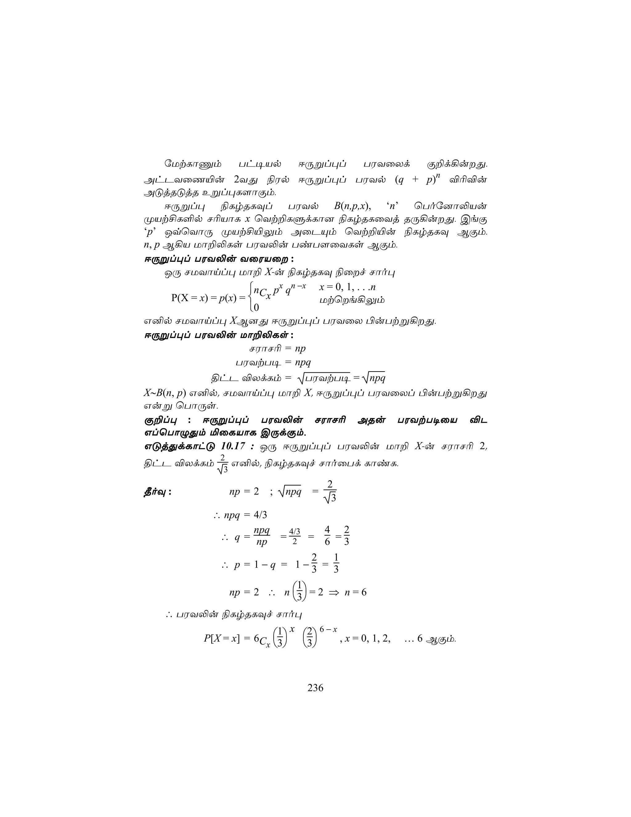 úUtLôÔm          Th¥Vp      DÚßl×l         TWYûXd Ï±d¡uÕ,
AhPYûQ«u 2YÕ ¨Wp DÚßl×l TWYp (q + p)n ®¬®u
AÓjRÓjR Eßl×L[ôÏm,
     DÚßl× ¨LrRLÜl TWYp B(n,p,x), ‘n’ ùToú]ô−Vu
ØVt£L°p N¬VôL x ùYt±LÞdLô] ¨LrRLûYj RÚ¡uÕ, CeÏ
‘p’ JqùYôÚ ØVt£«Ûm AûPÙm ùYt±«u ¨LrRLÜ BÏm,
n, p B¡V Uô±−Ls TWY−u TiT[ûYLs BÏm,
DÚßl×l TWY−u YûWVû :
     JÚ NUYônl× Uô± X-u ¨LrRLÜ ¨ûf Nôo×
                        n px qn −x x = 0, 1, . . .n
      P(X = x) = p(x) =  Cx        Utùe¡Ûm
                        0
G²p NUYônl× XB]Õ DÚßl×l TWYûX ©uTtß¡Õ,
DÚßl×l TWY−u Uô±−Ls :
                        NWôN¬ = np
                     TWYtT¥ = npq
               §hP ®XdLm = TWYtT¥ = npq
X∼B(n, p) G²p. NUYônl× Uô± X. DÚßl×l TWYûXl ©uTtß¡Õ
Guß ùTôÚs,
Ï±l× : DÚßl×l TWY−u NWôN¬ ARu TWYtT¥ûV ®P
GlùTôÝÕm ªûLVôL CÚdÏm,
GÓjÕdLôhÓ 10.17 : JÚ DÚßl×l TWY−u Uô± X-u NWôN¬ 2.
              2
§hP ®XdLm          G²p. ¨LrRLÜf NôoûTd LôiL,
               3
                                             2
¾oÜ :              np = 2   ;   npq    =
                                              3
            ∴ npq = 4/3
                    npq          4 2
                                 4/3
             ∴ q = np           = 2
                                 6 =3  =
                              2    1
              ∴ p = 1−q = 1−3 = 3

               np = 2 ∴ n 3 = 2 ⇒ n = 6
                           1
                           
   ∴ TWY−u ¨LrRLÜf Nôo×
                        1 x 2 6−x
         P[X = x] = 6C 3 3    , x = 0, 1, 2,   … 6 BÏm,
                      x    


                                       236
 
