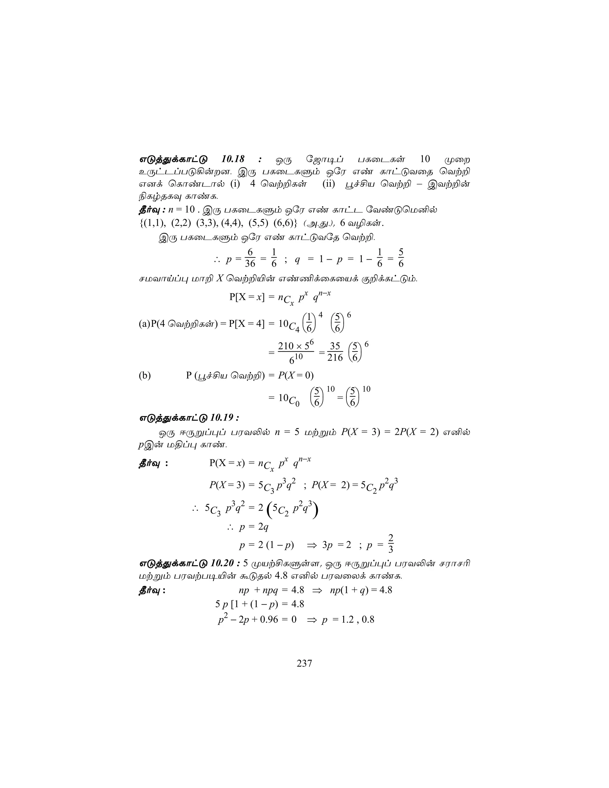 GÓjÕdLôhÓ 10.18 : JÚ ú_ô¥l TLûPLs 10 Øû
EÚhPlTÓ¡u], CÚ TLûPLÞm JúW Gi LôhÓYûR ùYt±
G]d ùLôiPôp (i) 4 ùYt±Ls (ii) éf£V ùYt± – CYt±u
¨LrRLÜ LôiL,
¾oÜ : n = 10 . CÚ TLûPLÞm JúW Gi LôhP úYiÓùU²p
{(1,1), (2,2) (3,3), (4,4), (5,5) (6,6)} (A,Õ,). 6 Y¯Ls.
     CÚ TLûPLÞm JúW Gi LôhÓYúR ùYt±,
                            6     1                    1 5
                  ∴ p = 36 = 6 ; q = 1 − p = 1 − 6 = 6
NUYônl× Uô± X ùYt±«u Gi¦dûLûVd Ï±dLhÓm,
                 P[X = x] = nC px qn−x
                              x
                                  1 4 5 6
(a) P(4 ùYt±Ls) = P[X = 4] = 10C 6 6
                                4    
                         210 × 56   35 5 6
                           =      = 216 6
                           610           
(b)      P (éf£V ùYt±) = P(X = 0)

                           = 10C      5 10 = 5 10
                                0     6       6
GÓjÕdLôhÓ 10.19 :
  JÚ DÚßl×l TWY−p n = 5 Utßm P(X = 3) = 2P(X = 2) G²p
pCu U§l× Lôi,
¾oÜ :        P(X = x) = nC px qn−x
                           x
             P(X = 3) = 5C p3q2 ; P(X = 2) = 5C p2q3
                          3                    2

          ∴ 5C p3q2 = 2 5C p2q3
                         (                )
              3           2
                ∴ p = 2q
                                                 2
                   p = 2 (1 − p)  ⇒ 3p = 2 ; p = 3
GÓjÕdLôhÓ 10.20 : 5 ØVt£LÞs[. JÚ DÚßl×l TWY−u NWôN¬
Utßm TWYtT¥«u áÓRp 4.8 G²p TWYûXd LôiL,
¾oÜ :            np + npq = 4.8 ⇒ np(1 + q) = 4.8
           5 p [1 + (1 − p) = 4.8
               p2 − 2p + 0.96 = 0    ⇒ p = 1.2 , 0.8



                                    237
 
