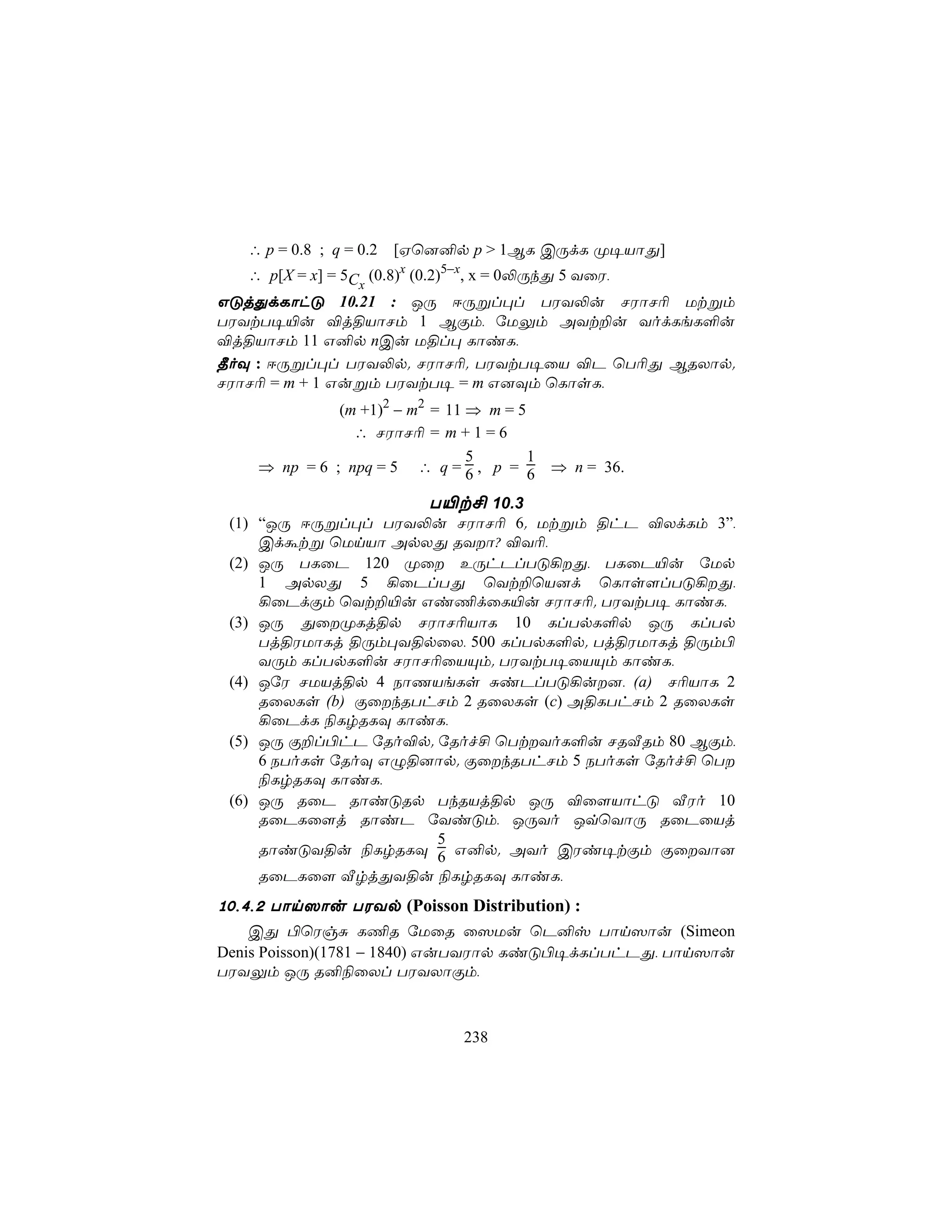∴ p = 0.8 ; q = 0.2   [Hù]²p p > 1BL CÚdL Ø¥VôÕ]
   ∴ p[X = x] = 5C (0.8)x (0.2)5−x, x = 0−ÚkÕ 5 YûW,
                   x
GÓjÕdLôhÓ 10.21 : JÚ DÚßl×l TWY−u NWôN¬ Utßm
TWYtT¥«u ®j§VôNm 1 BÏm, úUÛm AYt±u YodLeL°u
®j§VôNm 11 G²p nCu U§l× LôiL,
¾oÜ : DÚßl×l TWY−p. NWôN¬. TWYtT¥ûV ®P ùT¬Õ BRXôp.
NWôN¬ = m + 1 Gußm TWYtT¥ = m G]Üm ùLôsL,
              (m +1)2 − m2 = 11 ⇒ m = 5
                ∴ NWôN¬ = m + 1 = 6
                                5       1
    ⇒ np = 6 ; npq = 5 ∴ q = 6 , p = 6      ⇒ n = 36.

                      T«t£ 10.3
 (1) “JÚ DÚßl×l TWY−u NWôN¬ 6. Utßm §hP ®XdLm 3”,
     Cdátß ùUnVô ApXÕ RYô? ®Y¬,
 (2) JÚ TLûP 120 Øû EÚhPlTÓ¡Õ, TLûP«u úUp
     1 ApXÕ 5 ¡ûPlTÕ ùYt±ùV]d ùLôs[lTÓ¡Õ,
     ¡ûPdÏm ùYt±«u Gi¦dûL«u NWôN¬. TWYtT¥ LôiL,
 (3) JÚ ÕûØLj§p NWôN¬VôL 10 LlTpL°p JÚ LlTp
     Tj§WUôLj §Úm×Y§pûX, 500 LlTpL°p. Tj§WUôLj §Úm©
     YÚm LlTpL°u NWôN¬ûVÙm. TWYtT¥ûVÙm LôiL,
 (4) JúW NUVj§p 4 SôQVeLs ÑiPlTÓ¡u], (a) N¬VôL 2
     RûXLs (b) ÏûkRThNm 2 RûXLs (c) A§LThNm 2 RûXLs
     ¡ûPdL ¨LrRLÜ LôiL,
 (5) JÚ Ï±l©hP úRo®p. úRof£ ùTtYoL°u NRÅRm 80 BÏm,
     6 SToLs úRoÜ GÝ§]ôp. ÏûkRThNm 5 SToLs úRof£ ùT
     ¨LrRLÜ LôiL,
 (6) JÚ RûP RôiÓRp TkRVj§p JÚ ®û[VôhÓ ÅWo 10
     RûPLû[j RôiP úYiÓm, JÚYo JqùYôÚ RûPûVj
                       5
     RôiÓY§u ¨LrRLÜ 6 G²p. AYo CWi¥tÏm ÏûYô]
     RûPLû[ ÅrjÕY§u ¨LrRLÜ LôiL,
10,4,2 Tôn^ôu TWYp (Poisson Distribution) :
    CÕ ©ùWgÑ L¦R úUûR û^Uu ùP²v Tôn^ôu (Simeon
Denis Poisson)(1781 − 1840) GuTYWôp LiÓ©¥dLlThPÕ, Tôn^ôu
TWYÛm JÚ R²¨ûXl TWYXôÏm,



                                238
 