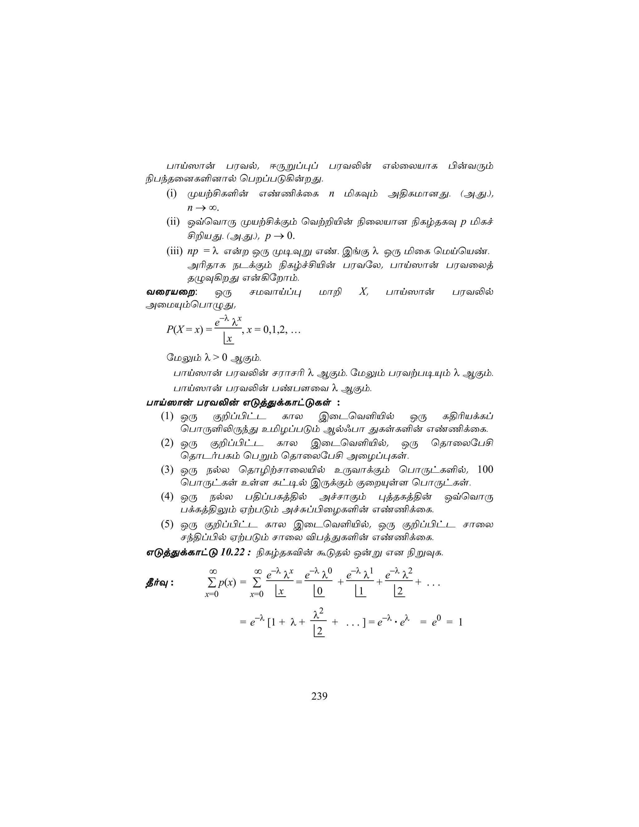 Tôn^ôu TWYp. DÚßl×l TWY−u GpûXVôL ©uYÚm
¨TkRû]L°]ôp ùTlTÓ¡uÕ,
   (i) ØVt£L°u Gi¦dûL n ªLÜm A§LUô]Õ, (A,Õ,).
         n → ∞.
   (ii) JqùYôÚ ØVt£dÏm ùYt±«u ¨ûXVô] ¨LrRLÜ p ªLf
         £±VÕ, (A,Õ,). p → 0.
   (iii) np = λ Gu JÚ Ø¥Üß Gi, CeÏ λ JÚ ªûL ùUnùVi,
         A¬RôL SPdÏm ¨Lrf£«u TWYúX. Tôn^ôu TWYûXj
         RÝÜ¡Õ Gu¡úôm,
YûWVû:       JÚ   NUYônl×    Uô± X.  Tôn^ôu   TWY−p
AûUÙmùTôÝÕ.
                e−λ λx
   P(X = x) =          , x = 0,1,2, …
                   x
   úUÛm λ > 0 BÏm,
     Tôn^ôu TWY−u NWôN¬ λ BÏm, úUÛm TWYtT¥Ùm λ BÏm,
     Tôn^ôu TWY−u TiT[ûY λ BÏm,
Tôn^ôu TWY−u GÓjÕdLôhÓLs :
  (1) JÚ Ï±l©hP LôX CûPùY°«p JÚ L§¬VdLl
      ùTôÚ°−ÚkÕ EªZlTÓm Bp*Tô ÕLsL°u Gi¦dûL,
  (2) JÚ Ï±l©hP LôX CûPùY°«p. JÚ ùRôûXúT£
      ùRôPoTLm ùTßm ùRôûXúT£ AûZl×Ls,
  (3) JÚ SpX ùRô¯tNôûX«p EÚYôdÏm ùTôÚhL°p. 100
      ùTôÚhLs Es[ Lh¥p CÚdÏm ÏûÙs[ ùTôÚhLs,
  (4) JÚ SpX T§lTLj§p AfNôÏm ×jRLj§u JqùYôÚ
      TdLj§Ûm HtTÓm AfÑl©ûZL°u Gi¦dûL,
  (5) JÚ Ï±l©hP LôX CûPùY°«p. JÚ Ï±l©hP NôûX
      Nk§l©p HtTÓm NôûX ®TjÕL°u Gi¦dûL,
GÓjÕdLôhÓ 10.22 : ¨LrRL®u áÓRp Juß G] ¨ßÜL,
            ∞            ∞ e−λ λx e−λ λ0 e−λ λ1 e−λ λ2
¾oÜ :       ∑ p(x) = ∑           =      +      +       + ...
           x=0          x=0   x      0      1      2

                                     λ2
                      = e−λ [1 + λ +    + . . . ] = e−λ . eλ = e0 = 1
                                      2




                                        239
 