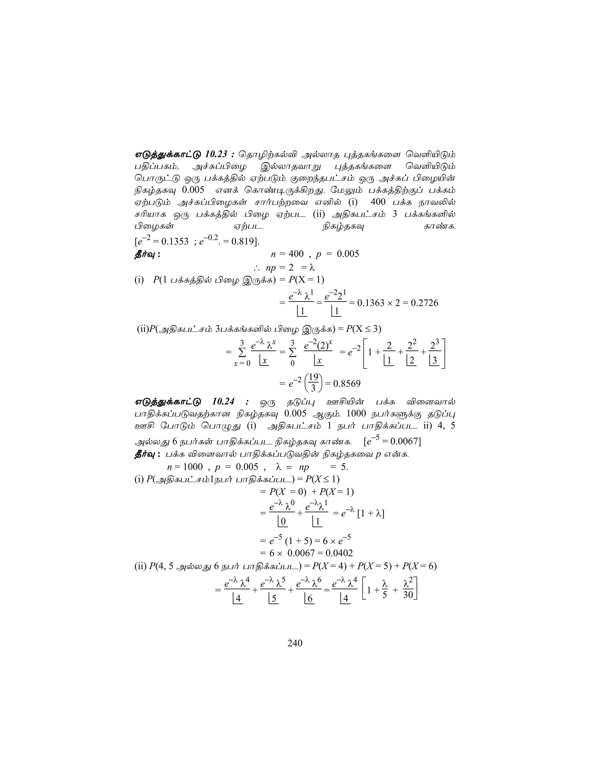 GÓjÕdLôhÓ 10.23 : ùRô¯tLp® ApXôR ×jRLeLû[ ùY°«Óm
T§lTLm. AfÑl©ûZ CpXôRYôß ×jRLeLû[ ùY°«Óm
ùTôÚhÓ JÚ TdLj§p HtTÓm ÏûkRThNm JÚ AfÑl ©ûZ«u
¨LrRLÜ 0.005 G]d ùLôi¥Úd¡Õ, úUÛm TdLj§tÏl TdLm
HtTÓm AfÑl©ûZLs NôoTtûY G²p (i) 400 TdL SôY−p
N¬VôL JÚ TdLj§p ©ûZ HtTP (ii) A§LThNm 3 TdLeL°p
©ûZLs            HtTP        ¨LrRLÜ         LôiL,
[e−2 = 0.1353 ; e−0.2. = 0.819].
¾oÜ :                            n = 400 , p = 0.005
                              ∴ np = 2 = λ
(i) P(1 TdLj§p ©ûZ CÚdL) = P(X = 1)
                                     e−λ λ1 e−221
                                 =         =      = 0.1363 × 2 = 0.2726
                                        1     1
(ii)P(A§LThNm 3TdLeL°p ©ûZ CÚdL) = P(X ≤ 3)
                  e−λ λx 3 e−2(2)x
                         3                        2   22 23 
                      = ∑
                        =∑              = e−2 1 +   +   + 
               x=0 x      0       x               1   2  3

                        = e−2  3  = 0.8569
                               19
                               
GÓjÕdLôhÓ 10.24 : JÚ RÓl× F£«u TdL ®û[Yôp
Tô§dLlTÓYRtLô] ¨LrRLÜ 0.005 BÏm, 1000 SToLÞdÏ RÓl×
F£ úTôÓm ùTôÝÕ (i) A§LThNm 1 STo Tô§dLlTP ii) 4, 5
ApXÕ 6 SToLs Tô§dLlTP ¨LrRLÜ LôiL, [e−5 = 0.0067]
¾oÜ : TdL ®û[Yôp Tô§dLlTÓY§u ¨LrRLûY p GuL,
       n = 1000 , p = 0.005 , λ = np      = 5.
(i) P(A§LThNm1STo Tô§dLlTP) = P(X ≤ 1)
                           = P(X = 0) + P(X = 1)
                             e−λ λ0 e−λλ1
                           =       +       = e−λ [1 + λ]
                                0      1
                          = e−5 (1 + 5) = 6 × e−5
                          = 6 × 0.0067 = 0.0402
(ii) P(4, 5 ApXÕ 6 STo Tô§dLlTP) = P(X = 4) + P(X = 5) + P(X = 6)
                      e−λ λ4 e−λ λ5 e−λ λ6 e−λ λ4     λ   λ2
                  =         +      +      =       1 + 5 + 30
                         4      5      6      4             



                                     240
 