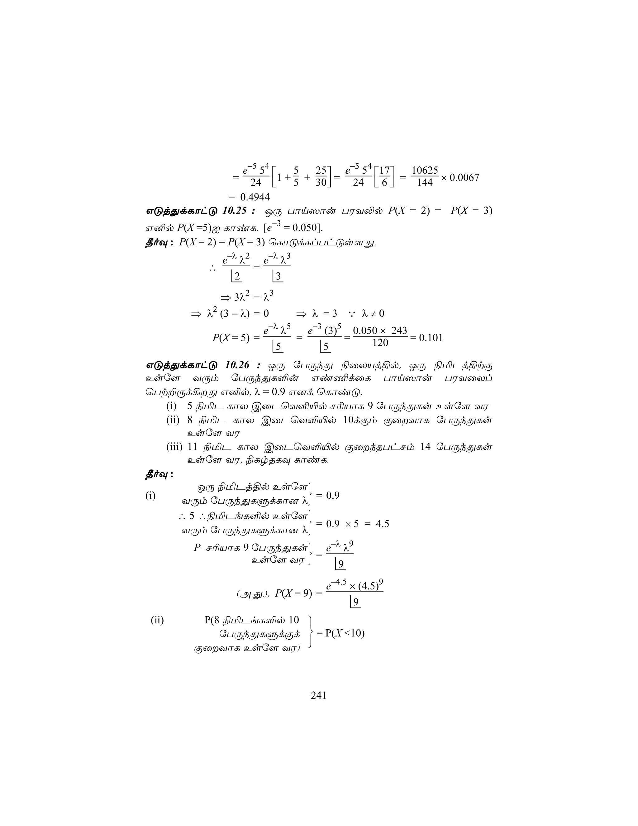 e−5 54              e−5 54 17
                      1 + 5 + 30 = 24  6  = 144 × 0.0067
                          5   25               10625
               =24                      
           = 0.4944
GÓjÕdLôhÓ 10.25 : JÚ Tôn^ôu TWY−p P(X = 2) = P(X = 3)
G²p P(X =5)I LôiL, [e−3 = 0.050].
¾oÜ : P(X = 2) = P(X = 3) ùLôÓdLlThÓs[Õ,
              e−λ λ2 e−λ λ3
          ∴         =
                 2      3
            ⇒ 3λ2 = λ3
       ⇒ λ2 (3 − λ) = 0            ⇒ λ =3 Q λ≠0
                            −λ 5
                        e     λ   e−3 (3)5 0.050 × 243
           P(X = 5) =           =         =    120     = 0.101
                             5        5
GÓjÕdLôhÓ 10.26 : JÚ úTÚkÕ ¨ûXVj§p. JÚ ¨ªPj§tÏ
Esú[ YÚm úTÚkÕL°u Gi¦dûL Tôn^ôu TWYûXl
ùTt±Úd¡Õ G²p. λ = 0.9 G]d ùLôiÓ.
    (i) 5 ¨ªP LôX CûPùY°«p N¬VôL 9 úTÚkÕLs Esú[ YW
    (ii) 8 ¨ªP LôX CûPùY°«p 10dÏm ÏûYôL úTÚkÕLs
          Esú[ YW
    (iii) 11 ¨ªP LôX CûPùY°«p ÏûkRThNm 14 úTÚkÕLs
          Esú[ YW. ¨LrRLÜ LôiL,
¾oÜ :
            JÚ ¨ªPj§p Esú[
(i)                         
         YÚm úTÚkÕLÞdLô] λ = 0.9
       ∴ 5 ∴¨ªPeL°p Esú[   
                             = 0.9 × 5 = 4.5
         YÚm úTÚkÕLÞdLô] λ 
        P N¬VôL 9 úTÚkÕLs e−λ λ9
                          
                  Esú[ YW  = 9

                                       e−4.5 × (4.5)9
                (A,Õ,). P(X = 9) =
                                              9
(ii)     P(8 ¨ªPeL°p 10 
            úTÚkÕLÞdÏd  = P(X <10)
        ÏûYôL Esú[ YW) 



                                     241
 