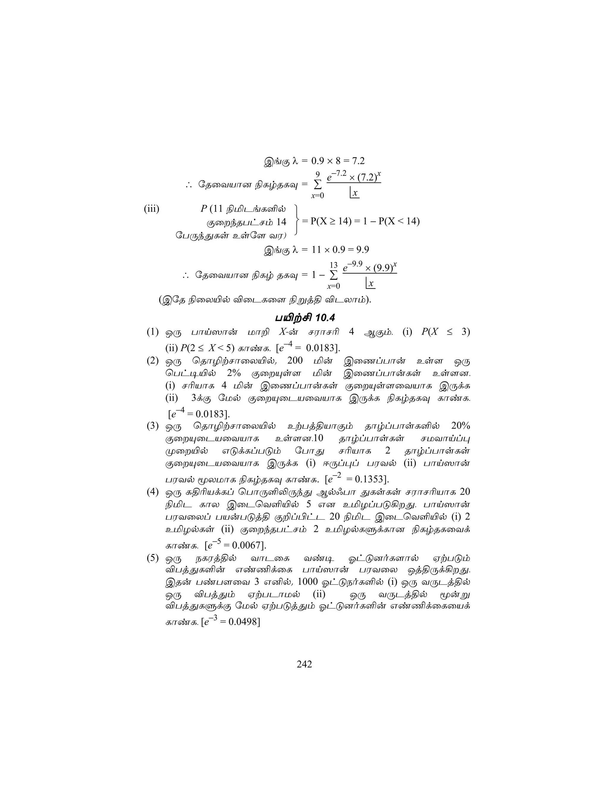 CeÏ λ = 0.9 × 8 = 7.2
                                           9e−7.2 × (7.2)x
           ∴ úRûYVô] ¨LrRLÜ = ∑
                                        x=0        x
(iii)        P (11 ¨ªPeL°p 
              ÏûkRThNm 14  = P(X ≥ 14) = 1 − P(X < 14)
          úTÚkÕLs Esú[ YW) 
                       CeÏ λ = 11 × 0.9 = 9.9
                                               13  e−9.9 × (9.9)x
           ∴ úRûYVô] ¨Lr RLÜ = 1 − ∑
                                               x=0        x
    (CúR ¨ûX«p ®ûPLû[ ¨ßj§ ®PXôm).
                 T«t£ 10.4
(1) JÚ Tôn^ôu Uô± X-u NWôN¬ 4 BÏm, (i) P(X ≤ 3)
    (ii) P(2 ≤ X < 5) LôiL, [e−4 = 0.0183].
(2) JÚ ùRô¯tNôûX«p. 200 ªu CûQlTôu Es[ JÚ
    ùTh¥«p 2% ÏûÙs[ ªu CûQlTôuLs Es[],
    (i) N¬VôL 4 ªu CûQlTôuLs ÏûÙs[ûYVôL CÚdL
    (ii) 3dÏ úUp ÏûÙûPVûYVôL CÚdL ¨LrRLÜ LôiL,
    [e−4 = 0.0183].
(3) JÚ ùRô¯tNôûX«p EtTj§VôÏm RôrlTôsL°p 20%
    ÏûÙûPVûYVôL    Es[],10 RôrlTôsLs     NUYônl×
    Øû«p GÓdLlTÓm úTôÕ N¬VôL 2 RôrlTôsLs
    ÏûÙûPVûYVôL CÚdL (i) DÚl×l TWYp (ii) Tôn^ôu
    TWYp êXUôL ¨LrRLÜ LôiL. [e−2 = 0.1353].
(4) JÚ L§¬VdLl ùTôÚ°−ÚkÕ Bp*Tô ÕLsLs NWôN¬VôL 20
    ¨ªP LôX CûPùY°«p 5 G] EªZlTÓ¡Õ, Tôn^ôu
    TWYûXl TVuTÓj§ Ï±l©hP 20 ¨ªP CûPùY°«p (i) 2
    EªZpLs (ii) ÏûkRThNm 2 EªZpLÞdLô] ¨LrRLûYd
    LôiL, [e−5 = 0.0067].
(5) JÚ SLWj§p YôPûL Yi¥ KhÓ]oL[ôp HtTÓm
    ®TjÕL°u Gi¦dûL Tôn^ôu TWYûX Jj§Úd¡Õ,
    CRu TiT[ûY 3 G²p. 1000 KhÓSoL°p (i) JÚ YÚPj§p
    JÚ ®TjÕm HtTPôUp (ii)      JÚ YÚPj§p êuß
    ®TjÕLÞdÏ úUp HtTÓjÕm KhÓ]oL°u Gi¦dûLûVd
        LôiL, [e−3 = 0.0498]



                                     242
 