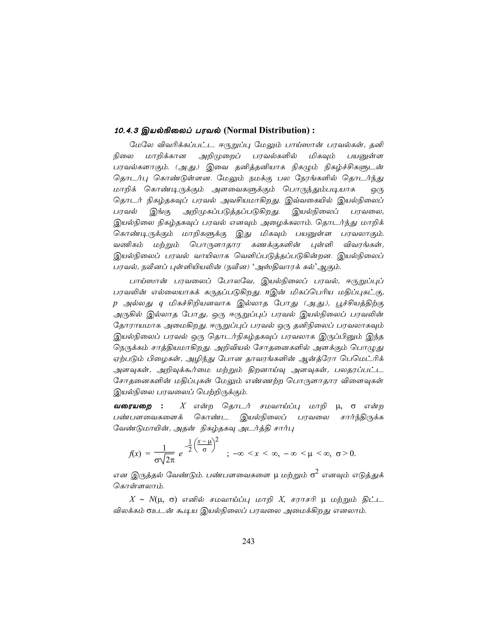 10,4,3 CVp¨ûXl TWYp (Normal Distribution) :
   úUúX ®Y¬dLlThP DÚßl× úUÛm Tôn^ôu TWYpLs. R²
¨ûX Uô±dLô] A±Øûl TWYpL°p ªLÜm TVàs[
TWYpL[ôÏm, (A,Õ,) CûY R²jR²VôL ¨LÝm ¨Lrf£LÞPu
ùRôPo× ùLôiÓs[], úUÛm SUdÏ TX úSWeL°p ùRôPokÕ
Uô±d ùLôi¥ÚdÏm A[ûYLÞdÏm ùTôÚkÕmT¥VôL        JÚ
ùRôPo ¨LrRLÜl TWYp AY£VUô¡Õ, CqYûL«p CVp¨ûXl
TWYp CeÏ A±ØLlTÓjRlTÓ¡Õ, CVp¨ûXl TWYûX.
CVp¨ûX ¨LrRLÜl TWYp G]Üm AûZdLXôm, ùRôPokÕ Uô±d
ùLôi¥ÚdÏm Uô±LÞdÏ CÕ ªLÜm TVàs[ TWYXôÏm,
Y¦Lm Utßm ùTôÚ[ôRôW LQdÏL°u ×s° ®YWeLs.
CVp¨ûXl TWYp Yô«XôL ùY°lTÓjRlTÓ¡u], CVp¨ûXl
TWYp. SÅ]l ×s°«V−u (SÅ]) ‘Av§YôWd Lp’BÏm,
   Tôn^ôu TWYûXl úTôXúY. CVp¨ûXl TWYp. DÚßl×l
TWY−u GpûXVôLd LÚRlTÓ¡Õ, nCu ªLlùT¬V U§l×LhÏ.
p ApXÕ q ªLf£±V]YôL CpXôR úTôÕ (A,Õ,). éf£Vj§tÏ
AÚ¡p CpXôR úTôÕ. JÚ DÚßl×l TWYp CVp¨ûXl TWY−u
úRôWôVUôL AûU¡Õ, DÚßl×l TWYp JÚ R²¨ûXl TWYXôLÜm
CVp¨ûXl TWYp JÚ ùRôPo¨LrRLÜl TWYXôL CÚl©àm CkR
ùSÚdLm Nôj§VUô¡Õ, A±®Vp úNôRû]L°p A[dÏm ùTôÝÕ
HtTÓm ©ûZLs. A¯kÕ úTô] RôYWeL°u BujúWô ùTùUh¬d
A[ÜLs. A±ÜdáoûU Utßm §]ônÜ A[ÜLs. TXRWlThP
úNôRû]L°u U§l×Ls úUÛm GiQt ùTôÚ[ôRôW ®û[ÜLs
CVp¨ûX TWYûXl ùTt±ÚdÏm,
YûWVû :   X Gu ùRôPo NUYônl× Uô± µ, σ Gu
TiT[ûYLû[d ùLôiP CVp¨ûXl TWYûX Nôok§ÚdL
úYiÓUô«u. ARu ¨LrRLÜ APoj§ Nôo×
                  1 x − µ2
           1     −2  σ 
   f(x) =      e               ; −∞ < x < ∞, − ∞ < µ < ∞, σ > 0.
          σ 2π
G] CÚjRp úYiÓm, TiT[ûYLû[ µ Utßm σ2 G]Üm GÓjÕd
ùLôs[Xôm,
  X ∼ N(µ, σ) G²p NUYônl× Uô± X, NWôN¬ µ Utßm §hP
®XdLm σEPu á¥V CVp¨ûXl TWYûX AûUd¡Õ G]Xôm,


                                  243
 