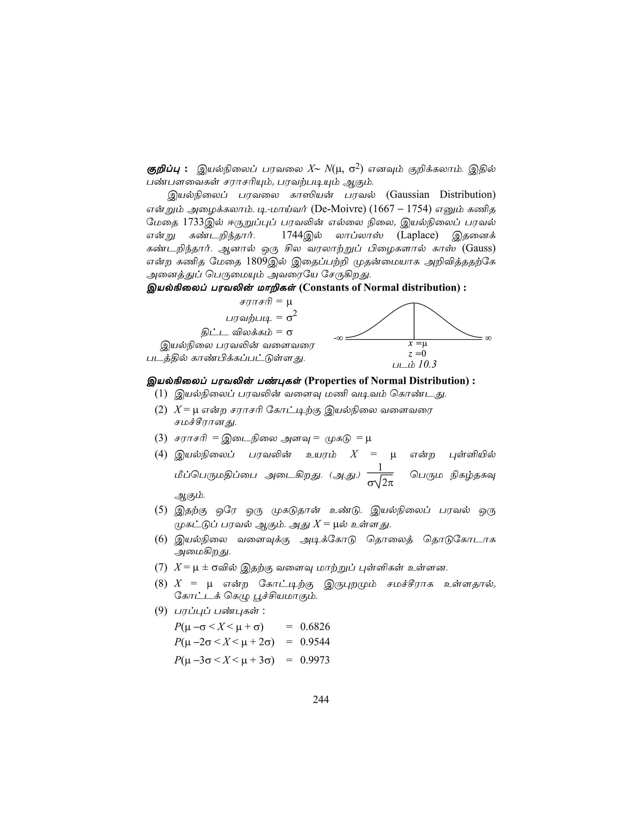 Ï±l× : CVp¨ûXl TWYûX X∼ N(µ, σ2) G]Üm Ï±dLXôm, C§p
TiT[ûYLs NWôN¬Ùm. TWYtT¥Ùm BÏm,
   CVp¨ûXl TWYûX Lô³Vu TWYp (Gaussian Distribution)
Gußm AûZdLXôm, ¥-UônYo (De-Moivre) (1667 − 1754) Gàm L¦R
úUûR 1733Cp DÚßl×l TWY−u GpûX ¨ûX. CVp¨ûXl TWYp
Guß LiP±kRôo,        1744Cp XôlXôv (Laplace) CRû]d
LiP±kRôo, B]ôp JÚ £X YWXôtßl ©ûZL[ôp Lôv (Gauss)
Gu L¦R úUûR 1809Cp CûRlTt± ØRuûUVôL A±®jRRtúL
Aû]jÕl ùTÚûUÙm AYûWúV úNÚ¡Õ,
CVp¨ûXl TWY−u Uô±Ls (Constants of Normal distribution) :
              NWôN¬ = µ
            TWYtT¥ = σ2
        §hP ®XdLm = σ       -∞                           ∞
  CVp¨ûX TWY−u Yû[YûW                      x =µ
                                           z =0
TPj§p Lôi©dLlThÓs[Õ,
                                        TPm 10.3
CVp¨ûXl TWY−u Ti×Ls (Properties of Normal Distribution) :
 (1) CVp¨ûXl TWY−u Yû[Ü U¦ Y¥Ym ùLôiPÕ,
 (2) X = µ Gu NWôN¬ úLôh¥tÏ CVp¨ûX Yû[YûW
     NUfºWô]Õ,
 (3) NWôN¬ = CûP¨ûX A[Ü = ØLÓ = µ
 (4) CVp¨ûXl TWY−u EVWm X = µ Gu ×s°«p
                                     1
     ÁlùTÚU§lûT AûP¡Õ, (A,Õ,)            ùTÚU ¨LrRLÜ
                                    σ 2π
     BÏm,
 (5) CRtÏ JúW JÚ ØLÓRôu EiÓ, CVp¨ûXl TWYp JÚ
     ØLhÓl TWYp BÏm, AÕ X = µp Es[Õ,
 (6) CVp¨ûX Yû[ÜdÏ A¥dúLôÓ ùRôûXj ùRôÓúLôPôL
     AûU¡Õ,
 (7) X = µ ± σ®p CRtÏ Yû[Ü Uôtßl ×s°Ls Es[],
 (8) X = µ Gu úLôh¥tÏ CÚ×Øm NUfºWôL Es[Rôp.
     úLôhPd ùLÝ éf£VUôÏm,
 (9) TWl×l Ti×Ls :
     P(µ −σ < X < µ + σ)   = 0.6826
     P(µ −2σ < X < µ + 2σ) = 0.9544
    P(µ −3σ < X < µ + 3σ)   = 0.9973


                                244
 