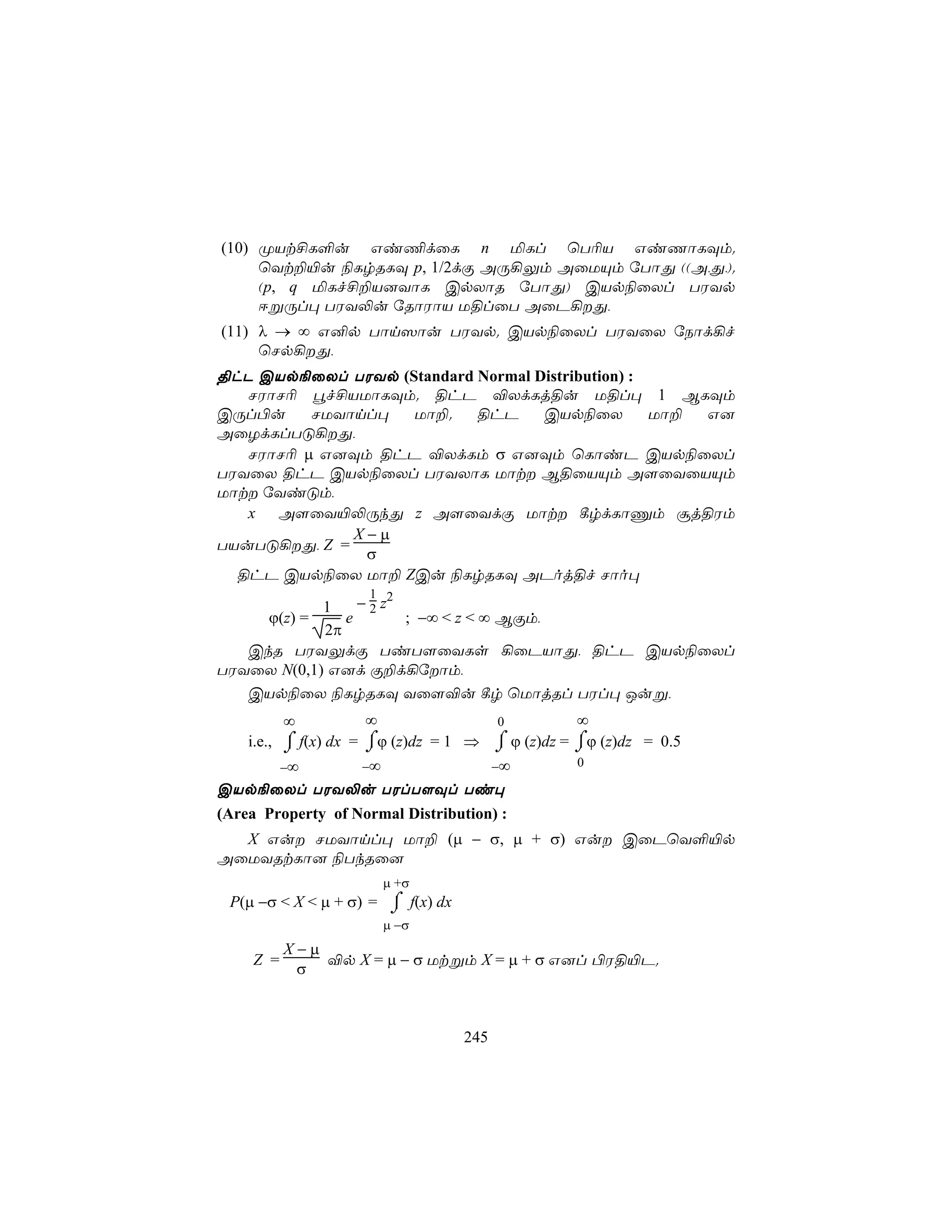 (10) ØVt£L°u Gi¦dûL n ªLl ùT¬V GiQôLÜm.
     ùYt±«u ¨LrRLÜ p, 1/2dÏ AÚ¡Ûm AûUÙm úTôÕ ((A,Õ,).
     (p, q ªLf£±V]YôL CpXôR úTôÕ) CVp¨ûXl TWYp
     DßÚl× TWY−u úRôWôV U§lûT AûP¡Õ,
(11) λ → ∞ G²p Tôn^ôu TWYp. CVp¨ûXl TWYûX úSôd¡f
     ùNp¡Õ,
§hP CVp¨ûXl TWYp (Standard Normal Distribution) :
   NWôN¬ éf£VUôLÜm. §hP ®XdLj§u U§l× 1 BLÜm
CÚl©u     NUYônl×  Uô±.    §hP     CVp¨ûX         Uô± G]
AûZdLlTÓ¡Õ,
   NWôN¬ µ G]Üm §hP ®XdLm σ G]Üm ùLôiP CVp¨ûXl
TWYûX §hP CVp¨ûXl TWYXôL Uôt B§ûVÙm A[ûYûVÙm
Uôt úYiÓm,
   x A[ûY«−ÚkÕ z A[ûYdÏ Uôt ¸rdLôÔm ãj§Wm
              X−µ
TVuTÓ¡Õ, Z =
               σ
  §hP CVp¨ûX Uô± ZCu ¨LrRLÜ APoj§f Nôo×
                     1
            1    − 2 z2
     ϕ(z) =    e        ; −∞ < z < ∞ BÏm,
            2π
   CkR TWYÛdÏ TiT[ûYLs ¡ûPVôÕ, §hP CVp¨ûXl
TWYûX N(0,1) G]d Ï±d¡úôm,
   CVp¨ûX ¨LrRLÜ Yû[®u ¸r ùUôjRl TWl× Juß,
        ∞           ∞               0            ∞
  i.e., ⌡ f(x) dx = ⌠ϕ (z)dz = 1 ⇒ ⌠ ϕ (z)dz =
        ⌠           ⌡              ⌡             ⌠ϕ (z)dz = 0.5
                                                 ⌡
        −∞          −∞             −∞            0

CVp¨ûXl TWY−u TWlT[Ül Ti×
(Area Property of Normal Distribution) :
  X Gu NUYônl× Uô± (µ − σ, µ + σ) Gu CûPùY°«p
AûUYRtLô] ¨TkRû]
                         µ +σ
 P(µ −σ < X < µ + σ) = ⌠ f(x) dx
                       ⌡
                         µ −σ
           X−µ
     Z =       ®p X = µ − σ Utßm X = µ + σ G]l ©W§«P.
            σ



                                   245
 