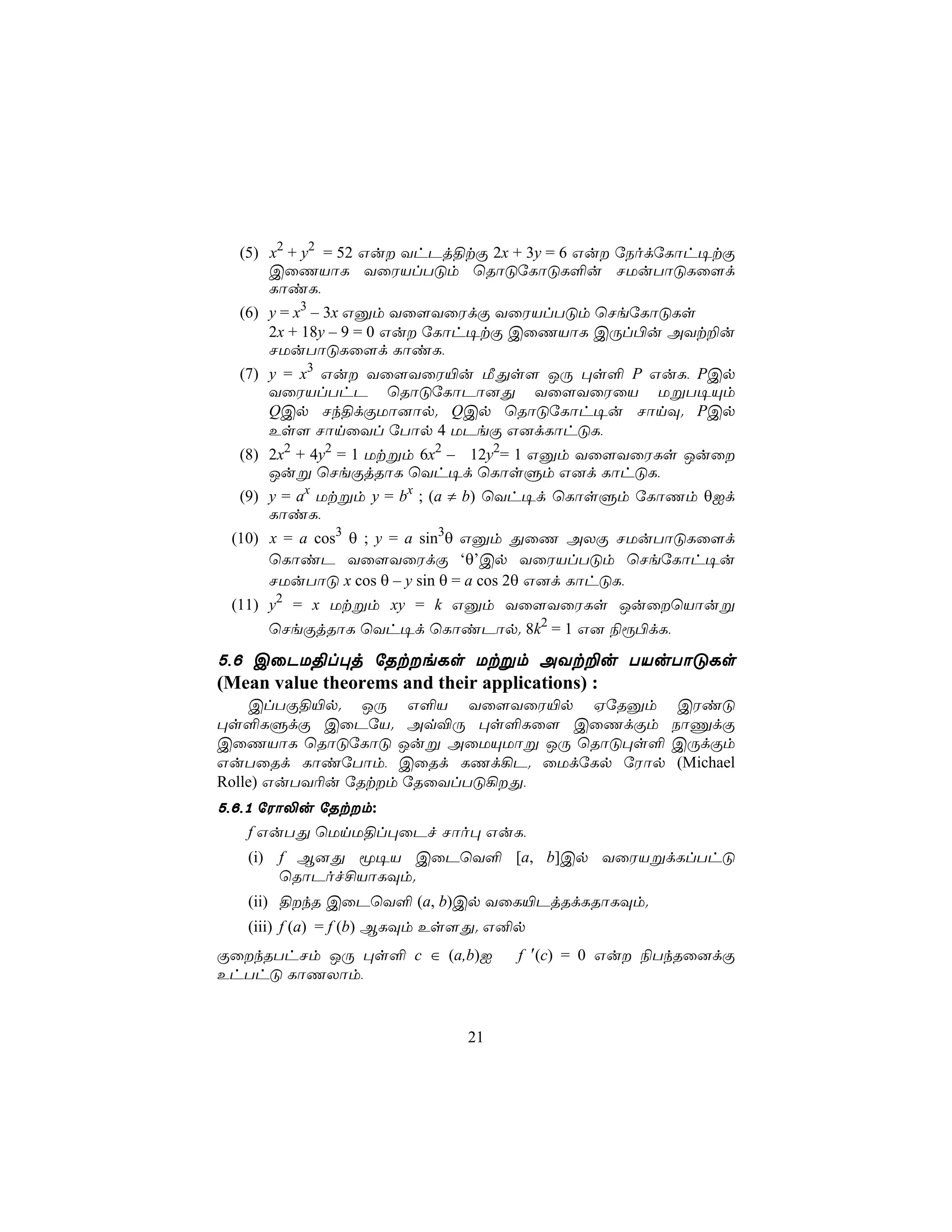 (5) x2 + y2 = 52 Gu YhPj§tÏ 2x + 3y = 6 Gu úSodúLôh¥tÏ
      CûQVôL YûWVlTÓm ùRôÓúLôÓL°u NUuTôÓLû[d
      LôiL,
  (6) y = x3 – 3x Gàm Yû[YûWdÏ YûWVlTÓm ùNeúLôÓLs
      2x + 18y – 9 = 0 Gu úLôh¥tÏ CûQVôL CÚl©u AYt±u
      NUuTôÓLû[d LôiL,
  (7) y = x3 Gu Yû[YûW«u ÁÕs[ JÚ ×s° P GuL, PCp
      YûWVlThP ùRôÓúLôPô]Õ Yû[YûWûV UßT¥Ùm
      QCp Nk§dÏUô]ôp. QCp ùRôÓúLôh¥u NônÜ. PCp
      Es[ NônûYl úTôp 4 UPeÏ G]dLôhÓL,
  (8) 2x2 + 4y2 = 1 Utßm 6x2 – 12y2= 1 Gàm Yû[YûWLs Juû
      Juß ùNeÏjRôL ùYh¥d ùLôsÞm G]d LôhÓL,
  (9) y = ax Utßm y = bx ; (a ≠ b) ùYh¥d ùLôsÞm úLôQm θId
      LôiL,
 (10) x = a cos3 θ ; y = a sin3θ Gàm ÕûQ AXÏ NUuTôÓLû[d
      ùLôiP Yû[YûWdÏ ‘θ’Cp YûWVlTÓm ùNeúLôh¥u
      NUuTôÓ x cos θ – y sin θ = a cos 2θ G]d LôhÓL,
 (11) y2 = x Utßm xy = k Gàm Yû[YûWLs JuûùVôuß
     ùNeÏjRôL ùYh¥d ùLôiPôp. 8k2 = 1 G] ¨ì©dL,
5,6 CûPU§l×j úRteLs Utßm AYt±u TVuTôÓLs
(Mean value theorems and their applications) :
    ClTÏ§«p. JÚ G°V Yû[YûW«p HúRàm                   CWiÓ
×s°LÞdÏ CûPúV. Aq®Ú ×s°Lû[ CûQdÏm                   SôÔdÏ
CûQVôL ùRôÓúLôÓ Juß AûUÙUôß JÚ ùRôÓ×s°              CÚdÏm
GuTûRd LôiúTôm, CûRd LQd¡P. ûUdúLp úWôp              (Michael
Rolle) GuTY¬u úRtm úRûYlTÓ¡Õ,
5,6,1 úWô−u úRtm:
   f GuTÕ ùUnU§l×ûPf Nôo× GuL,
   (i) f B]Õ ê¥V CûPùY° [a, b]Cp YûWVßdLlThÓ
       ùRôPof£VôLÜm.
   (ii) §kR CûPùY° (a, b)Cp YûL«PjRdLRôLÜm.
   (iii) f (a) = f (b) BLÜm Es[Õ. G²p
ÏûkRThNm JÚ ×s° c ∈ (a,b)I         f ′(c) = 0 Gu ¨TkRû]dÏ
EhThÓ LôQXôm,


                             21
 