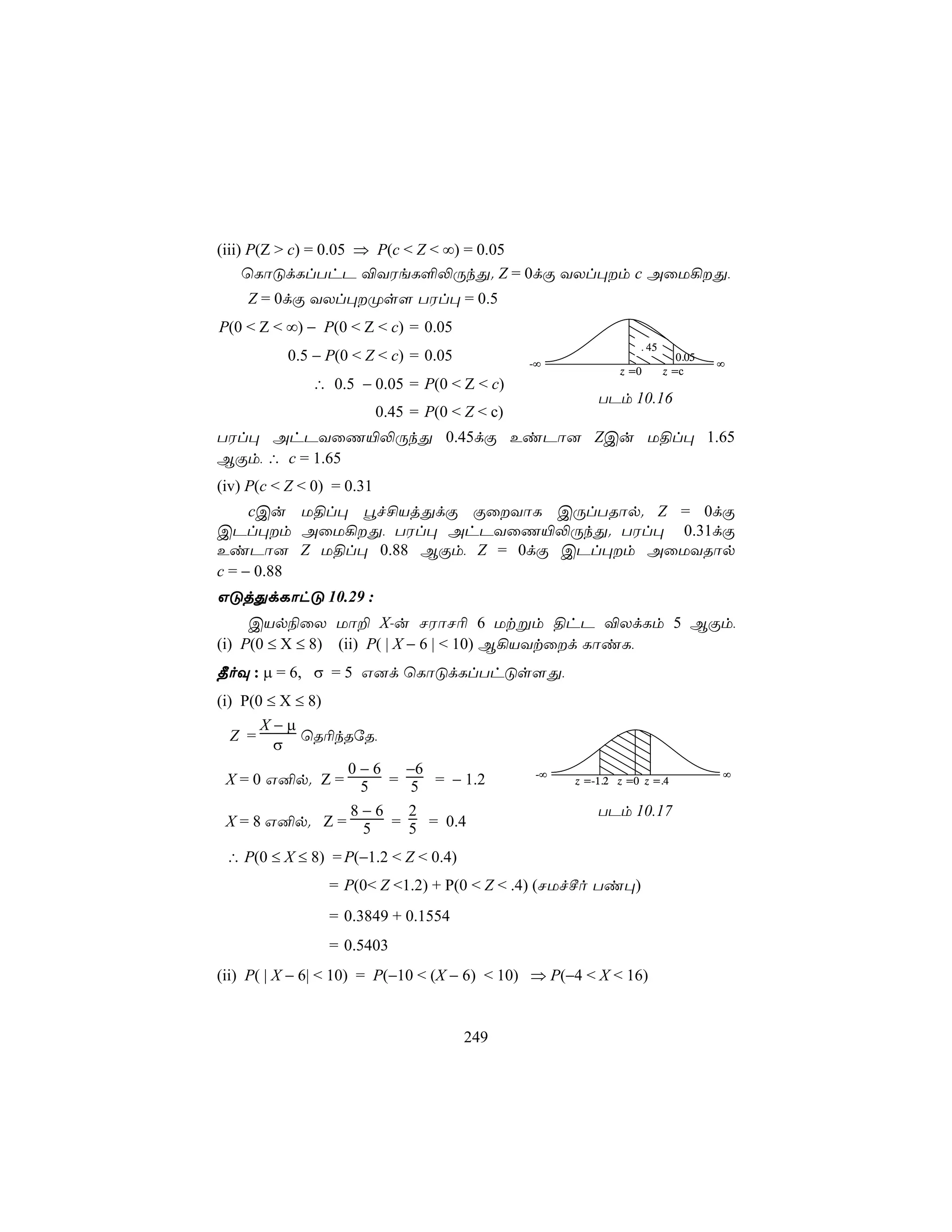 (iii) P(Z > c) = 0.05 ⇒ P(c < Z < ∞) = 0.05
     ùLôÓdLlThP ®YWeL°−ÚkÕ. Z = 0dÏ YXl×m c AûU¡Õ,
    Z = 0dÏ YXl×Øs[ TWl× = 0.5
P(0 < Z < ∞) − P(0 < Z < c) = 0.05
                                                                   . 45
          0.5 − P(0 < Z < c) = 0.05              -∞
                                                                             0.05
                                                                                    ∞
                                                               z =0       z =c
              ∴ 0.5 − 0.05 = P(0 < Z < c)
                                                           TPm 10.16
                           0.45 = P(0 < Z < c)
TWl× AhPYûQ«−ÚkÕ 0.45dÏ EiPô] ZCu U§l× 1.65
BÏm, ∴ c = 1.65
(iv) P(c < Z < 0) = 0.31
     cCu U§l× éf£VjÕdÏ ÏûYôL CÚlTRôp. Z = 0dÏ
CPl×m AûU¡Õ, TWl× AhPYûQ«−ÚkÕ. TWl× 0.31dÏ
EiPô] Z U§l× 0.88 BÏm, Z = 0dÏ CPl×m AûUYRôp
c = − 0.88
GÓjÕdLôhÓ 10.29 :
     CVp¨ûX Uô± X-u NWôN¬ 6 Utßm §hP ®XdLm 5 BÏm,
(i) P(0 ≤ X ≤ 8) (ii) P( | X − 6 | < 10) B¡VYtûd LôiL,
¾oÜ : µ = 6, σ = 5 G]d ùLôÓdLlThÓs[Õ,
(i) P(0 ≤ X ≤ 8)
       X−µ
   Z =       ùR¬kRúR,
         σ
                 0−6  −6                          -∞                                ∞
  X = 0 G²p. Z = 5 = 5 = − 1.2                         z =-1.2 z =0 z =.4

                  8−6 2                                    TPm 10.17
  X = 8 G²p. Z = 5 = 5 = 0.4

 ∴ P(0 ≤ X ≤ 8) = P(−1.2 < Z < 0.4)
                 = P(0< Z <1.2) + P(0 < Z < .4) (NUfºo Ti×)
                 = 0.3849 + 0.1554
                 = 0.5403
(ii) P( | X − 6| < 10) = P(−10 < (X − 6) < 10) ⇒ P(−4 < X < 16)


                                        249
 