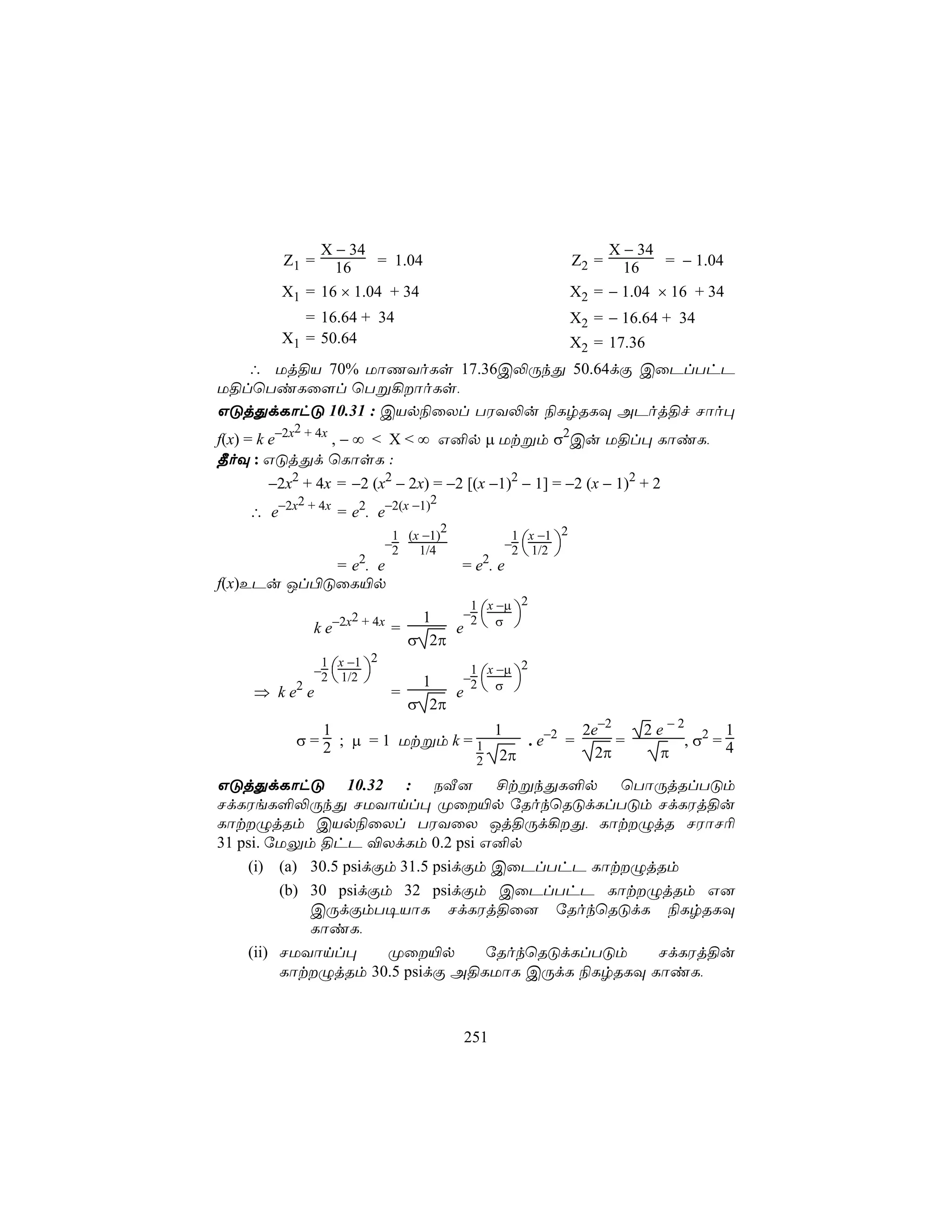 X − 34                                                X − 34
        Z1 =   16    = 1.04                                   Z2 =   16    = − 1.04
        X1 = 16 × 1.04 + 34                                   X2 = − 1.04 × 16 + 34
           = 16.64 + 34                                       X2 = − 16.64 + 34
        X1 = 50.64                                            X2 = 17.36
   ∴ Uj§V 70% UôQYoLs 17.36C−ÚkÕ 50.64dÏ CûPlThP
U§lùTiLû[l ùTß¡ôoLs,
GÓjÕdLôhÓ 10.31 : CVp¨ûXl TWY−u ¨LrRLÜ APoj§f Nôo×
             2
f(x) = k e−2x + 4x , − ∞ < X < ∞ G²p µ Utßm σ2Cu U§l× LôiL,
¾oÜ : GÓjÕd ùLôsL :
      −2x2 + 4x = −2 (x2 − 2x) = −2 [(x −1)2 − 1] = −2 (x − 1)2 + 2
         2                    2
   ∴ e−2x + 4x = e2. e−2(x −1)
                                       2
                            1 (x −1)              1 x −1 2
                           −2                    −2  1/2 
                                1/4                      
            = e2. e                        = e2. e
f(x)EPu Jl©ÓûL«p
                                        1 x −µ      2
                                       −2 
                                      e  σ 
                   −2x2 + 4x      1
              ke               =
                                 σ 2π
               1 x −1 2
              −2  1/2                     1 x −µ 2
                                     −2  
                                      e  σ 
          2                       1
    ⇒ ke e                     =
                                 σ 2π
              1                    1          2e−2                      2e−2 2 1
          σ = 2 ; µ = 1 Utßm k = 1    . e−2 =      =                        ,σ =4
                                 2 2π
                                                2π                       π

GÓjÕdLôhÓ 10.32 : SÅ] £tßkÕL°p ùTôÚjRlTÓm
NdLWeL°−ÚkÕ NUYônl× Øû«p úRokùRÓdLlTÓm NdLWj§u
LôtÝjRm CVp¨ûXl TWYûX Jj§Úd¡Õ, LôtÝjR NWôN¬
31 psi. úUÛm §hP ®XdLm 0.2 psi G²p
    (i) (a) 30.5 psidÏm 31.5 psidÏm CûPlThP LôtÝjRm
         (b) 30 psidÏm 32 psidÏm CûPlThP LôtÝjRm G]
             CÚdÏmT¥VôL NdLWj§û] úRokùRÓdL ¨LrRLÜ
             LôiL,
    (ii) NUYônl×      Øû«p        úRokùRÓdLlTÓm  NdLWj§u
         LôtÝjRm 30.5 psidÏ A§LUôL CÚdL ¨LrRLÜ LôiL,



                                           251
 