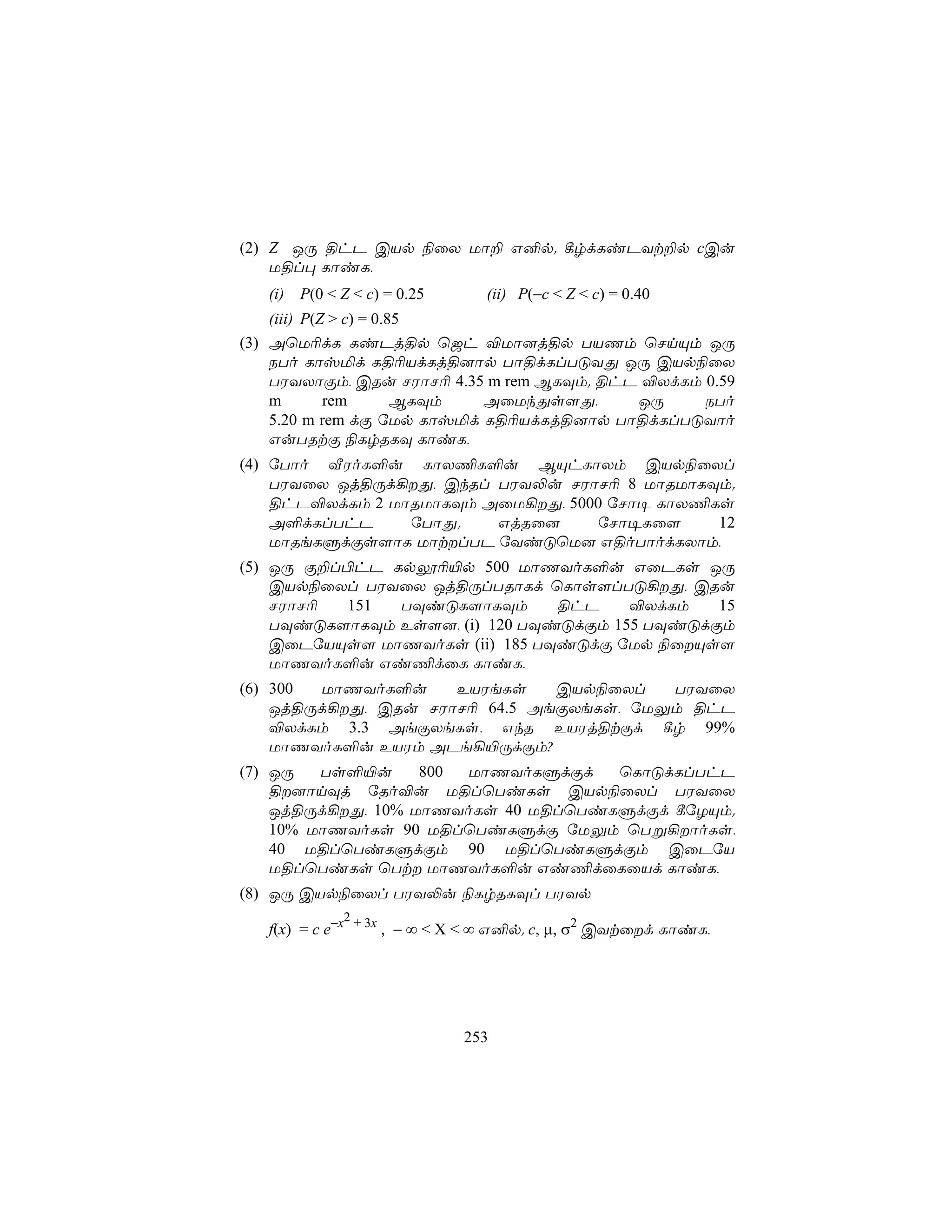 (2) Z JÚ §hP CVp ¨ûX Uô± G²p. ¸rdLiPYt±p cCu
    U§l× LôiL,
   (i) P(0 < Z < c) = 0.25     (ii) P(−c < Z < c) = 0.40
    (iii) P(Z > c) = 0.85
(3) AùU¬dL LiPj§p ù_h ®Uô]j§p TVQm ùNnÙm JÚ
    STo Lôvªd L§¬VdLj§]ôp Tô§dLlTÓYÕ JÚ CVp¨ûX
    TWYXôÏm, CRu NWôN¬ 4.35 m rem BLÜm. §hP ®XdLm 0.59
    m        rem        BLÜm AûUkÕs[Õ,     JÚ     STo
    5.20 m rem dÏ úUp Lôvªd L§¬VdLj§]ôp Tô§dLlTÓYôo
    GuTRtÏ ¨LrRLÜ LôiL,
(4) úTôo ÅWoL°u LôX¦L°u BÙhLôXm CVp¨ûXl
    TWYûX Jj§Úd¡Õ, CkRl TWY−u NWôN¬ 8 UôRUôLÜm.
    §hP®XdLm 2 UôRUôLÜm AûU¡Õ, 5000 úNô¥ LôX¦Ls
    A°dLlThP     úTôÕ.   GjRû]      úNô¥Lû[    12
    UôReLÞdÏs[ôL UôtlTP úYiÓùU] G§oTôodLXôm,
(5) JÚ Ï±l©hP Lpí¬«p 500 UôQYoL°u GûPLs JÚ
    CVp¨ûXl TWYûX Jj§ÚlTRôLd ùLôs[lTÓ¡Õ, CRu
    NWôN¬ 151  TÜiÓL[ôLÜm       §hP    ®XdLm   15
    TÜiÓL[ôLÜm Es[], (i) 120 TÜiÓdÏm 155 TÜiÓdÏm
    CûPúVÙs[ UôQYoLs (ii) 185 TÜiÓdÏ úUp ¨ûÙs[
    UôQYoL°u Gi¦dûL LôiL,
(6) 300 UôQYoL°u     EVWeLs    CVp¨ûXl   TWYûX
    Jj§Úd¡Õ, CRu NWôN¬ 64.5 AeÏXeLs, úUÛm §hP
    ®XdLm 3.3 AeÏXeLs, GkR EVWj§tÏd ¸r 99%
    UôQYoL°u EVWm APe¡«ÚdÏm?
(7) JÚ   Ts°«u     800 UôQYoLÞdÏd   ùLôÓdLlThP
    §]ônÜj úRo®u U§lùTiLs CVp¨ûXl TWYûX
    Jj§Úd¡Õ, 10% UôQYoLs 40 U§lùTiLÞdÏd ¸úZÙm.
    10% UôQYoLs 90 U§lùTiLÞdÏ úUÛm ùTß¡ôoLs,
    40 U§lùTiLÞdÏm 90 U§lùTiLÞdÏm CûPúV
    U§lùTiLs ùTt UôQYoL°u Gi¦dûLûVd LôiL,
(8) JÚ CVp¨ûXl TWY−u ¨LrRLÜl TWYp
               2
   f(x) = c e−x + 3x , − ∞ < X < ∞ G²p. c, µ, σ2 CYtûd LôiL,




                             253
 