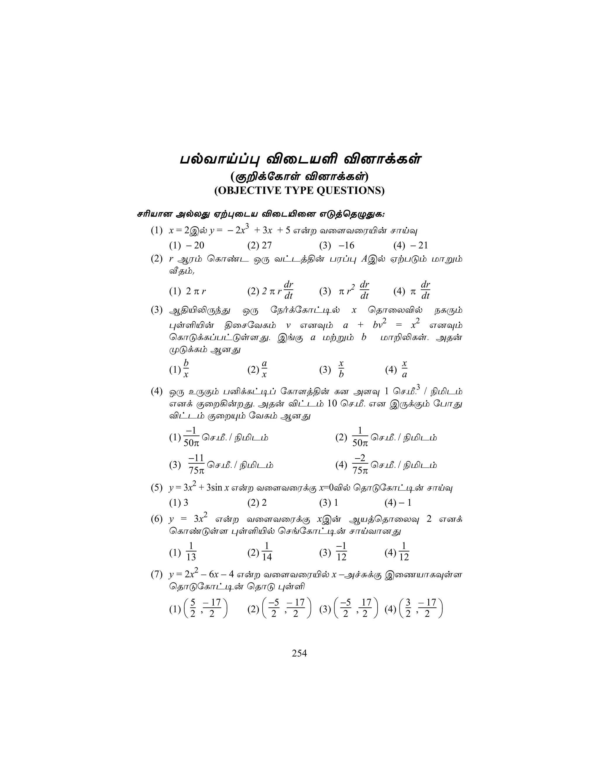 TpYônl× ®ûPV° ®]ôdLs
                     (Ï±dúLôs ®]ôdLs)
              (OBJECTIVE TYPE QUESTIONS)

N¬Vô] ApXÕ Ht×ûPV ®ûP«û] GÓjùRÝÕL:
 (1) x = 2Cp y = − 2x3 + 3x + 5 Gu Yû[YûW«u NônÜ
     (1) − 20   (2) 27       (3) −16     (4) − 21
 (2) r BWm ùLôiP JÚ YhPj§u TWl× ACp HtTÓm Uôßm
     ÅRm.
                          dr          dr        dr
     (1) 2 π r  (2) 2 π r dt (3) π r2 dt (4) π dt
 (3) B§«−ÚkÕ JÚ úSodúLôh¥p x ùRôûX®p SLÚm
    ×s°«u §ûNúYLm v G]Üm a + bv2 = x2 G]Üm
    ùLôÓdLlThÓs[Õ, CeÏ a Utßm b Uô±−Ls, ARu
    ØÓdLm B]Õ
        b          a         x       x
    (1) x      (2) x     (3) b   (4) a

 (4) JÚ EÚÏm T²dLh¥l úLô[j§u L] A[Ü 1 ùN,Á,3 / ¨ªPm
     G]d Ïû¡uÕ, ARu ®hPm 10 ùN,Á, G] CÚdÏm úTôÕ
     ®hPm ÏûÙm úYLm B]Õ
         −1                       1
     (1)     ùN,Á, / ¨ªPm    (2)     ùN,Á, / ¨ªPm
         50π                     50π
          −11                    −2
     (3)      ùN,Á, / ¨ªPm   (4)     ùN,Á, / ¨ªPm
          75π                    75π
 (5) y = 3x2 + 3sin x Gu Yû[YûWdÏ x=0®p ùRôÓúLôh¥u NônÜ
     (1) 3              (2) 2      (3) 1      (4) − 1
 (6) y = 3x2 Gu Yû[YûWdÏ xCu BVjùRôûXÜ 2 G]d
     ùLôiÓs[ ×s°«p ùNeúLôh¥u NônYô]Õ
         1           1        −1      1
     (1) 13      (2) 14   (3) 12  (4) 12

 (7) y = 2x2 – 6x – 4 Gu Yû[YûW«p x –AfÑdÏ CûQVôLÜs[
     ùRôÓúLôh¥u ùRôÓ ×s°
                            −5 – 17       −5 17
    (1)  2 , 2      (2)  2 , 2  (3)  2 , 2  (4)  2 , 2 
          5 – 17                                        3 – 17
                                                        


                               254
 
