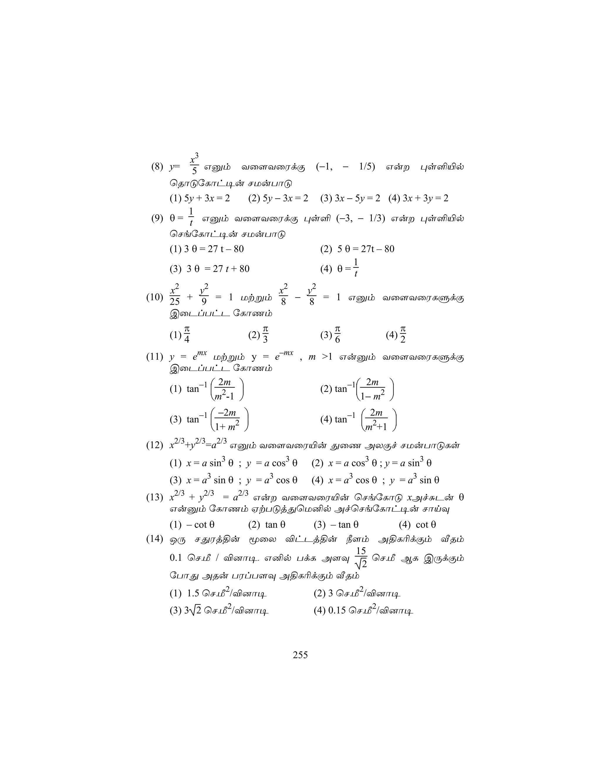 x3
(8) y= 5 Gàm Yû[YûWdÏ                   (−1,   −   1/5)   Gu      ×s°«p
    ùRôÓúLôh¥u NUuTôÓ
    (1) 5y + 3x = 2     (2) 5y − 3x = 2 (3) 3x − 5y = 2 (4) 3x + 3y = 2
         1
(9) θ = t Gàm Yû[YûWdÏ ×s° (−3, − 1/3) Gu ×s°«p
    ùNeúLôh¥u NUuTôÓ
    (1) 3 θ = 27 t – 80                 (2) 5 θ = 27t – 80
                                                1
    (3) 3 θ = 27 t + 80                 (4) θ = t

     x2    y2          x2 y2
(10) 25 + 9 = 1 Utßm 8 − 8 = 1 Gàm Yû[YûWLÞdÏ
     CûPlThP úLôQm
         π           π           π     π
     (1) 4       (2) 3       (3) 6 (4) 2

(11) y = emx Utßm y = e–mx , m >1 Guàm Yû[YûWLÞdÏ
     CûPlThP úLôQm

     (1) tan−1  2            (2) tan−1
                 2m                       2m 
               m -1                   1− m2 
                                            
               −2m 
    (3) tan−1                           (4) tan−1  2
                                                     2m 
                                                 m +1 
             1+ m2                                    
(12) x2/3+y2/3=a2/3 Gàm Yû[YûW«u ÕûQ AXÏf NUuTôÓLs
    (1) x = a sin3 θ ; y = a cos3 θ    (2) x = a cos3 θ ; y = a sin3 θ
    (3) x = a3 sin θ ; y = a3 cos θ    (4) x = a3 cos θ ; y = a3 sin θ
(13) x2/3 + y2/3 = a2/3 Gu Yû[YûW«u ùNeúLôÓ xAfÑPu θ
     Guàm úLôQm HtTÓjÕùU²p AfùNeúLôh¥u NônÜ
     (1) – cot θ   (2) tan θ (3) – tan θ        (4) cot θ
(14) JÚ NÕWj§u êûX ®hPj§u ¿[m A§L¬dÏm ÅRm
                                       15
     0.1 ùN,Á / ®]ô¥, G²p TdL A[Ü          ùN,Á BL CÚdÏm
                                         2
     úTôÕ ARu TWlT[Ü A§L¬dÏm ÅRm
    (1) 1.5 ùN,Á2/®]ô¥                 (2) 3 ùN,Á2/®]ô¥
    (3) 3 2 ùN,Á2/®]ô¥                 (4) 0.15 ùN,Á2/®]ô¥



                                 255
 