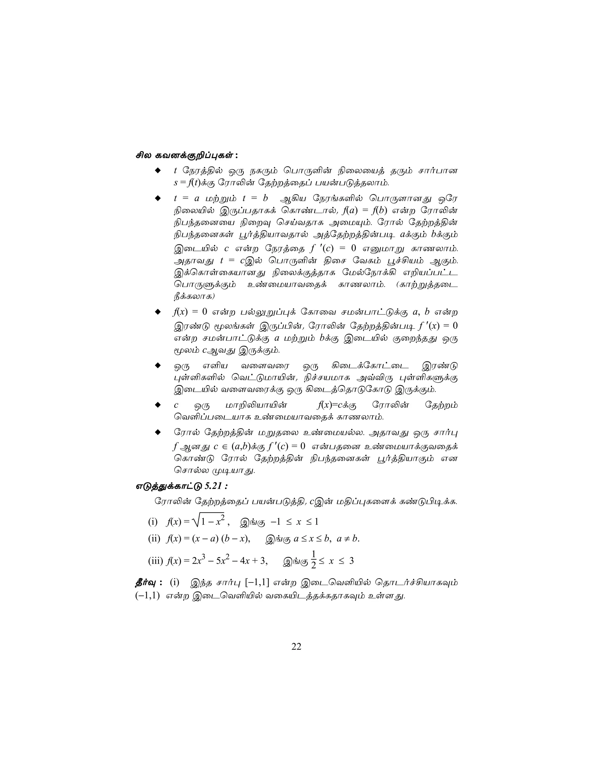 £X LY]dÏ±l×Ls :
         t úSWj§p JÚ SLÚm ùTôÚ°u ¨ûXûVj RÚm NôoTô]
         s = f(t)dÏ úWô−u úRtjûRl TVuTÓjRXôm,
         t = a Utßm t = b B¡V úSWeL°p ùTôÚ[ô]Õ JúW
         ¨ûX«p CÚlTRôLd ùLôiPôp. f(a) = f(b) Gu úWô−u
         ¨TkRû]ûV ¨ûÜ ùNnYRôL AûUÙm, úWôp úRtj§u
         ¨TkRû]Ls éoj§VôYRôp AjúRtj§uT¥ adÏm bdÏm
         CûP«p c Gu úSWjûR f ′(c) = 0 GàUôß LôQXôm,
         ARôYÕ t = cCp ùTôÚ°u §ûN úYLm éf£Vm BÏm,
         CdùLôsûLVô]Õ ¨ûXdÏjRôL úUpúSôd¡ G±VlThP
         ùTôÚÞdÏm EiûUVôYûRd LôQXôm, (LôtßjRûP
         ¿dLXôL)
         f(x) = 0 Gu TpÛßl×d úLôûY NUuTôhÓdÏ a, b Gu
         CWiÓ êXeLs CÚl©u. úWô−u úRtj§uT¥ f ′(x) = 0
         Gu NUuTôhÓdÏ a Utßm bdÏ CûP«p ÏûkRÕ JÚ
         êXm cBYÕ CÚdÏm,
         JÚ G°V Yû[YûW JÚ ¡ûPdúLôhûP CWiÓ
         ×s°L°p ùYhÓUô«u. ¨fNVUôL Aq®Ú ×s°LÞdÏ
         CûP«p Yû[YûWdÏ JÚ ¡ûPjùRôÓúLôÓ CÚdÏm,
         c JÚ  Uô±−Vô«u     f(x)=cdÏ úWô−u               úRtm
         ùY°lTûPVôL EiûUVôYûRd LôQXôm,
         úWôp úRtj§u UßRûX EiûUVpX, ARôYÕ JÚ Nôo×
         f B]Õ c ∈ (a,b)dÏ f ′(c) = 0 GuTRû] EiûUVôdÏYûRd
         ùLôiÓ úWôp úRtj§u ¨TkRû]Ls éoj§VôÏm G]
         ùNôpX Ø¥VôÕ,
GÓjÕdLôhÓ 5.21 :
   úWô−u úRtjûRl TVuTÓj§. cCu U§l×Lû[d LiÓ©¥dL,

  (i) f(x) =    1 − x2 ,   CeÏ −1 ≤ x ≤ 1
  (ii) f(x) = (x − a) (b − x),   CeÏ a ≤ x ≤ b, a ≠ b.
                                         1
  (iii) f(x) = 2x3 − 5x2 − 4x + 3,   CeÏ 2 ≤ x ≤ 3

¾oÜ : (i) CkR Nôo× [−1,1] Gu CûPùY°«p ùRôPof£VôLÜm
(−1,1) Gu CûPùY°«p YûL«PjRdLRôLÜm Es[Õ,




                                      22
 