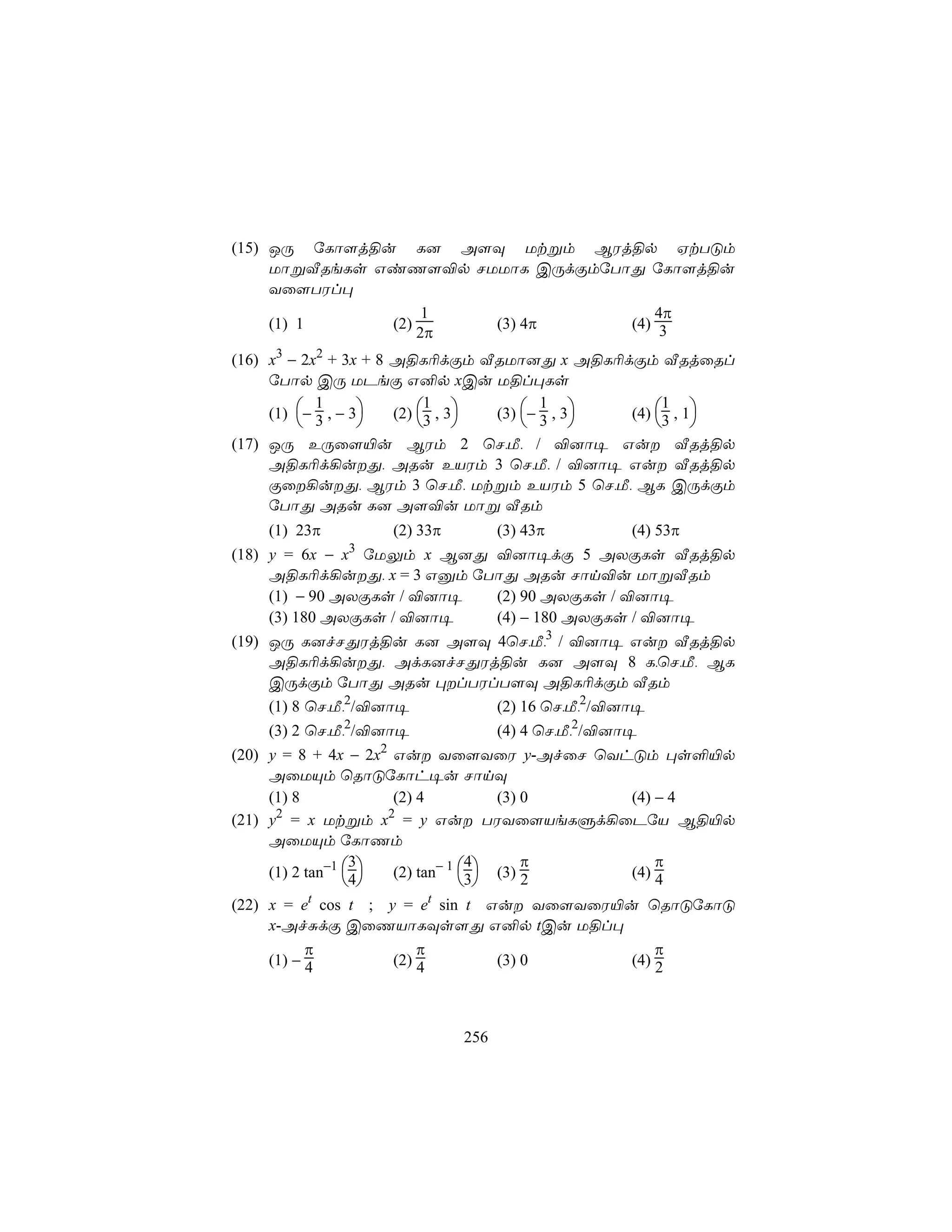 (15) JÚ úLô[j§u L] A[Ü Utßm BWj§p HtTÓm
     UôßÅReLs GiQ[®p NUUôL CÚdÏmúTôÕ úLô[j§u
     Yû[TWl×
                    1                 4π
     (1) 1     (2)     (3) 4π      (4) 3
                   2π
(16) x3 − 2x2 + 3x + 8 A§L¬dÏm ÅRUô]Õ x A§L¬dÏm ÅRjûRl
     úTôp CÚ UPeÏ G²p xCu U§l×Ls

     (1) − 3 , − 3   (2) 3 , 3 (3) − 3 , 3 (4) 3 , 1
            1               1             1            1
                                                    
(17) JÚ EÚû[«u BWm 2 ùN,Á, / ®]ô¥ Gu ÅRj§p
     A§L¬d¡uÕ, ARu EVWm 3 ùN,Á, / ®]ô¥ Gu ÅRj§p
     Ïû¡uÕ, BWm 3 ùN,Á, Utßm EVWm 5 ùN,Á, BL CÚdÏm
     úTôÕ ARu L] A[®u Uôß ÅRm
    (1) 23π          (2) 33π         (3) 43π         (4) 53π
(18) y = 6x − x3 úUÛm x B]Õ ®]ô¥dÏ 5 AXÏLs ÅRj§p
     A§L¬d¡uÕ, x = 3 Gàm úTôÕ ARu Nôn®u UôßÅRm
     (1) − 90 AXÏLs / ®]ô¥  (2) 90 AXÏLs / ®]ô¥
     (3) 180 AXÏLs / ®]ô¥   (4) − 180 AXÏLs / ®]ô¥
(19) JÚ L]fNÕWj§u L] A[Ü 4ùN,Á,3 / ®]ô¥ Gu ÅRj§p
     A§L¬d¡uÕ, AdL]fNÕWj§u L] A[Ü 8 L,ùN,Á, BL
     CÚdÏm úTôÕ ARu ×lTWlT[Ü A§L¬dÏm ÅRm
     (1) 8 ùN,Á,2/®]ô¥    (2) 16 ùN,Á,2/®]ô¥
    (3) 2 ùN,Á,2/®]ô¥                (4) 4 ùN,Á,2/®]ô¥
                 2
(20) y = 8 + 4x − 2x Gu Yû[YûW y-AfûN ùYhÓm ×s°«p
     AûUÙm ùRôÓúLôh¥u NônÜ
     (1) 8            (2) 4          (3) 0 (4) − 4
      2              2
(21) y = x Utßm x = y Gu TWYû[VeLÞd¡ûPúV B§«p
     AûUÙm úLôQm
                                         π     π
     (1) 2 tan−1 4  (2) tan− 1 3 (3) 2
                  3               4
                                           (4) 4
                                
(22) x = et cos t ; y = et sin t Gu Yû[YûW«u ùRôÓúLôÓ
     x-AfÑdÏ CûQVôLÜs[Õ G²p tCu U§l×
          π              π                               π
    (1) − 4          (2) 4           (3) 0           (4) 2



                               256
 