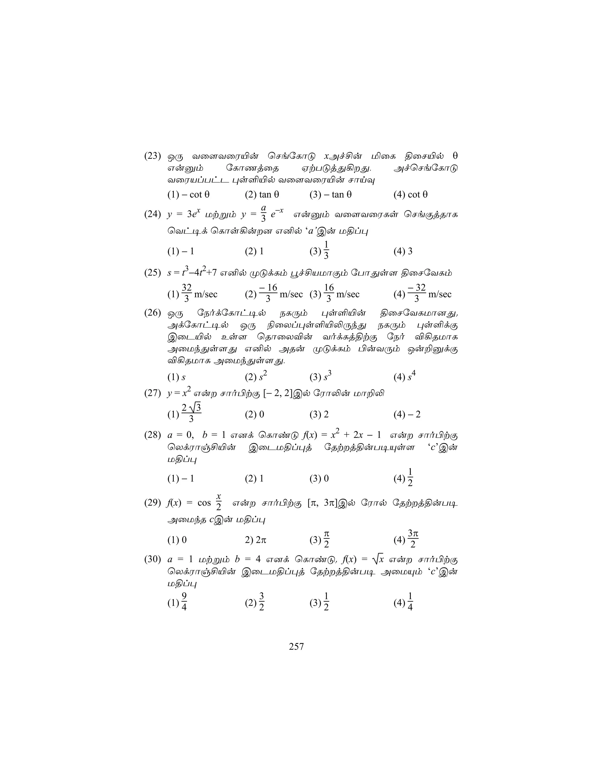 (23) JÚ Yû[YûW«u ùNeúLôÓ xAf£u ªûL §ûN«p θ
     Guàm        úLôQjûR      HtTÓjÕ¡Õ,   AfùNeúLôÓ
     YûWVlThP ×s°«p Yû[YûW«u NônÜ
     (1) − cot θ    (2) tan θ  (3) − tan θ (4) cot θ
                         a
(24) y = 3ex Utßm y = 3 e−x Guàm Yû[YûWLs ùNeÏjRôL
     ùYh¥d ùLôs¡u] G²p ‘a’Cu U§l×
                                   1
     (1) − 1        (2) 1      (3) 3       (4) 3

(25) s = t3−4t2+7 G²p ØÓdLm éf£VUôÏm úTôÕs[ §ûNúYLm
         32             − 16         16         − 32
     (1) 3 m/sec     (2) 3 m/sec (3) 3 m/sec (4) 3 m/sec
(26) JÚ úSodúLôh¥p SLÚm ×s°«u §ûNúYLUô]Õ.
     AdúLôh¥p JÚ ¨ûXl×s°«−ÚkÕ SLÚm ×s°dÏ
     CûP«p Es[ ùRôûX®u YodLj§tÏ úSo ®¡RUôL
     AûUkÕs[Õ G²p ARu ØÓdLm ©uYÚm Ju±àdÏ
     ®¡RUôL AûUkÕs[Õ,
    (1) s         (2) s2         (3) s3       (4) s4
(27) y = x2 Gu Nôo©tÏ [− 2, 2]Cp úWô−u Uô±−
         2 3
     (1) 3          (2) 0        (3) 2       (4) − 2

(28) a = 0, b = 1 G]d ùLôiÓ f(x) = x2 + 2x − 1 Gu Nôo©tÏ
     ùXdWôg£«u CûPU§l×j úRtj§uT¥Ùs[ ‘c’Cu
     U§l×
                                                   1
     (1) − 1        (2) 1     (3) 0            (4) 2
                x
(29) f(x) = cos 2 Gu Nôo©tÏ [π, 3π]Cp úWôp úRtj§uT¥
     AûUkR cCu U§l×
                                  π                3π
     (1) 0          2) 2π     (3) 2            (4) 2
(30) a = 1 Utßm b = 4 G]d ùLôiÓ. f(x) = x Gu Nôo©tÏ
     ùXdWôg£«u CûPU§l×j úRtj§uT¥ AûUÙm ‘c’Cu
     U§l×
         9              3         1                1
     (1) 4          (2) 2     (3) 2            (4) 4



                           257
 