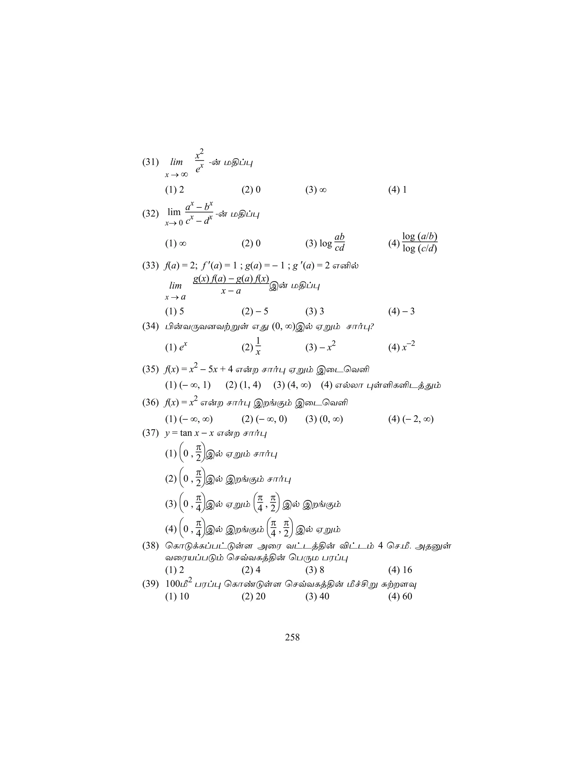 x2
(31)    lim    -u U§l×
       x→∞
            ex

       (1) 2               (2) 0             (3) ∞         (4) 1
               x   x
          a −b
(32) lim x      x -u U§l×
     x→ 0 c − d
                                                     ab          log (a/b)
       (1) ∞               (2) 0             (3) log cd    (4)
                                                                 log (c/d)
(33) f(a) = 2; f ′(a) = 1 ; g(a) = − 1 ; g ′(a) = 2 G²p
             g(x) f(a) − g(a) f(x)
      lim                          Cu U§l×
                     x−a
     x→a
     (1) 5    (2) − 5     (3) 3                            (4) − 3
(34) ©uYÚY]Ytßs GÕ (0, ∞)Cp Hßm Nôo×?
                  1
     (1) ex   (2) x       (3) − x2                         (4) x−2

(35) f(x) = x2 − 5x + 4 Gu Nôo× Hßm CûPùY°
       (1) (− ∞, 1)    (2) (1, 4)   (3) (4, ∞)   (4) GpXô ×s°L°PjÕm
               2
(36) f(x) = x Gu Nôo× CeÏm CûPùY°
     (1) (− ∞, ∞)      (2) (− ∞, 0)   (3) (0, ∞) (4) (− 2, ∞)
(37) y = tan x − x Gu Nôo×
              π
     (1) 0 , 2Cp Hßm Nôo×
              
              π
     (2) 0 , 2Cp CeÏm Nôo×
              
              π            π π
     (3) 0 , 4 Cp Hßm 4 , 2 Cp CeÏm
                              
              π                 π π
     (4) 0 , 4Cp CeÏm 4 , 2 Cp Hßm
                                 
(38) ùLôÓdLlThÓs[ AûW YhPj§u ®hPm 4 ùN,Á, ARàs
     YûWVlTÓm ùNqYLj§u ùTÚU TWl×
     (1) 2             (2) 4          (3) 8      (4) 16
           2
(39) 100Á TWl× ùLôiÓs[ ùNqYLj§u Áf£ß Ñt[Ü
     (1) 10            (2) 20         (3) 40     (4) 60



                                       258
 