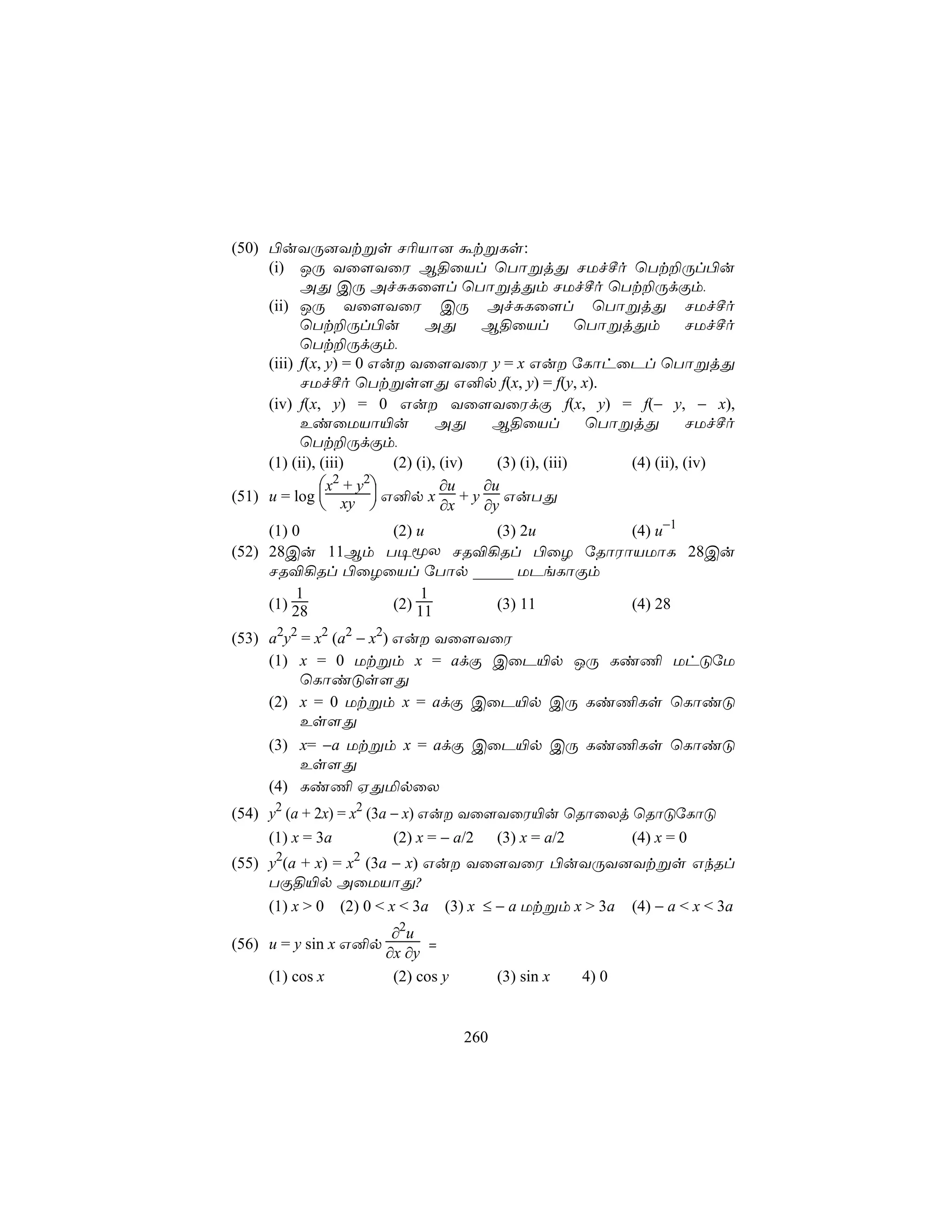 (50) ©uYÚ]Ytßs N¬Vô] átßLs:
     (i) JÚ Yû[YûW B§ûVl ùTôßjÕ NUfºo ùTt±Úl©u
           AÕ CÚ AfÑLû[l ùTôßjÕm NUfºo ùTt±ÚdÏm,
     (ii) JÚ Yû[YûW CÚ AfÑLû[l ùTôßjÕ NUfºo
           ùTt±Úl©u            AÕ      B§ûVl            ùTôßjÕm        NUfºo
           ùTt±ÚdÏm,
     (iii) f(x, y) = 0 Gu Yû[YûW y = x Gu úLôhûPl ùTôßjÕ
           NUfºo ùTtßs[Õ G²p f(x, y) = f(y, x).
     (iv) f(x, y) = 0 Gu Yû[YûWdÏ f(x, y) = f(− y, − x),
           EiûUVô«u              AÕ     B§ûVl            ùTôßjÕ        NUfºo
           ùTt±ÚdÏm,
     (1) (ii), (iii)     (2) (i), (iv)   (3) (i), (iii)      (4) (ii), (iv)
               x2 + y2          ∂u   ∂u
(51) u = log  xy  G²p x + y GuTÕ
                                ∂x   ∂y
     (1) 0      (2) u      (3) 2u     (4) u−1
(52) 28Cu 11Bm T¥êX NR®¡Rl ©ûZ úRôWôVUôL 28Cu
     NR®¡Rl ©ûZûVl úTôp _____ UPeLôÏm
         1          1
     (1) 28     (2) 11     (3) 11     (4) 28

(53) a2y2 = x2 (a2 − x2) Gu Yû[YûW
     (1) x = 0 Utßm x = adÏ CûP«p JÚ Li¦ UhÓúU
          ùLôiÓs[Õ
     (2) x = 0 Utßm x = adÏ CûP«p CÚ Li¦Ls ùLôiÓ
          Es[Õ
     (3) x= −a Utßm x = adÏ CûP«p CÚ Li¦Ls ùLôiÓ
          Es[Õ
     (4) Li¦ HÕªpûX
(54) y2 (a + 2x) = x2 (3a − x) Gu Yû[YûW«u ùRôûXj ùRôÓúLôÓ
     (1) x = 3a           (2) x = − a/2 (3) x = a/2 (4) x = 0
(55) y2(a + x) = x2 (3a − x) Gu Yû[YûW ©uYÚY]Ytßs GkRl
     TÏ§«p AûUVôÕ?
     (1) x > 0   (2) 0 < x < 3a   (3) x ≤ − a Utßm x > 3a     (4) − a < x < 3a
                          2
                         ∂ u
(56) u = y sin x G²p           =
                        ∂x ∂y
     (1) cos x           (2) cos y         (3) sin x   4) 0


                                     260
 