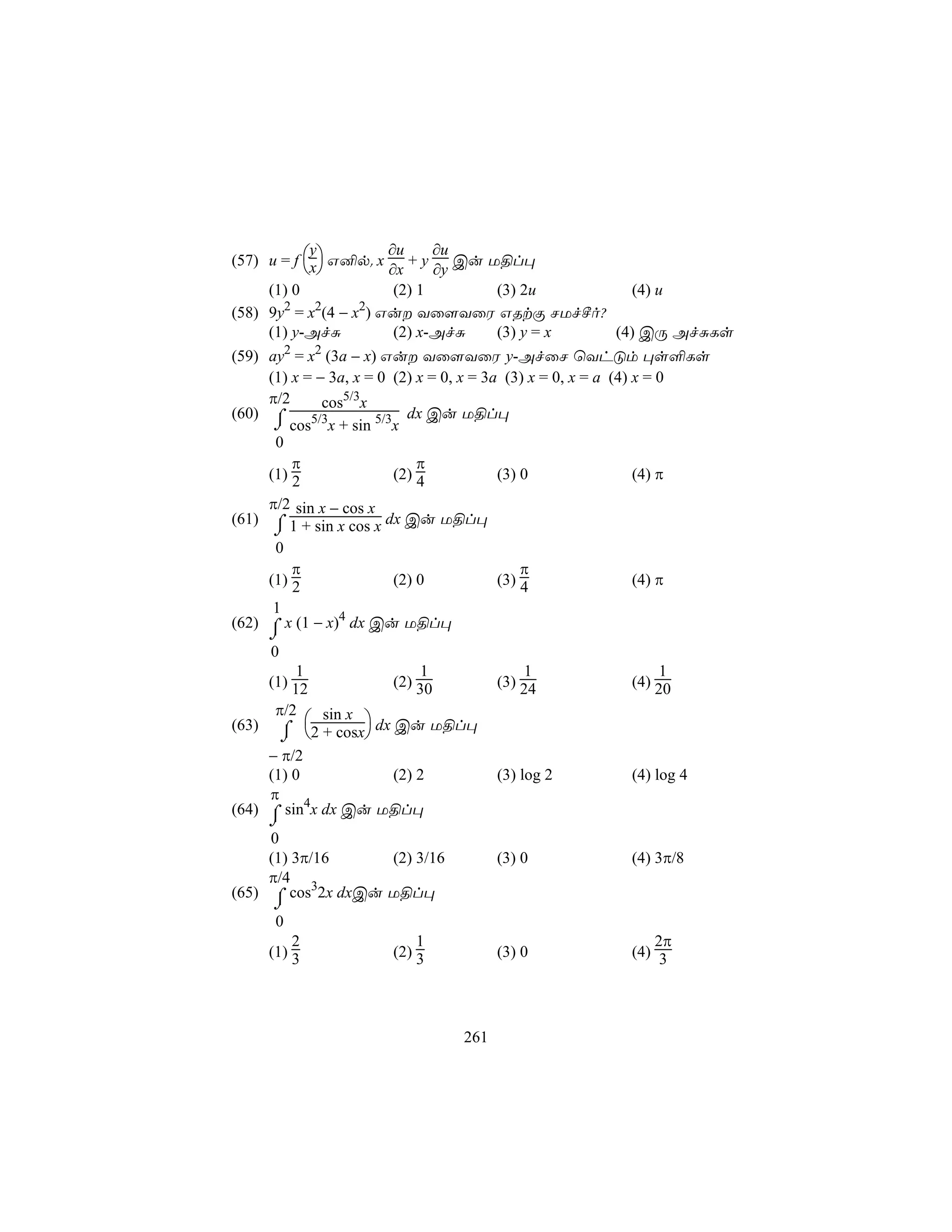 ∂u     ∂u
(57) u = f x G²p. x + y Cu U§l×
            y
                    ∂x     ∂y
     (1) 0             (2) 1     (3) 2u       (4) u
       2     2    2
(58) 9y = x (4 − x ) Gu Yû[YûW GRtÏ NUfºo?
     (1) y-AfÑ         (2) x-AfÑ (3) y = x  (4) CÚ AfÑLs
(59) ay2 = x2 (3a − x) Gu Yû[YûW y-AfûN ùYhÓm ×s°Ls
     (1) x = − 3a, x = 0 (2) x = 0, x = 3a (3) x = 0, x = a (4) x = 0
     π/2      cos5/3x
(60) ⌠                     dx Cu U§l×
      ⌡ cos x + sin 5/3x
            5/3
      0
         π                   π
     (1) 2               (2) 4            (3) 0                 (4) π
     π/2 sin x − cos x
(61) ⌠ 1 + sin x cos x dx Cu U§l×
      ⌡
      0
         π                                    π
     (1) 2               (2) 0            (3) 4                 (4) π
      1
(62) ⌠ x (1 − x)4 dx Cu U§l×
       ⌡
       0
           1                1              1                  1
       (1) 12           (2) 30         (3) 24            (4) 20
        π/2
              sin x 
(63)       ⌠ 2 + cosx dx Cu U§l×
           ⌡
     − π/2
     (1) 0          (2) 2              (3) log 2         (4) log 4
     π
(64) ⌠ sin4x dx Cu U§l×
       ⌡
     0
     (1) 3π/16     (2) 3/16            (3) 0             (4) 3π/8
     π/4 3
(65) ⌠ cos 2x dxCu U§l×
       ⌡
        0
           2                1                               2π
       (1) 3            (2) 3          (3) 0             (4) 3




                                 261
 