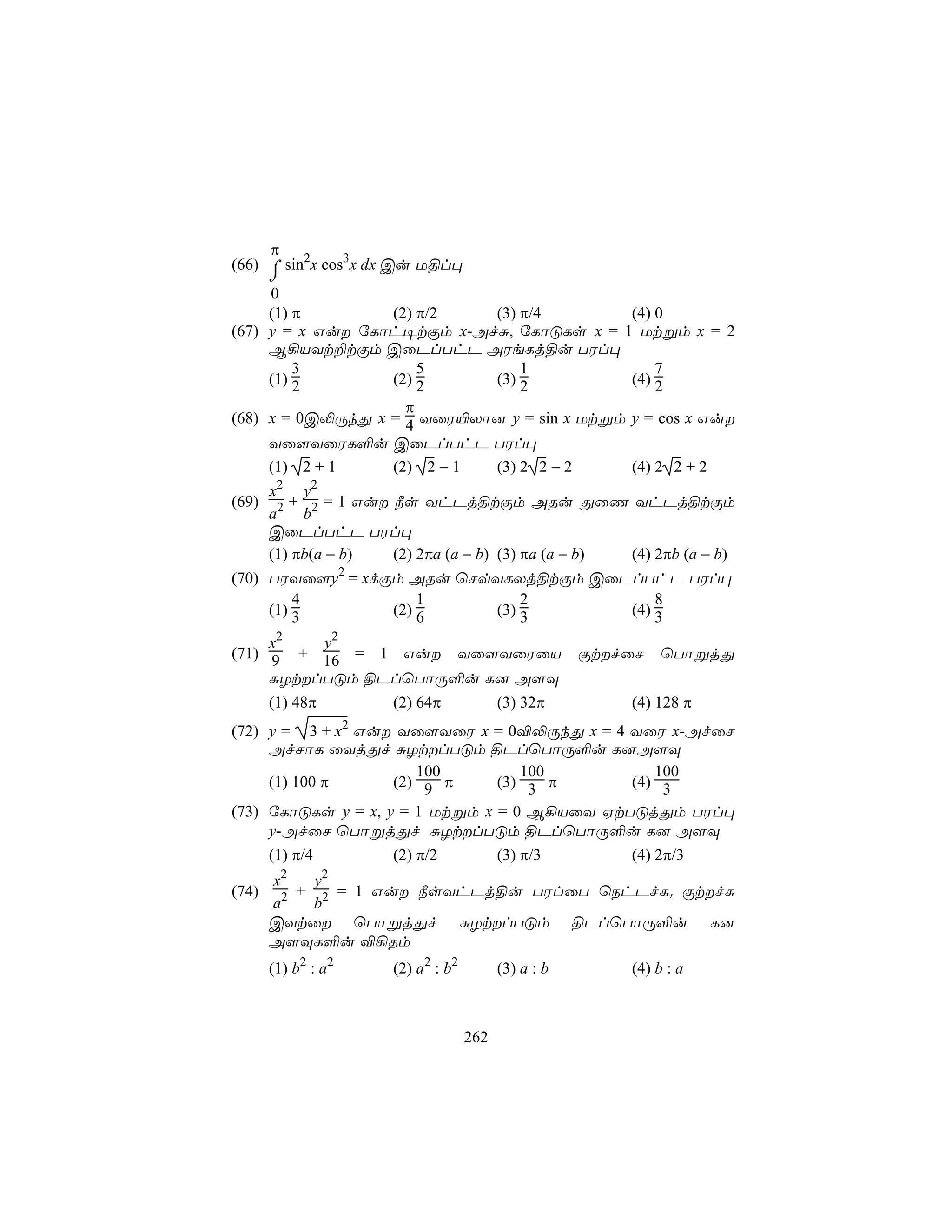 π
(66) ⌠ sin2x cos3x dx Cu U§l×
     ⌡
     0
     (1) π             (2) π/2         (3) π/4        (4) 0
(67) y = x Gu úLôh¥tÏm x-AfÑ, úLôÓLs x = 1 Utßm x = 2
     B¡VYt±tÏm CûPlThP AWeLj§u TWl×
         3                 5               1              7
     (1) 2             (2) 2           (3) 2          (4) 2
                         π
(68) x = 0C−ÚkÕ x = 4 YûW«Xô] y = sin x Utßm y = cos x Gu
     Yû[YûWL°u CûPlThP TWl×
     (1) 2 + 1         (2) 2 − 1       (3) 2 2 − 2    (4) 2 2 + 2
      2     2
     x     y
(69) 2 + 2 = 1 Gu ¿s YhPj§tÏm ARu ÕûQ YhPj§tÏm
     a     b
     CûPlThP TWl×
     (1) πb(a − b)     (2) 2πa (a − b) (3) πa (a − b) (4) 2πb (a − b)
(70) TWYû[y2 = xdÏm ARu ùNqYLXj§tÏm CûPlThP TWl×
         4            1        2           8
     (1) 3        (2) 6    (3) 3       (4) 3

     x2   y2
(71) 9 + 16 = 1 Gu Yû[YûWûV                          ÏtfûN   ùTôßjÕ
     ÑZtlTÓm §PlùTôÚ°u L] A[Ü
       (1) 48π        (2) 64π             (3) 32π         (4) 128 π
(72) y = 3 + x2 Gu Yû[YûW x = 0®−ÚkÕ x = 4 YûW x-AfûN
     AfNôL ûYjÕf ÑZtlTÓm §PlùTôÚ°u L]A[Ü
                        100         100          100
     (1) 100 π      (2) 9 π     (3) 3 π      (4) 3
(73) úLôÓLs y = x, y = 1 Utßm x = 0 B¡VûY HtTÓjÕm TWl×
     y-AfûN ùTôßjÕf ÑZtlTÓm §PlùTôÚ°u L] A[Ü
     (1) π/4        (2) π/2     (3) π/3      (4) 2π/3
       x2    y2
(74)     2 + 2 = 1 Gu ¿sYhPj§u TWlûT ùShPfÑ. ÏtfÑ
       a     b
       CYtû ùTôßjÕf ÑZtlTÓm §PlùTôÚ°u L]
       A[ÜL°u ®¡Rm
       (1) b2 : a2    (2) a2 : b2         (3) a : b       (4) b : a



                                    262
 