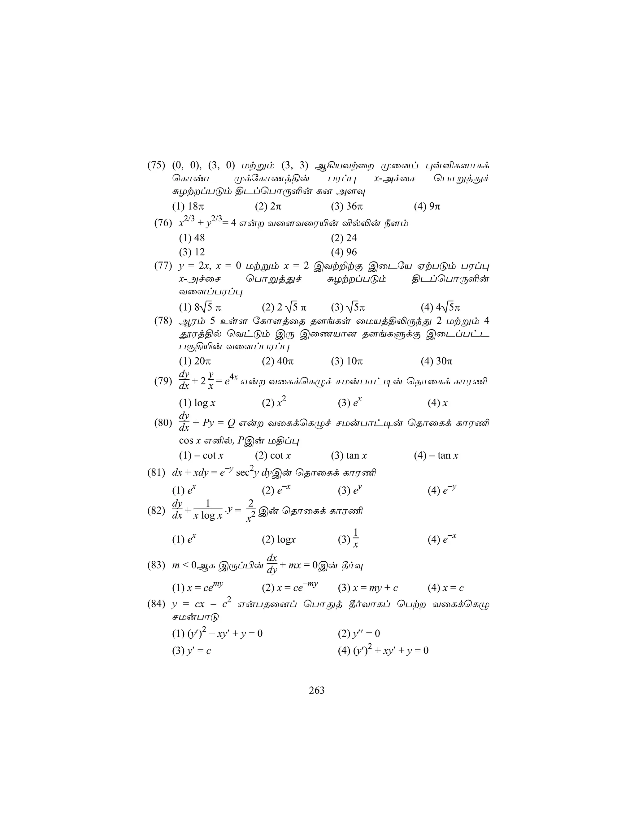 (75) (0, 0), (3, 0) Utßm (3, 3) B¡VYtû Øû]l ×s°L[ôLd
     ùLôiP         ØdúLôQj§u     TWl×     x-AfûN     ùTôßjÕf
     ÑZtlTÓm §PlùTôÚ°u L] A[Ü
     (1) 18π          (2) 2π      (3) 36π       (4) 9π
 (76) x2/3 + y2/3= 4 Gu Yû[YûW«u ®p−u ¿[m
      (1) 48                     (2) 24
      (3) 12                     (4) 96
 (77) y = 2x, x = 0 Utßm x = 2 CYt±tÏ CûPúV HtTÓm TWl×
      x-AfûN          ùTôßjÕf   ÑZtlTÓm   §PlùTôÚ°u
      Yû[lTWl×
      (1) 8 5 π        (2) 2 5 π (3) 5π      (4) 4 5π
 (78) BWm 5 Es[ úLô[jûR R[eLs ûUVj§−ÚkÕ 2 Utßm 4
      çWj§p ùYhÓm CÚ CûQVô] R[eLÞdÏ CûPlThP
      TÏ§«u Yû[lTWl×
      (1) 20π          (2) 40π   (3) 10π     (4) 30π
      dy     y
 (79) dx + 2 x = e4x Gu YûLdùLÝf NUuTôh¥u ùRôûLd LôW¦

      (1) log x       (2) x2    (3) ex      (4) x
      dy
 (80) dx + Py = Q Gu YûLdùLÝf NUuTôh¥u ùRôûLd LôW¦
      cos x G²p. PCu U§l×
      (1) − cot x   (2) cot x (3) tan x  (4) − tan x
(81) dx + xdy = e−y sec2y dyCu ùRôûLd LôW¦
     (1) ex              (2) e−x    (3) ey                      (4) e−y
     dy      1         2
(82) dx + x log x .y = 2 Cu ùRôûLd LôW¦
                       x
                                        1
     (1) ex              (2) logx   (3) x                       (4) e−x
                          dx
(83) m < 0BL CÚl©u dy + mx = 0Cu ¾oÜ

    (1) x = cemy          (2) x = ce−my   (3) x = my + c        (4) x = c
                   2
(84) y = cx − c GuTRû]l ùTôÕj ¾oYôLl ùTt YûLdùLÝ
     NUuTôÓ
    (1) (y′)2 − xy′ + y = 0               (2) y′′ = 0
    (3) y′ = c                            (4) (y′)2 + xy′ + y = 0


                                    263
 