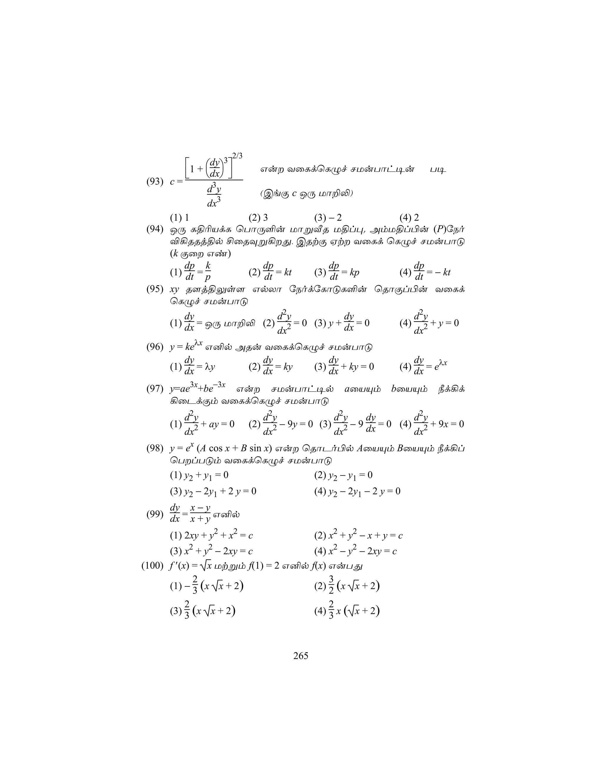 2/3
            1 + dy3         Gu YûLdùLÝf NUuTôh¥u                        T¥
             dx 
 (93) c =
                 d3 y           (CeÏ c JÚ Uô±−)
                 dx3
      (1) 1          (2) 3       (3) − 2        (4) 2
 (94) JÚ L§¬VdL ùTôÚ°u UôßÅR U§l×. AmU§l©u (P)úSo
      ®¡RRj§p £ûRÜß¡Õ, CRtÏ Ht YûLd ùLÝf NUuTôÓ
      (k Ïû Gi)
          dp k           dp          dp             dp
      (1) dt = p     (2) dt = kt (3) dt = kp    (4) dt = − kt
 (95) xy R[j§Ûs[ GpXô úSodúLôÓL°u ùRôÏl©u YûLd
      ùLÝf NUuTôÓ
          dy                d2 y         dy         d2y
      (1) dx = JÚ Uô±− (2) 2 = 0 (3) y + dx = 0 (4) 2 + y = 0
                            dx                      dx
 (96) y = keλx G²p ARu YûLdùLÝf NUuTôÓ
          dy            dy          dy                                    dy
      (1) dx = λy   (2) dx = ky (3) dx + ky = 0                       (4) dx = eλx

 (97) y=ae3x+be−3x Gu NUuTôh¥p                        aûVÙm        bûVÙm      ¿d¡d
      ¡ûPdÏm YûLdùLÝf NUuTôÓ
            d2y                     d2y             d2 y   dy        d2y
      (1)       + ay = 0      (2)       − 9y = 0 (3) 2 − 9 dx = 0 (4) 2 + 9x = 0
            dx2                     dx2             dx               dx
 (98) y = ex (A cos x + B sin x) Gu ùRôPo©p AûVÙm BûVÙm ¿d¡l
      ùTlTÓm YûLdùLÝf NUuTôÓ
      (1) y2 + y1 = 0                  (2) y2 − y1 = 0
      (3) y2 − 2y1 + 2 y = 0                    (4) y2 − 2y1 − 2 y = 0
      dy x − y
 (99) dx = x + y G²p

      (1) 2xy + y2 + x2 = c                     (2) x2 + y2 − x + y = c
      (3) x2 + y2 − 2xy = c         (4) x2 − y2 − 2xy = c
(100) f ′(x) = x Utßm f(1) = 2 G²p f(x) GuTÕ
             2                          3
      (1) − 3 (x x + 2)             (2) 2 (x x + 2)
           2                            2
      (3) 3 (x x + 2)               (4) 3 x ( x + 2)



                                          265
 