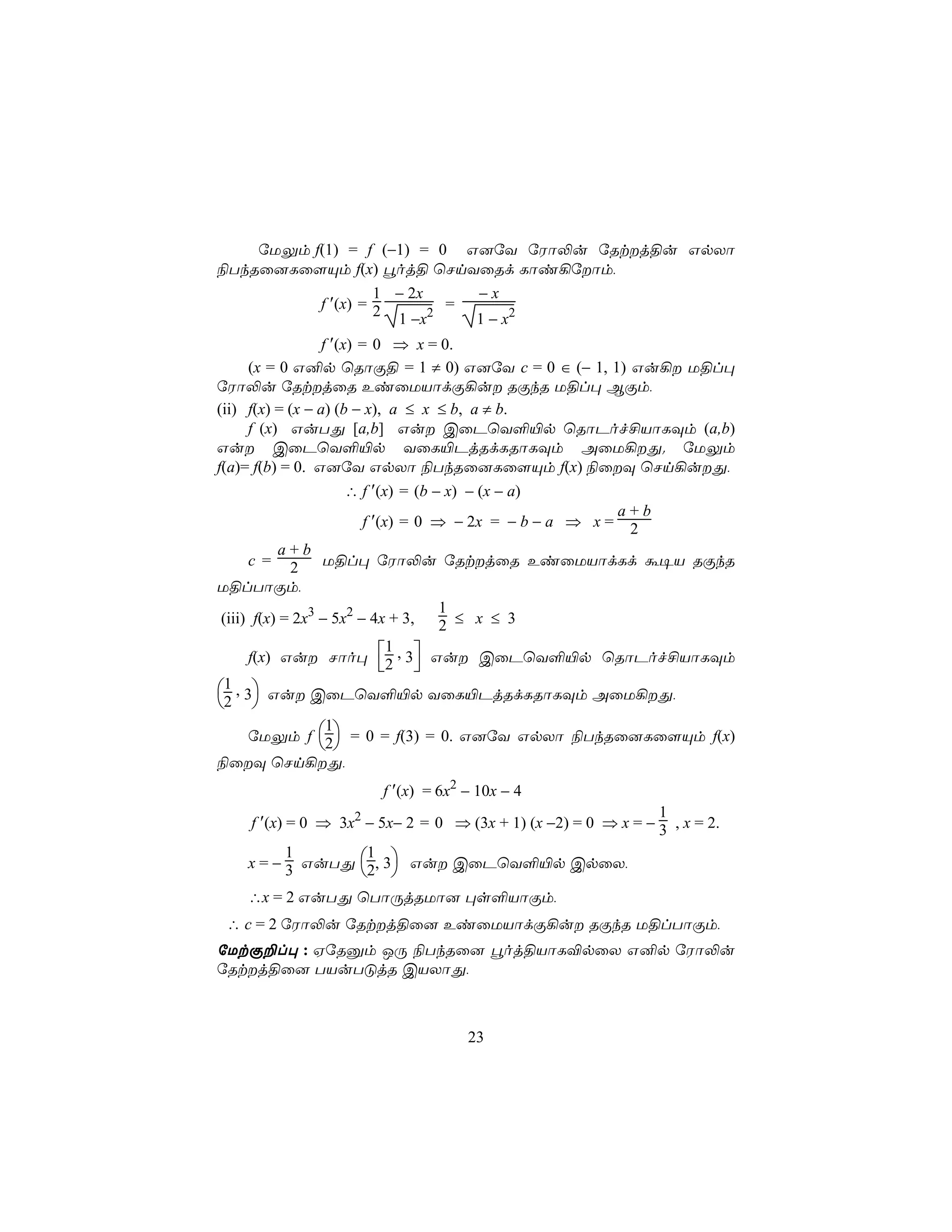 úUÛm f(1) = f (−1) = 0 G]úY úWô−u úRtj§u GpXô
¨TkRû]Lû[Ùm f(x) éoj§ ùNnYûRd Lôi¡úôm,
                   1 − 2x     −x
          f ′(x) = 2      2
                            =
                     1 −x     1 − x2
                  f ′(x) = 0 ⇒ x = 0.
      (x = 0 G²p ùRôÏ§ = 1 ≠ 0) G]úY c = 0 ∈ (− 1, 1) Gu¡ U§l×
úWô−u úRtjûR EiûUVôdÏ¡u RÏkR U§l× BÏm,
(ii) f(x) = (x − a) (b − x), a ≤ x ≤ b, a ≠ b.
      f (x) GuTÕ [a,b] Gu CûPùY°«p ùRôPof£VôLÜm (a,b)
Gu CûPùY°«p YûL«PjRdLRôLÜm AûU¡Õ. úUÛm
f(a)= f(b) = 0. G]úY GpXô ¨TkRû]Lû[Ùm f(x) ¨ûÜ ùNn¡uÕ,
                       ∴ f ′(x) = (b − x) − (x − a)
                                                           a+b
                          f ′(x) = 0 ⇒ − 2x = − b − a ⇒ x = 2
            a+b
      c = 2        U§l× úWô−u úRtjûR EiûUVôdLd á¥V RÏkR
U§lTôÏm,
                                      1
 (iii) f(x) = 2x3 − 5x2 − 4x + 3,     2 ≤ x ≤ 3
      f(x) Gu Nôo× 2 , 3 Gu CûPùY°«p ùRôPof£VôLÜm
                               1
                                  
 3 Gu CûPùY°«p YûL«PjRdLRôLÜm AûU¡Õ,
  1, 
2 
      úUÛm f 2 = 0 = f(3) = 0. G]úY GpXô ¨TkRû]Lû[Ùm f(x)
                   1
                   
¨ûÜ ùNn¡Õ,
                       f ′(x) = 6x2 − 10x − 4
                                                               1
    f ′(x) = 0 ⇒ 3x2 − 5x− 2 = 0 ⇒ (3x + 1) (x −2) = 0 ⇒ x = − 3 , x = 2.

   x = − 3 GuTÕ 2, 3 Gu CûPùY°«p CpûX,
         1       1
                 
   ∴x = 2 GuTÕ ùTôÚjRUô] ×s°VôÏm,
 ∴ c = 2 úWô−u úRtj§û] EiûUVôdÏ¡u RÏkR U§lTôÏm,
úUtÏ±l× : HúRàm JÚ ¨TkRû] éoj§VôL®pûX G²p úWô−u
úRtj§û] TVuTÓjR CVXôÕ,



                                    23
 