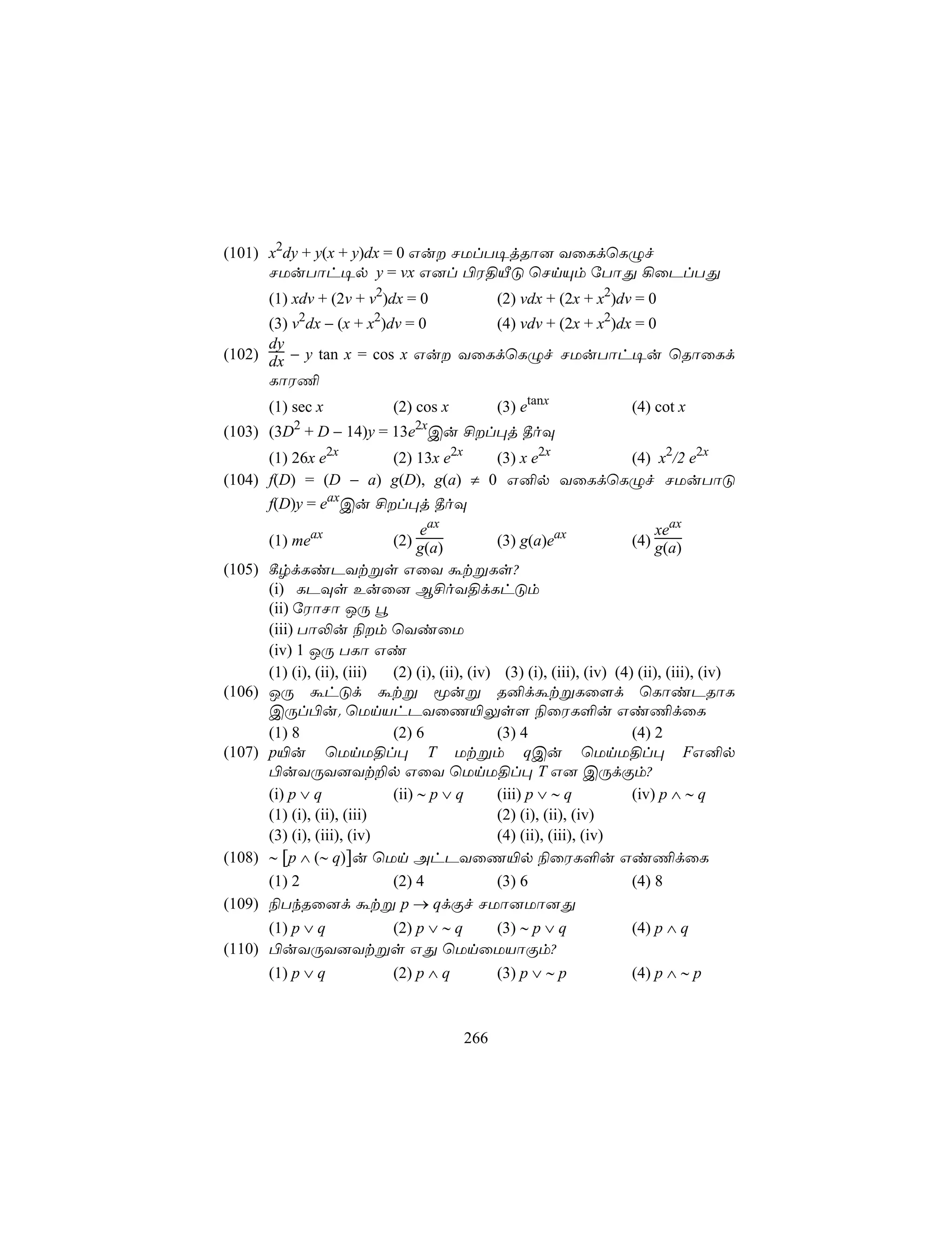 (101) x2dy + y(x + y)dx = 0 Gu NUlT¥jRô] YûLdùLÝf
      NUuTôh¥p y = vx G]l ©W§ÂÓ ùNnÙm úTôÕ ¡ûPlTÕ
       (1) xdv + (2v + v2)dx = 0               (2) vdx + (2x + x2)dv = 0
      (3) v2dx − (x + x2)dv = 0   (4) vdv + (2x + x2)dx = 0
      dy
(102) dx − y tan x = cos x Gu YûLdùLÝf NUuTôh¥u ùRôûLd
      LôW¦
       (1) sec x             (2) cos x         (3) etanx               (4) cot x
            2                    2x
(103) (3D + D − 14)y = 13e Cu £l×j ¾oÜ
      (1) 26x e2x     (2) 13x e2x  (3) x e2x  (4) x2/2 e2x
(104) f(D) = (D − a) g(D), g(a) ≠ 0 G²p YûLdùLÝf NUuTôÓ
      f(D)y = eaxCu £l×j ¾oÜ
                                 eax                                       xeax
       (1) meax              (2) g(a)          (3) g(a)eax             (4) g(a)
(105) ¸rdLiPYtßs GûY átßLs?
      (i) LPÜs Euû] B£oY§dLhÓm
      (ii) úWôNô JÚ é
      (iii) Tô−u ¨m ùYiûU
      (iv) 1 JÚ TLô Gi
      (1) (i), (ii), (iii) (2) (i), (ii), (iv) (3) (i), (iii), (iv) (4) (ii), (iii), (iv)
(106) JÚ áhÓd átß êuß R²dátßLû[d ùLôiPRôL
      CÚl©u. ùUnVhPYûQ«Ûs[ ¨ûWL°u Gi¦dûL
      (1) 8                (2) 6              (3) 4                    (4) 2
(107) p«u ùUnU§l× T Utßm qCu ùUnU§l× FG²p
      ©uYÚY]Yt±p GûY ùUnU§l× T G] CÚdÏm?
      (i) p ∨ q            (ii) ∼ p ∨ q       (iii) p ∨ ∼ q            (iv) p ∧ ∼ q
      (1) (i), (ii), (iii)                    (2) (i), (ii), (iv)
      (3) (i), (iii), (iv)                    (4) (ii), (iii), (iv)
(108) ∼ [p ∧ (∼ q)]u ùUn AhPYûQ«p ¨ûWL°u Gi¦dûL
      (1) 2                (2) 4              (3) 6                    (4) 8
(109) ¨TkRû]d átß p → qdÏf NUô]Uô]Õ
      (1) p ∨ q (2) p ∨ ∼ q (3) ∼ p ∨ q                                (4) p ∧ q
(110) ©uYÚY]Ytßs GÕ ùUnûUVôÏm?
      (1) p ∨ q (2) p ∧ q   (3) p ∨ ∼ p                                (4) p ∧ ∼ p



                                         266
 