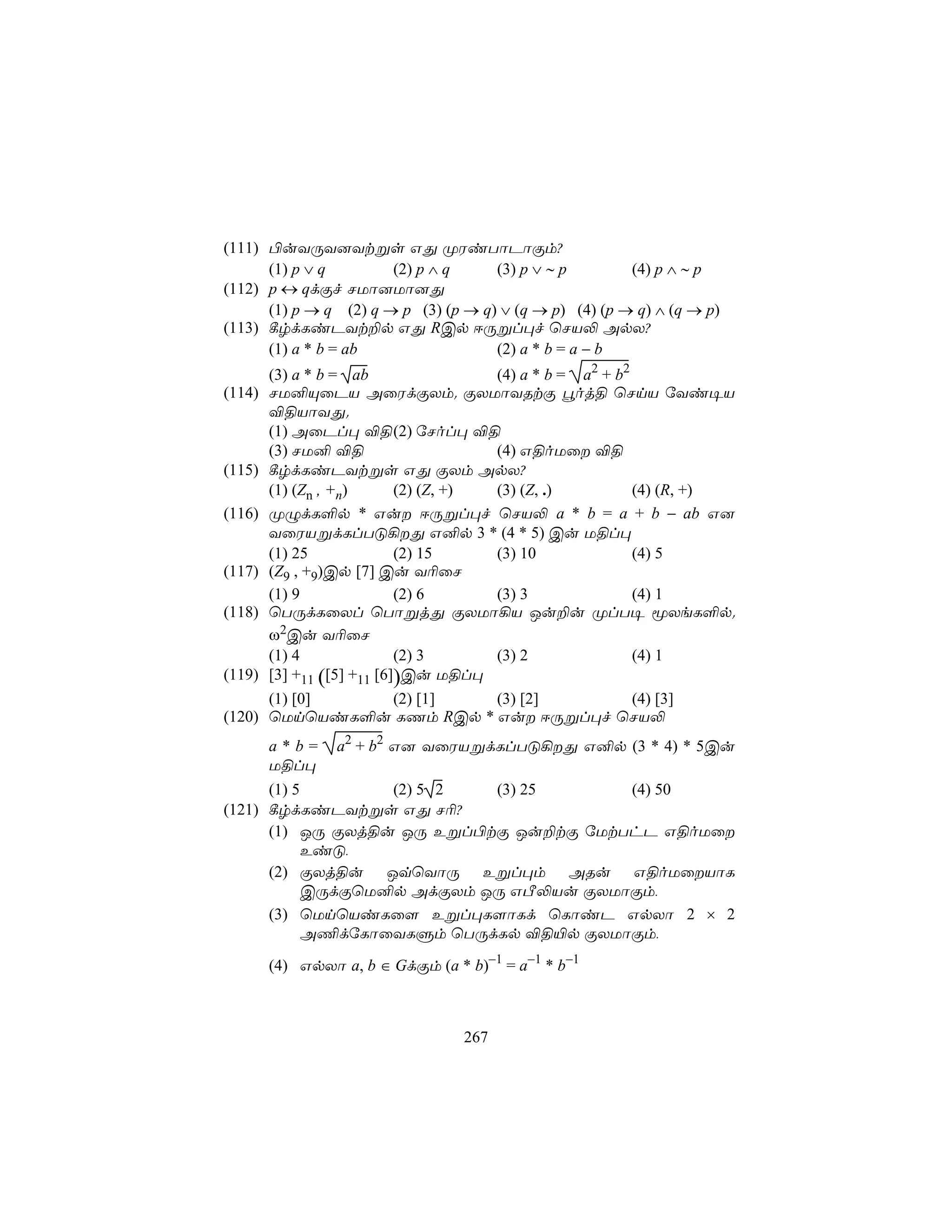 (111) ©uYÚY]Ytßs GÕ ØWiTôPôÏm?
      (1) p ∨ q        (2) p ∧ q     (3) p ∨ ∼ p        (4) p ∧ ∼ p
(112) p ↔ qdÏf NUô]Uô]Õ
      (1) p → q (2) q → p (3) (p → q) ∨ (q → p) (4) (p → q) ∧ (q → p)
(113) ¸rdLiPYt±p GÕ RCp DÚßl×f ùNV− ApX?
      (1) a * b = ab                 (2) a * b = a − b
        (3) a * b = ab                 (4) a * b = a2 + b2
(114)   NU²ÙûPV AûWdÏXm. ÏXUôYRtÏ éoj§ ùNnV úYi¥V
        ®§VôYÕ.
        (1) AûPl× ®§ (2) úNol× ®§
        (3) NU² ®§                     (4) G§oUû ®§
(115)   ¸rdLiPYtßs GÕ ÏXm ApX?
        (1) (Zn , +n)       (2) (Z, +) (3) (Z, .)          (4) (R, +)
(116)   ØÝdL°p * Gu DÚßl×f ùNV− a * b = a + b − ab G]
        YûWVßdLlTÓ¡Õ G²p 3 * (4 * 5) Cu U§l×
        (1) 25              (2) 15     (3) 10              (4) 5
(117)   (Z9 , +9)Cp [7] Cu Y¬ûN
        (1) 9               (2) 6      (3) 3               (4) 1
(118)   ùTÚdLûXl ùTôßjÕ ÏXUô¡V Ju±u ØlT¥ êXeL°p.
        ω2Cu Y¬ûN
        (1) 4               (2) 3      (3) 2               (4) 1
(119)   [3] +11 ([5] +11 [6])Cu U§l×
      (1) [0]  (2) [1]    (3) [2]     (4) [3]
(120) ùUnùViL°u LQm RCp * Gu DÚßl×f ùNV−
        a*b=     a2 + b2 G] YûWVßdLlTÓ¡Õ G²p (3 * 4) * 5Cu
        U§l×
      (1) 5        (2) 5 2  (3) 25      (4) 50
(121) ¸rdLiPYtßs GÕ N¬?
      (1) JÚ ÏXj§u JÚ Eßl©tÏ Ju±tÏ úUtThP G§oUû
            EiÓ,
      (2) ÏXj§u JqùYôÚ Eßl×m ARu G§oUûVôL
            CÚdÏùU²p AdÏXm JÚ GÀ−Vu ÏXUôÏm,
      (3) ùUnùViLû[ Eßl×L[ôLd ùLôiP GpXô 2 × 2
            A¦dúLôûYLÞm ùTÚdLp ®§«p ÏXUôÏm,

        (4) GpXô a, b ∈ GdÏm (a * b)−1 = a−1 * b−1



                                  267
 