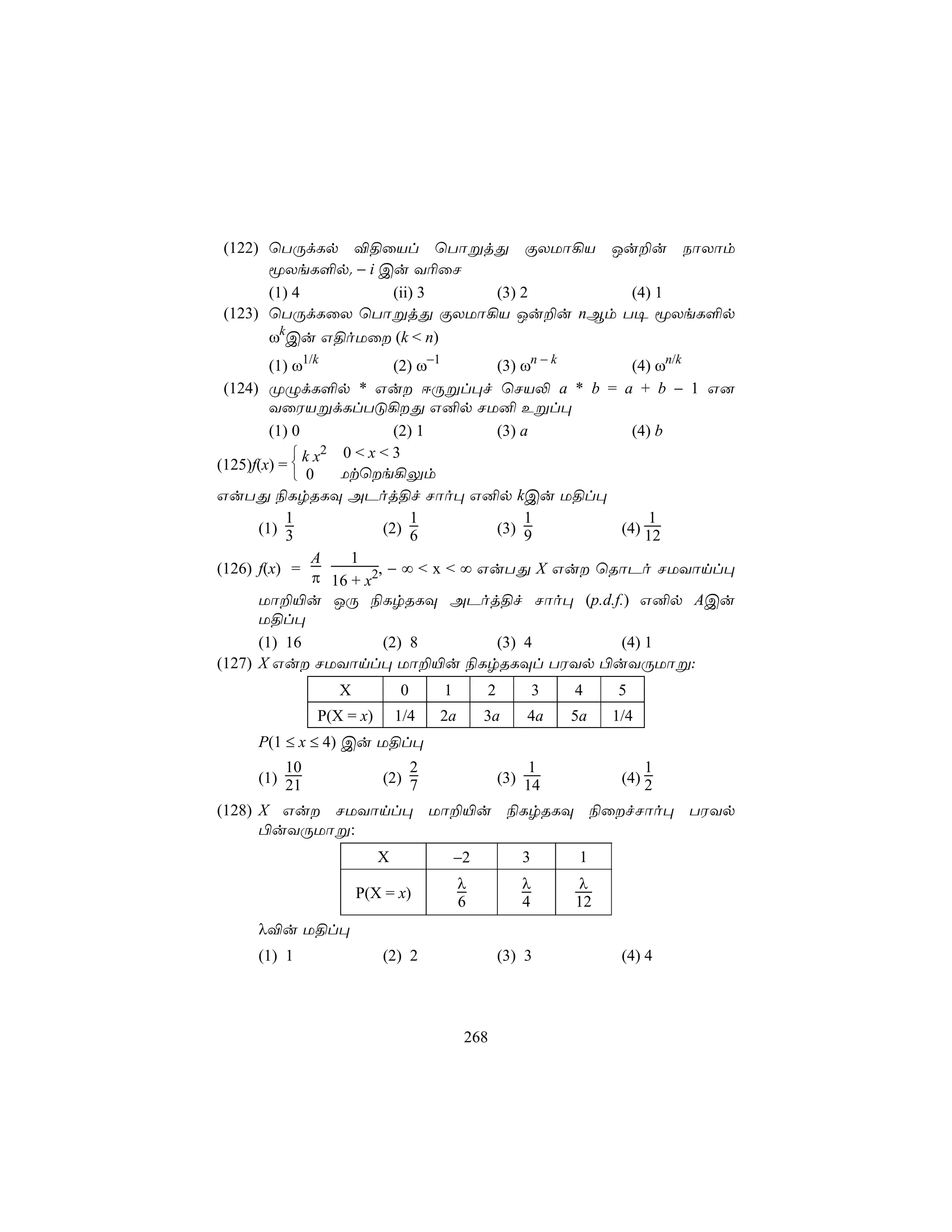 (122) ùTÚdLp ®§ûVl ùTôßjÕ ÏXUô¡V Ju±u SôXôm
      êXeL°p. − i Cu Y¬ûN
      (1) 4        (ii) 3 (3) 2       (4) 1
(123) ùTÚdLûX ùTôßjÕ ÏXUô¡V Ju±u nBm T¥ êXeL°p
      ωkCu G§oUû (k < n)
        (1) ω1/k             (2) ω−1      (3) ωn − k   (4) ωn/k
 (124) ØÝdL°p * Gu DÚßl×f ùNV− a * b = a + b − 1 G]
        YûWVßdLlTÓ¡Õ G²p NU² Eßl×
        (1) 0                (2) 1        (3) a        (4) b
             k x2 0 < x < 3
(125)f(x) = 
             0    Utùe¡Ûm
GuTÕ ¨LrRLÜ APoj§f Nôo× G²p kCu U§l×
           1                    1              1          1
      (1) 3                (2) 6          (3) 9      (4) 12
               A     1
(126) f(x) =              , − ∞ < x < ∞ GuTÕ X Gu ùRôPo NUYônl×
                π 16 + x2
      Uô±«u JÚ ¨LrRLÜ APoj§f Nôo× (p.d.f.) G²p ACu
      U§l×
      (1) 16               (2) 8          (3) 4      (4) 1
(127) X Gu NUYônl× Uô±«u ¨LrRLÜl TWYp ©uYÚUôß:
                 X           0     1        2          3   4    5
              P(X = x)       1/4   2a       3a      4a     5a   1/4
     P(1 ≤ x ≤ 4) Cu U§l×
         10                  2                       1               1
     (1) 21              (2) 7                  (3) 14           (4) 2

(128) X Gu NUYônl× Uô±«u ¨LrRLÜ ¨ûfNôo× TWYp
      ©uYÚUôß:
                         X             −2          3        1
                                        λ          λ       λ
                     P(X = x)
                                        6          4       12
     λ®u U§l×
     (1) 1               (2) 2                  (3) 3            (4) 4




                                        268
 