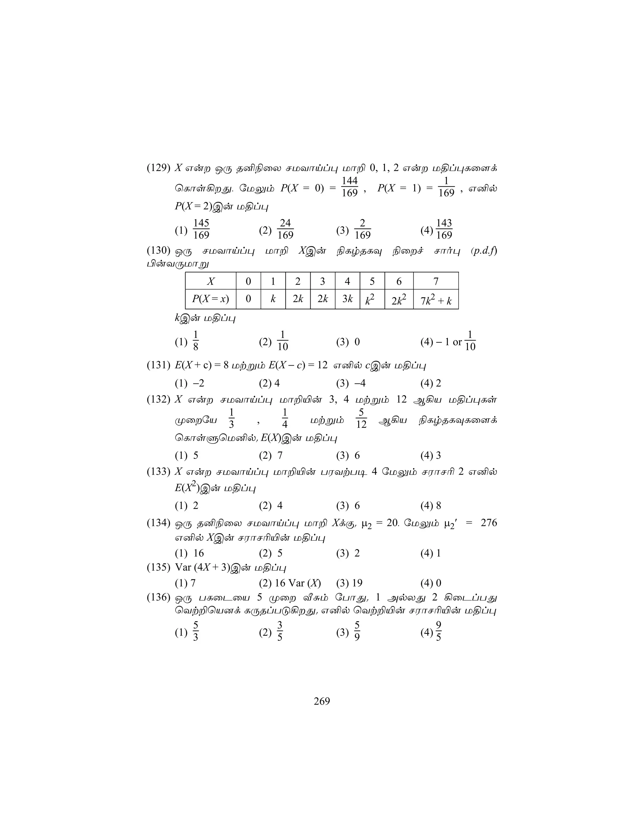 (129) X Gu JÚ R²¨ûX NUYônl× Uô± 0, 1, 2 Gu U§l×Lû[d
                               144               1
      ùLôs¡Õ, úUÛm P(X = 0) = 169 , P(X = 1) = 169 , G²p
      P(X = 2)Cu U§l×
          145        24       2         143
      (1) 169   (2) 169  (3) 169    (4) 169
(130) JÚ NUYônl× Uô± XCu ¨LrRLÜ ¨ûf Nôo× (p.d.f)
©uYÚUôß
             X     0     1      2     3     4      5    6        7
        P(X = x)   0     k      2k   2k     3k     k2   2k2   7k2 + k
     kCu U§l×
         1                  1                                            1
     (1) 8             (2) 10              (3) 0              (4) − 1 or 10

(131) E(X + c) = 8 Utßm E(X − c) = 12 G²p cCu U§l×
      (1) −2      (2) 4      (3)                 −4       (4) 2
(132) X Gu NUYônl× Uô±«u 3, 4                   Utßm 12 B¡V U§l×Ls
             1          1                         5
      ØûúV 3    ,      4 Utßm                   12 B¡V ¨LrRLÜLû[d
      ùLôsÞùU²p. E(X)Cu U§l×
      (1) 5        (2) 7    (3) 6       (4) 3
(133) X Gu NUYônl× Uô±«u TWYtT¥ 4 úUÛm NWôN¬ 2 G²p
      E(X2)Cu U§l×
     (1) 2             (2) 4               (3) 6              (4) 8
(134) JÚ R²¨ûX NUYônl× Uô± XdÏ. µ2 = 20, úUÛm µ2′ = 276
      G²p XCu NWôN¬«u U§l×
      (1) 16          (2) 5          (3) 2  (4) 1
(135) Var (4X + 3)Cu U§l×
      (1) 7           (2) 16 Var (X) (3) 19 (4) 0
(136) JÚ TLûPûV 5 Øû ÅÑm úTôÕ. 1 ApXÕ 2 ¡ûPlTÕ
      ùYt±ùV]d LÚRlTÓ¡Õ. G²p ùYt±«u NWôN¬«u U§l×
           5              3              5      9
      (1) 3           (2) 5          (3) 9  (4) 5




                                     269
 