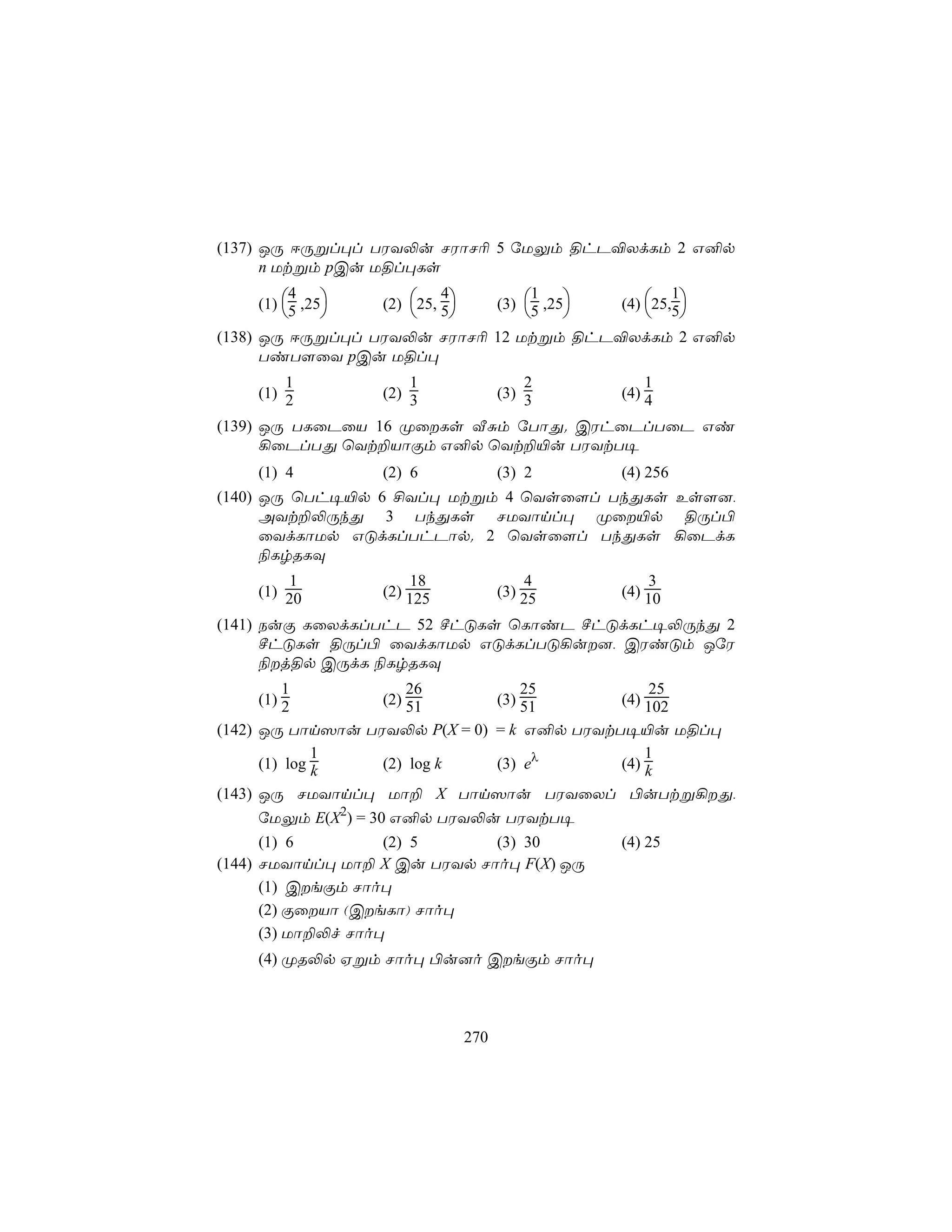 (137) JÚ DÚßl×l TWY−u NWôN¬ 5 úUÛm §hP®XdLm 2 G²p
      n Utßm pCu U§l×Ls

    (1) 5 ,25   (2) 25, 5          (3) 5 ,25   (4) 25,5
         4                 4                 1               1
                                                        
(138) JÚ DÚßl×l TWY−u NWôN¬ 12 Utßm §hP®XdLm 2 G²p
      TiT[ûY pCu U§l×
        1             1                    2             1
    (1) 2         (2) 3                (3) 3         (4) 4

(139) JÚ TLûPûV 16 ØûLs ÅÑm úTôÕ. CWhûPlTûP Gi
      ¡ûPlTÕ ùYt±VôÏm G²p ùYt±«u TWYtT¥
    (1) 4         (2) 6                (3) 2         (4) 256
(140) JÚ ùTh¥«p 6 £Yl× Utßm 4 ùYsû[l TkÕLs Es[],
      AYt±−ÚkÕ 3 TkÕLs NUYônl× Øû«p §Úl©
      ûYdLôUp GÓdLlThPôp. 2 ùYsû[l TkÕLs ¡ûPdL
      ¨LrRLÜ
        1             18                   4             3
    (1) 20        (2) 125              (3) 25        (4) 10

(141) SuÏ LûXdLlThP 52 ºhÓLs ùLôiP ºhÓdLh¥−ÚkÕ 2
      ºhÓLs §Úl© ûYdLôUp GÓdLlTÓ¡u], CWiÓm JúW
      ¨j§p CÚdL ¨LrRLÜ
        1             26                   25            25
    (1) 2         (2) 51               (3) 51        (4) 102
(142) JÚ Tôn^ôu TWY−p P(X = 0) = k G²p TWYtT¥«u U§l×
              1                                 1
      (1) log k      (2) log k (3) eλ       (4) k
(143) JÚ NUYônl× Uô± X Tôn^ôu TWYûXl ©uTtß¡Õ,
      úUÛm E(X2) = 30 G²p TWY−u TWYtT¥
      (1) 6         (2) 5     (3) 30                 (4) 25
(144) NUYônl× Uô± X Cu TWYp Nôo× F(X) JÚ
      (1) CeÏm Nôo×
      (2) ÏûVô (CeLô) Nôo×
      (3) Uô±−f Nôo×
    (4) ØR−p Hßm Nôo× ©u]o CeÏm Nôo×



                                 270
 